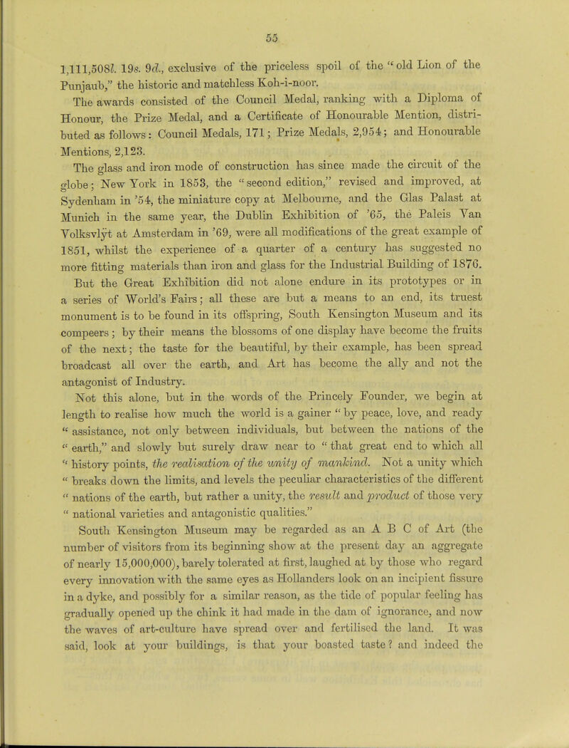 1,111,5082. 19s. 9d., exclusive of the priceless spoil of the '« old Lion of the Punjaub, the historic and matchless Koh-i-noor. The awards consisted of the Council Medal, ranking with a Diploma of Honour, the Prize Medal, and a Certificate of Honourable Mention, distri- buted as follows: Council Medals, 171; Prize Medals, 2,954; and Honourable Mentions, 2,123. The glass and iron mode of construction has since made the circuit of the o-lobe- New York in 1853, the second edition, revised and improved, at Sydenham in '54, the miniature copy at Melbourne, and the Glas Palast at Munich in the same year, the Dublin Exhibition of '65, the Paleis Yan Yolksvlyt at Amsterdam in '69, were all modifications of the great example of 1851, whilst the experience of a quarter of a century has suggested no more fitting materials than iron and glass for the Industrial Building of 1876. But the Great, Exhibition did not alone endure in its prototypes or in a series of World's Fairs; all these are but a means to an end, its truest monument is to be found in its offspring, South Kensington Museum and its compeers ; by their means the blossoms of one display have become the fruits of the next; the taste for the beautiful, by their example, has been spread broadcast all over the earth, and Art has become the ally and not the antagonist of Industry. Not this alone, but in the words of the Princely Founder, we begin at length to realise how much the world is a gainer  by peace, love, and ready  assistance, not only between individuals, but between the nations of the  earth, and slowly but surely draw near to  that great end to which all H history points, the realisation of the unity of mankind. Not a unity which  breaks down the limits, and levels the peculiar characteristics of the different « nations of the earth, but rather a unity, the result and product of those very  national varieties and antagonistic qualities. South Kensington Museum may be regarded as an A B C of Art (the number of visitors from its beginning show at the present day an aggregate of nearly 15,000,000), barely tolerated at first, laughed at by those who regard every innovation with the same eyes as Hollanders look on an incipient fissure in a dyke, and possibly for a similar reason, as the tide of popular feeling has gradually opened up the chink it had made in the dam of ignorance, and now the waves of art-culture have spread over and fertilised the land. It was said, look at your buildings, is that your boasted taste ? and indeed the
