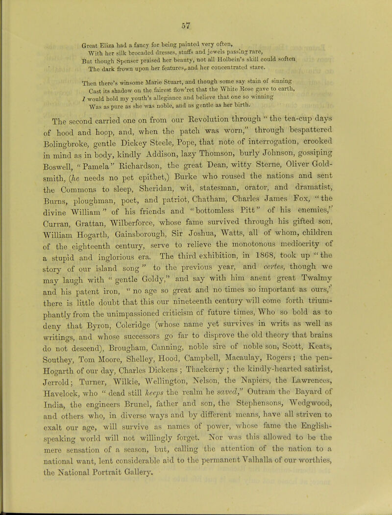 Great Eliza had a fancy for being painted very often, With her silk brocaded dresses, stuffs and jewels passing rare, But though Spenser praised her beauty, not all Holbein's skill could soften The dark frown upon her features,, and her concentrated stare. Then there's winsome Marie Stuart, and though some say stain of sinning Cast its shadow on the fairest flow'ret that the White Rose gave to earth, 1 would hold my youth's allegiance and believe that one so winning Was as pure as she was noble, and as gentle as her birth. The second carried one on from our Revolution through  the tea-cup days of hood and hoop, and, when the patch was worn, through bespattered Bolingbroke, gentle Dickey Steele, Pope, that note of interrogation, crooked in mind as in body, kindly Addison, lazy Thomson, burly Johnson, gossiping Boswell, Pamela Richardson, the great Dean, witty Sterne, Oliver Gold- smith, (he needs no pet epithet,) Burke who roused the nations and sent the Commons to sleep, Sheridan, wit, statesman, orator, and dramatist, Burns, ploughman, poet, and patriot, Chatham, Charles James Fox, the divine William of his friends and bottomless Pitt of his enemies,'' Curran, Grattan, Wilberforce, whose fame survived through his gifted son, William Hogarth, Gainsborough, Sir Joshua, Watts, all of whom, children of the eighteenth century, serve to relieve the monotonous mediocrity of a stupid and inglorious era. The third exhibition, in 1868, took up the story of our island song  to the previous year, and certes, though we may laugh with  gentle Goldy, and say with him anent great Twalmy and his patent iron,  no age so great and no times so important as ours/ there is little doubt that this our nineteenth century will come forth trium- phantly from the unimpassioned criticism of future times, Who so bold as to deny that Byron, Coleridge (whose name yet survives in writs as well as writings, and whose successors go far to disprove the old theory that brains do not descend), Brougham, Canning, noble sire of noble son, Scott, Keats, Southey, Tom Moore, Shelley, Hood, Campbell, Macaulay, Rogers; the pen- Hogarth of our day, Charles Dickens ; Thackeray ; the kindly-hearted satirist, Jerrold; Turner, Wilkie, Wellington, Nelson, the Napiers, the Lawrences, Havelock, who  dead still leeps the realm he saved, Outram the Bayard of India, the engineers Brunei, father and son, the Stephen sons, Wedgwood, and others who, in diverse ways and by different means, have all striven to exalt our age, will survive as names of power, whose fame the English- speaking world will not willingly forget. Nor was this allowed to be the mere sensation of a season, but, calling the attention of the nation to a national want, lent considerable aid to the permanent Valhalla of our worthies, the National Portrait Gallery.