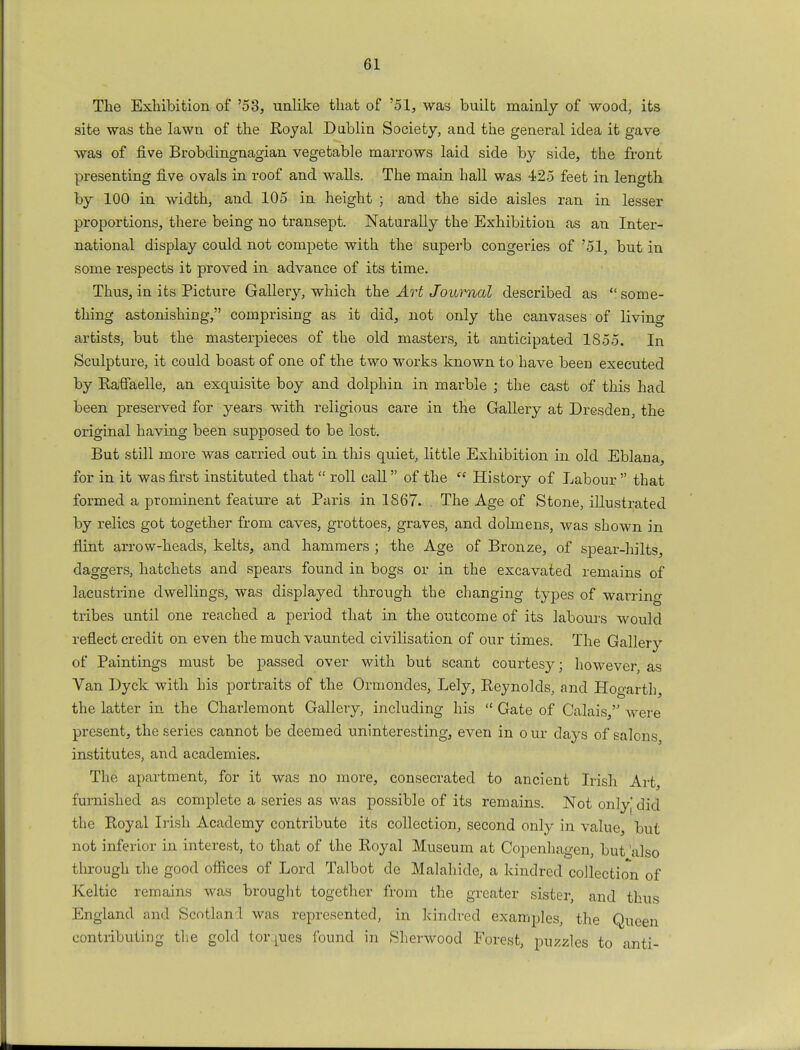 The Exhibition of '53, unlike that of '51, was built mainly of wood, its site was the lawn of the Royal Dublin Society, and the general idea it gave was of five Brobdingnagian vegetable marrows laid side by side, the front presenting five ovals in roof and walls. The main hall was 425 feet in length by 100 in width, and 105 in height ; and the side aisles ran in lesser proportions, there being no transept. Naturally the Exhibition as an Inter- national display could not compete with the superb congeries of '51, but in some respects it proved in advance of its time. Thus, in its Picture Gallery, which the Art Journal described as  some- thing astonishing, comprising as it did, not only the canvases of livino- artists, but the masterpieces of the old masters, it anticipated 1855. In Sculpture, it could boast of one of the two works known to have been executed by Raflaelle, an exquisite boy and dolphin in marble ; the cast of this had been preserved for years with religious care in the Gallery at Dresden, the original having been supposed to be lost. But still more was carried out in this quiet, little Exhibition in old Eblana, for in it was first instituted that  roll call of the  History of Labour  that formed a prominent feature at Paris in 1867. . The Age of Stone, illustrated by relics got together from caves, grottoes, graves, and dolmens, was shown in flint arrow-heads, kelts, and hammers ; the Age of Bronze, of spear-hilts, daggers, hatchets and spears found in bogs or in the excavated remains of lacustrine dwellings, was displayed through the changing types of warring tribes until one reached a period that in the outcome of its labours would reflect credit on even the much vaunted civilisation of our times. The Gallery of Paintings must be passed over with but scant courtesy; however as Van Dyck with his portraits of the Ormondes, Lely, Reynolds, and Hogarth, the latter in the Charlemont Gallery, including his  Gate of Calais, were present, the series cannot be deemed uninteresting, even in o ur days of salons institutes, and academies. The apartment, for it was no more, consecrated to ancient Irish Art, furnished as complete a series as was possible of its remains. Not only did the Royal Irish Academy contribute its collection, second only in value, but not inferior in interest, to that of the Royal Museum at Copenhagen, but 'also through the good offices of Lord Talbot de Malahide, a kindred collection of Keltic remains was brought together from the greater sister, and thus England and Scotlan 1 was represented, in kindred examples, the Queen contributing the gold tor.jues found in Sherwood Forest, puzzles to anti-