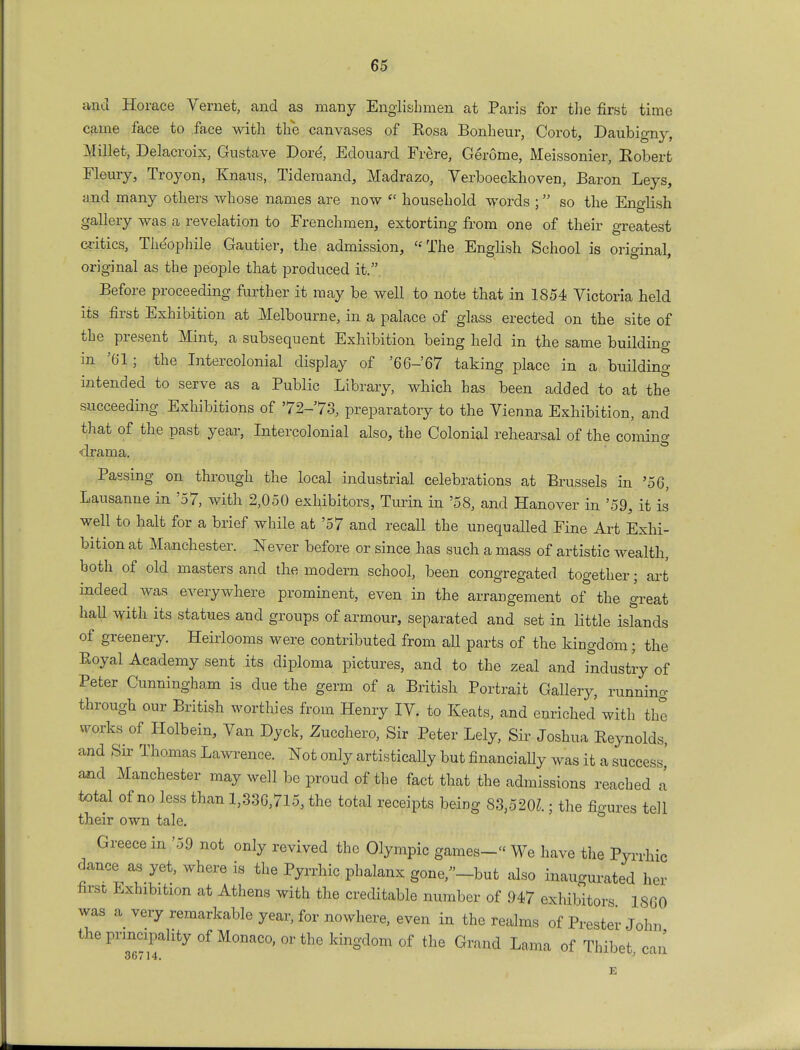 and Horace Vemet, and as many Englishmen at Paris for the first time came face to face with the canvases of Eosa Bonheur, Corot, Daubigny, Millet, Delacroix, Gustave Dore*, Edouard Frere, Gerome, Meissonier, Robert Fleury, Troyon, Knans, Tideraand, Madrazo, Verboeckhoven, Baron Leys, and many others whose names are now <\ household words ; so the English gallery was a revelation to Frenchmen, extorting from one of their greatest critics, The'ophile Gautier, the admission,  The English School is original, original as the people that produced it. Before proceeding further it may be well to note that in 1854 Victoria held its first Exhibition at Melbourne, in a palace of glass erected on the site of the present Mint, a subsequent Exhibition being held in the same building in '61; the Intercolonial display of '66-67 taking place in a building intended to serve as a Public Library, which has been added to at the succeeding Exhibitions of '72-'73, preparatory to the Vienna Exhibition, and that of the past year, Intercolonial also, the Colonial rehearsal of the coming drama. Passing on through the local industrial celebrations at Brussels in '56, Lausanne in '57, with 2,050 exhibitors, Turin in '58, and Hanover in '59, it is well to halt for a brief while at '57 and recall the unequalled Fine Art Exhi- bition at Manchester. Never before or since has such a mass of artistic wealth, both of old masters and the modern school, been congregated together; art indeed was everywhere prominent, even in the arrangement of the great hall with its statues and groups of armour, separated and set in little islands of greenery. Heirlooms were contributed from aU parts of the kingdom; the Eoyal Academy sent its diploma pictures, and to the zeal and industry of Peter Cunningham is due the germ of a British Portrait Gallery, running- through our British worthies from Henry IV. to Keats, and enriched with the works of Holbein, Van Dyck, Zucchero, Sir Peter Lely, Sir Joshua Eeynolds, and Sir Thomas Lawrence. Not only artistically but financially was it a success' and Manchester may well be proud of the fact that the admissions reached a total of no less than 1,336,715, the total receipts being 83,520?.; the figures tell their own tale. Greece in '59 not only revived the Olympic games- We have the Pyrrhic dance as yet, where is the Pyrrhic phalanx gone,-but also inaugurated her first Exhibition at Athens with the creditable number of 947 exhibitors 1860 was a very remarkable year, for nowhere, even in the realms of Prester John the principality of Monaco, or the kingdom of the Grand Lama of Thibet can 36/14. E