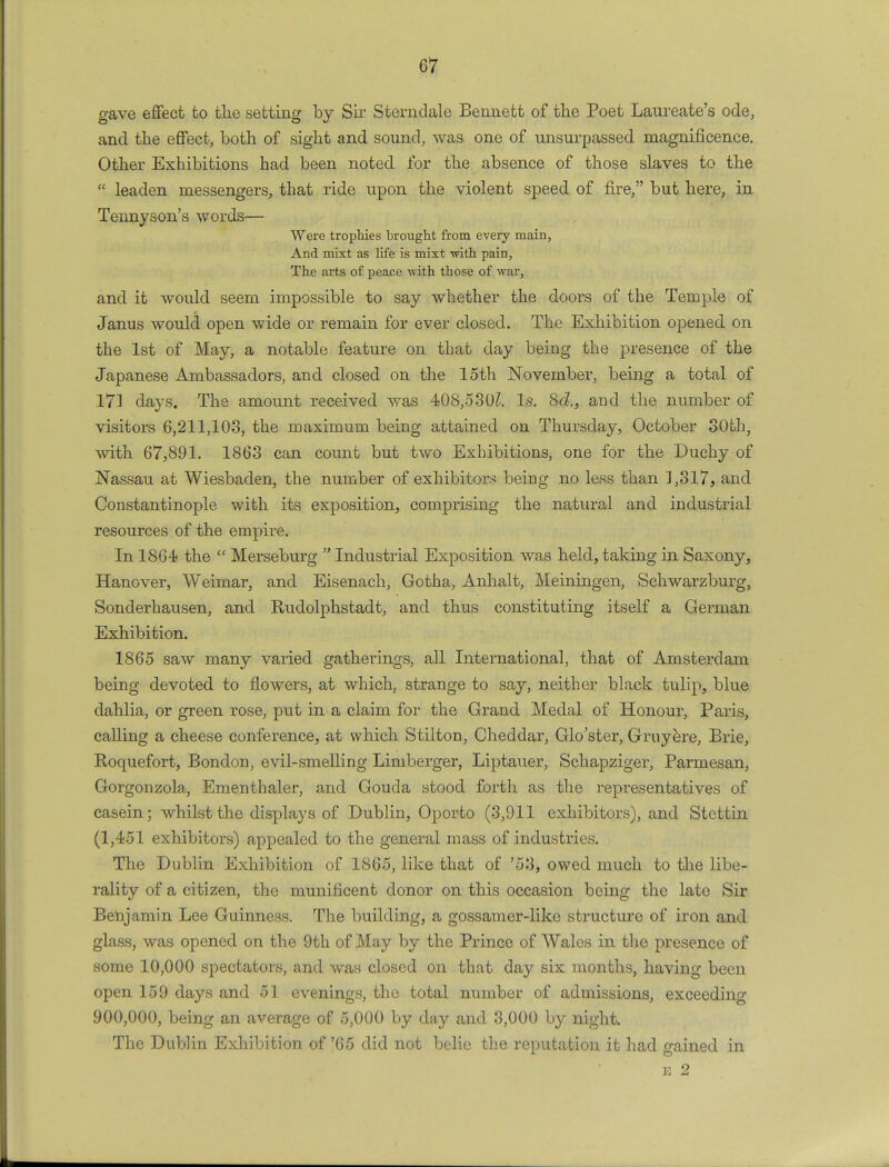 gave effect to the setting by Sir Sterndale Bennett of the Poet Laureate's ode, and the effect, both of sight and sound, was one of unsurpassed magnificence. Other Exhibitions had been noted for the absence of those slaves to the  leaden messengers, that ride upon the violent speed of fire, but here, in Tennyson's words— Were trophies brought from every main, And mixt as life is mixt with pain, The arts of peace with those of war, and it would seem impossible to say whether the doors of the Temple of Janus would open wide or remain for ever closed. The Exhibition opened, on the 1st of May, a notable feature on that day being the presence of the Japanese Ambassadors, and closed on the 15th November, being a total of 17] days. The amount received was 408,530^. Is. 8<i, and the number of visitors 6,211,103, the maximum being attained on Thursday, October 30th, with 67,891. 1863 can count but two Exhibitions, one for the Duchy of Nassau at Wiesbaden, the number of exhibitors being no less than 1,317, and Constantinople with its exposition, comprising the natural and industrial resources of the empire. In 1864 the  Merseburg  Industrial Exposition was held, taking in Saxony, Hanover, Weimar, and Eisenach, Gotha, Anhalt, Meiningen, Schwarzburg, Sonderhausen, and Rudolphstadt, and thus constituting itself a German Exhibition. 1865 saw many varied gatherings, all International, that of Amsterdam being devoted to flowers, at which, strange to say, neither black tulip, blue dahlia, or green rose, put in a claim for the Grand Medal of Honour, Paris, calling a cheese conference, at which Stilton, Cheddar, Glo'ster, Gruyere, Brie, Roquefort, Bondon, evil-smelling Limberger, Liptauer, Schapziger, Parmesan, Gorgonzola, Ementhaler, and Gouda stood forth as the representatives of casein; whilst the displays of Dublin, Oporto (3,911 exhibitors), and Stettin (1,451 exhibitors) appealed to the general mass of industries. The Dublin Exhibition of 1865, like that of '53, owed much to the libe- rality of a citizen, the munificent donor on this occasion being the late Sir Benjamin Lee Guinness. The building, a gossamer-like structure of iron and glass, was opened on the 9th of May by the Prince of Wales in the presence of some 10,000 spectators, and was closed on that day six months, having been open 159 days and 51 evenings, the total number of admissions, exceeding 900,000, being an average of 5,000 by day and 3,000 by night. The Dublin Exhibition of '65 did not belie the reputation it had gained in