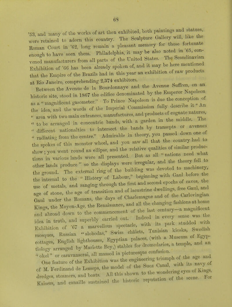 '53, and many of the works of art then exhibited, both pamungs and stetues .ere retained to adorn this eountry. The Sculpture Gallery wdl hke h Roman Court in '62, long remain a pleasant memory for those fortunate enough to have seen them. Philadelphia, it may he also noted m 65, con- vened manufacturers from all parts of the United States. Tim Scandmav.an Exhibition of '66 has been already spoken of, and it may be here mentioned that the Empire of the Brazils had in this year an exhibition of raw products at Rio Janeiro, comprehending 2,374 exhibitors. Between the Avenue de la Bourdonnaye and the Avenue Suffren, on an historic site, stood in 1867 the edifice denominated by the Emperor Napoleon as a - magnificent gasometer. To Prince Napoleon is due the coneephen of the idea and the words of the Imperial Conumssmn fully desmbe ,1 An with two main entrances, manufactures, and product, of cognate natures u to be arranged in concentric hands, with a garden m the middle. - Afferent nationals to intersect the hands by transepts or avenues « radiatino- from the centre. Admirable in theory, you passed down one ot th Ikesof this monster wheel, and you saw all that the conn ry had to how you went round an ellipse, and the relative qualities of sumlar produc- es'in various lands were all presented. But as ail  na mns need wha other lands produce so the displays were irregular, an d th e ,>^M to the ground. The external ring of the building was ^ thefnternal to the - History of Labour, Ugm* „se of metals, and ranging through the first andsecond epochs of ca^ , the age of stone, the age of transition and of lacustnne **f%£££%£ G°aul under the Romans, the days *«3^tS£21 TTitiot the Moven-A?e, the Renaissance, and all tne cnan0 a Kings, Tine jxu^uii 0 , nenturv—a maoiiincent <md abroad down to the commencement of the last centuiy g deat troth, and superbly carried out. Indeed in every sense was t Edition of ,7 :^ra^: r^:Cs^ cottages, nn0i = . dromedaries, a temple, and an tioW arranged by Mariette Bey,) staoics mi or caravanserai, all massed in picturesque con usmn One feature of the Exhibition was the engineering J^^^J f M. Eerdinand de Le^eps, ^ of «m « C-l, Kings,