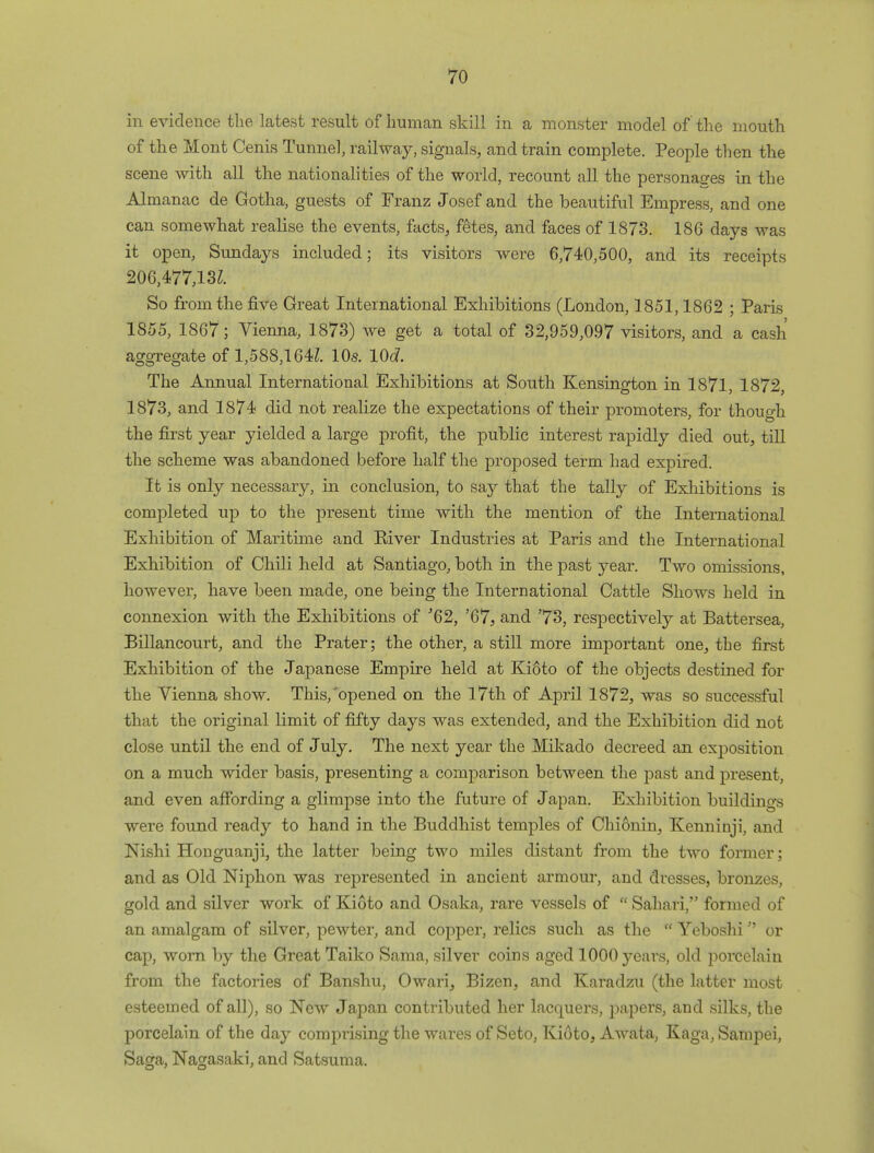 in evidence the latest result of human skill in a monster model of the mouth of the Mont Cenis Tunnel, railway, signals, and train complete. People then the scene with all the nationalities of the world, recount all the personages in the Almanac de Gotha, guests of Franz Josef and the beautiful Empress, and one can somewhat realise the events, facts, fetes, and faces of 1873. 186 days was it open, Sundays included; its visitors were 6,740,500, and its receipts 206,477,13^. So from the five Great International Exhibitions (London, 1851,1862 ; Paris 1855, 1867; Vienna, 1873) we get a total of 32,959,097 visitors, and a cash aggregate of 1,588,164^. 10s. 10c?. The Annual International Exhibitions at South Kensington in 1871, 1872, 1873, and 1874 did not realize the expectations of their promoters, for though the first year yielded a large profit, the public interest rapidly died out, till the scheme was abandoned before half the proposed term had expired. It is only necessary, in conclusion, to say that the tally of Exhibitions is completed up to the present time with the mention of the International Exhibition of Maritime and River Industries at Paris and the International Exhibition of Chili held at Santiago, both in the past year. Two omissions, however, have been made, one being the International Cattle Shows held in connexion with the Exhibitions of '62, '67, and '73, respectively at Battersea, Billancourt, and the Prater; the other, a still more important one, the first Exhibition of the Japanese Empire held at Kioto of the objects destined for the Vienna show. This,'opened on the 17th of April 1872, was so successful that the original limit of fifty days was extended, and the Exhibition did not close until the end of July. The next year the Mikado decreed an exposition on a much wider basis, presenting a comparison between the past and present, and even affording a glimpse into the future of Japan. Exhibition buildings were found ready to hand in the Buddhist temples of Chionin, Kenninji, and Nishi Honguanji, the latter being two miles distant from the two former; and as Old Niphon was represented in ancient armour, and dresses, bronzes, gold and silver work of Kioto and Osaka, rare vessels of  Sahari, formed of an amalgam of silver, pewter, and copper, relics such as the  Yeboshi or cap, worn by the Great Taiko Sama, silver coins aged 1000 3^ears, old porcelain from the factories of Banshu, Owari, Bizen, and Karadzu (the latter most esteemed of all), so New Japan contributed her lacquers, papers, and silks, the porcelain of the day comprising the wares of Seto, Kioto, Awata, Kaga, Sampei, Saga, Nagasaki, and Satsuma.