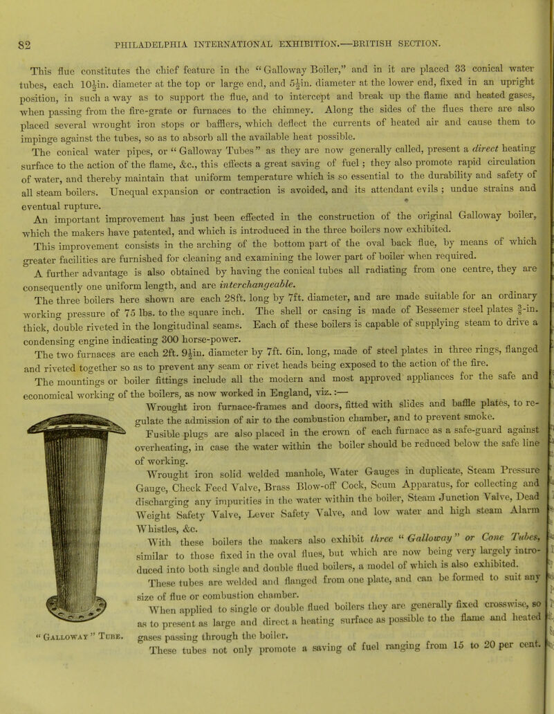 This flue constitutes the chief feature in the  Galloway Boiler, and in it are placed 33 conical water tubes, each lO^in. diameter at the top or large end, and 5-^in. diameter at the lower end, fixed in an upright position, in such a way as to support the flue, and to intercept and break up the flame and heated gases, when passing from the fire-grate or furnaces to the chimney. Along the sides of the flues there are also placed several wrought iron stops or bafflers, which deflect the currents of heated air and cause them to impinge against the tubes, so as to absorb all the available heat possible. The conical water pipes, or  Galloway Tubes as they are now generally called, present a direct heating surface to the action of the flame, &c, this effects a great saving of fuel; they also promote rapid circulation of water, and thereby maintain that uniform temperature which is so essential to the durability and safety of all steam boilers. Unequal expansion or contraction is avoided, and its attendant evils ; undue strains and eventual rupture. An important improvement has just been effected in the construction of the original Galloway boiler, which the makers have patented, and which is introduced in the three boilers now exhibited. This improvement consists in the arching of the bottom part of the oval back flue, by means of which greater facilities are furnished for cleaning and examining the lower part of boiler when required. & A further advantage is also obtained by having the conical tubes all radiating from one centre, they are consequently one uniform length, and are interchangeable. The three boilers here shown are each 28ft. long by 7ft. diameter, and are made suitable for an ordinary working pressure of 75 lbs. to the square inch. The shell or casing is made of Bessemer steel plates f-in. thick, double riveted in the longitudinal seams. Each of these boilers is capable of supplying steam to drive a condensing engine indicating 300 horse-power. The two furnaces are each 2ft. 9£in. diameter by 7ft. 6in. long, made of steel plates in three rings, flanged and riveted together so as to prevent any seam or rivet heads being exposed to the action of the fire. The mountings or boiler fittings include all the modern and most approved appliances for the safe and economical working of the boilers, as now worked in England, viz. :— Wrought iron furnace-frames and doors, fitted with slides and baffle plates, to re- gulate the admission of air to the combustion chamber, and to prevent smoke. Fusible plugs are also placed in the crown of each furnace as a safe-guard against overheating, in case the water within the boiler should be reduced below the safe line' of working. Wrought iron solid welded manhole, Water Gauges in duplicate, Steam Pressure Gauge, Check Feed Valve, Brass Blow-off Cock, Scum Apparatus, for collecting and discharging any impurities in the water within the boiler, Steam Junction Valve, Dead Weight Safety Valve, Lever Safety Valve, and low water and high steam Alarm Whistles &c. With 'these boilers the makers also exhibit three Galloway or Cone Tubes, similar to those fixed in the oval flues, but which are now being very largely intro- duced into both single and double flued boilers, a model of which is also exhibited. These tubes are welded and flanged from one plate, and can be formed to suit antj size of flue or combustion chamber. When applied to single or double flued boilers they are generally fixed crosswise, so as to present as large and direct a heating surface as possible to the flame and heated gases passing through the boiler. These tubes not only promote a saving of fuel ranging from 15 to 20 per cent. « Galloway  Tdhe.