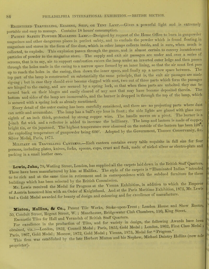 Registered Travelling, Reading, Ship, or Tent Lamp.—Gives a powerful light and is extremely portable and easy to manage. Contains 18 hours' consumption. Patent Safety Powder Magazine Lamp.—Designed by request of the Home Office to burn in gunpowder magazines and other dangerous places in perfect safety, and to exclude the powder which is found floating in magazines and stores in the form of fine dust, which in other lamps collects inside, and is sure, when much is colfected, to explode. This explosion passes through the gauze, and is almost certain to convey incandescent particles'of powder to the magazine store. The supply and exit air passages are under and over a series of screens, that is to say, air to support combustion enters the lamp under an inverted outer ledge and then passes through the holes made in the casing to a narrow space formed by an inner lining, so that the air must first pass up toreach the holes in the casing, then down the inner space, and finally up a narrow space between. The top part of the lamp is constructed on substantially the same principle, that is, the exit air passages are made zig-zag • but in case they should ever become clogged with soot, two out of three parts which form the passages are hinged to the casing, and are secured by a spring lock, so that when these parts are unbolted they can be turned °back on their hinges and easily cleared of any soot that may have become deposited therein. The bottom and sides of the lamp are immoveable, and the burner is dropped in through the top of the lamp, which is secured with a spring lock as already mentioned. Every detail of the outer casing has been carefully considered, and there are no projecting parts where dust can settle and accumulate. The lamp has a bull's eye lens in front; the side lights are glazed with glass one- eighth of an inch thick, protected by strong copper wire. The handle moves on a pivot. The burner is a 3-inch flat wick and a reflector is added to increase the brilliancy. The lamp and lantern is made of copper, orient tin, or tin japanned. The highest temperature ever observed on the outside of the lantern has been 126 , the°exploding temperature of gunpowder being 600°. Adopted by the Government, Thames Conservancy, &c. Silver Medal, Paris, 1875. Military or Travelling Canteens.—Each canteen contains every table requisite in full size for four persons, including plates, knives, forks, spoons, cups, cruet and flask, made of nickel silver or electro-plate and packing in a small leather case. Lewis, John, 78, Watling Street, London, has supplied all the carpets laid down in the British Staff Quarters These have been manufactured by him at Halifax. The style of the carpets is Rlunnnated Indian intended to be rich and at the same time in retirement and in correspondence with the subdued furniture for these buildinfrs which has been selected by the British Commission. M £ wis received the Medal f/r Progress at the Vienna Exhibition.in additionto.winch of Austria honoured him with an Order of Knighthood. And at the Pans Mantime Eshib t.on, 18,5, Mr. Lewis had a Gold Medal awarded for beauty of design and colouring and for excellence of manufacture. I Minton, Hollins, & Co., Patent Tile Works, Stoke-upon-Trent; Loudon House and Show Booms, 50, Conduit Street, Regent Street, W. ; Manchester, Bridgcwater Club Chambers, 110, Kmg Street. Vnoaustic Tiles for Hall and Verandah of British Staff Quarters. , , , Ince h tbe production of Tiles, and for variety in design, the following obtained viz. :-London, 1852, Council Medal; Paris, 1855, Gold Medal; London 1862, First Class Medal, obtained , lg_3j for „ Progress.. This f™ was tlth«l b} the late Herbert Minton and his Nephew, Michael Daintry Hollins (now sole proprietor).