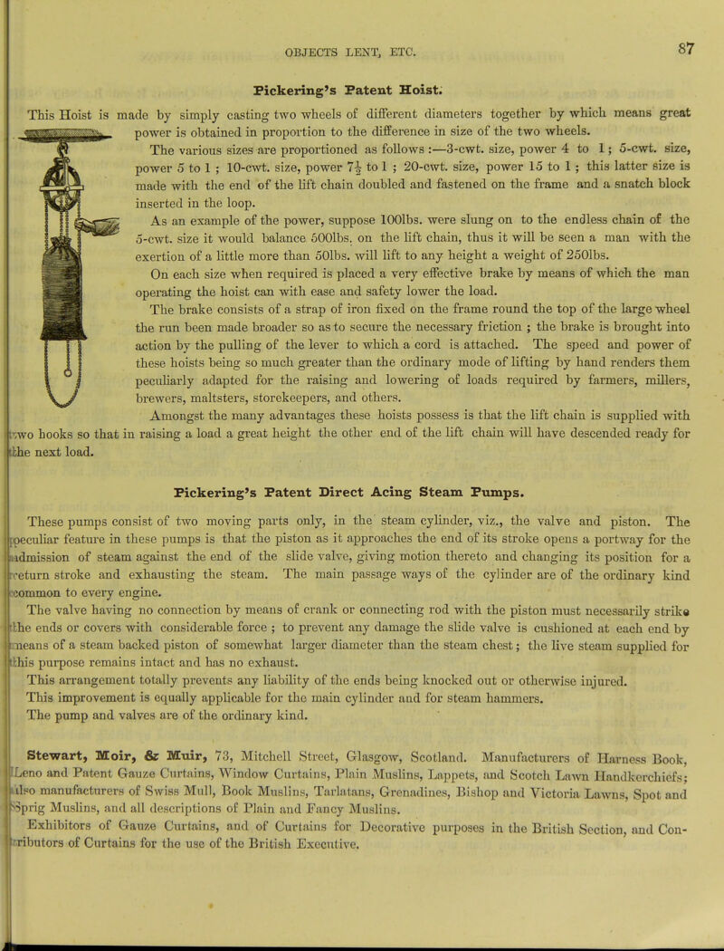 Pickering's Patent Hoist. This Hoist is made by simply casting two wheels of different diameters together by which means great power is obtained in proportion to the difference in size of the two wheels. The various sizes are proportioned as follows :—3-cwfc. size, power 4 to 1; 5-cwt. size, power 5 to 1 ; 10-cwt. size, power 1\ to 1 ; 20-cwt. size, power 15 to 1 ; this latter size is made with the end of the lift chain doubled and fastened on the frame and a snatch block inserted in the loop. As an example of the power, suppose lOOlbs. were slung on to the endless chain of the 5-cwt. size it would balance 500lbs. on the lift chain, thus it will be seen a man with the exertion of a little more than 50lbs. will lift to any height a weight of 2501bs. On each size when required is placed a very effective brake by means of which the man operating the hoist can with ease and safety lower the load. The brake consists of a strap of iron fixed on the frame round the top of the large wheel the run been made broader so as to secure the necessary friction ; the brake is brought into action by the pulling of the lever to which a cord is attached. The speed and power of these hoists being so much greater than the ordinary mode of lifting by hand renders them peculiarly adapted for the raising and lowering of loads required by farmers, millers, brewers, maltsters, storekeepers, and others. Amongst the many advantages these hoists possess is that the lift chain is supplied with r/wo hooks so that in raising a load a great height the other end of the lift chain will have descended ready for tthe next load. Pickering's Patent Direct Acing Steam Pumps. These pumps consist of two moving parts only, in the' steam cylinder, viz., the valve and piston. The jropeculiar feature in these pumps is that the piston as it approaches the end of its stroke opens a portway for the padmission of steam against the end of the slide valve, giving motion thereto and changing its position for a jjrceturn stroke and exhausting the steam. The main passage ways of the cylinder are of the ordinary kind Mccommon to every engine. The valve having no connection by means of crank or connecting rod with the piston must necessarily strike jphe ends or covers with considerable force ; to prevent any damage the slide valve is cushioned at each end by jinieans of a steam backed piston of somewhat larger diameter than the steam chest; the live steam supplied for jfclhis purpose remains intact and has no exhaust. This arrangement totally prevents any liability of the ends being knocked out or otherwise injured. This improvement is equally applicable for the main cylinder and for steam hammers. The pump and valves are of the ordinary kind. Stewart, Moir, & Muir, 73, Mitchell Street, Glasgow, Scotland. Manufacturers of Harness Book, jffLeno and Patent Gauze Curtains, Window Curtains, Plain Muslins, Lappets, and Scotch Lawn Handkerchiefs; Jhilpo manufacturers of Swiss Mull, Book Muslins, Tarlatans, Grenadines, Bishop and Victoria Lawns, Spot and JtSprig Muslins, and all descriptions of Plain and Funcy Muslins. Exhibitors of Gauze Curtains, and of Curtains for Decorative purposes in the British Section, and Con- jlr.ributors of Curtains for the use of the British Executive.