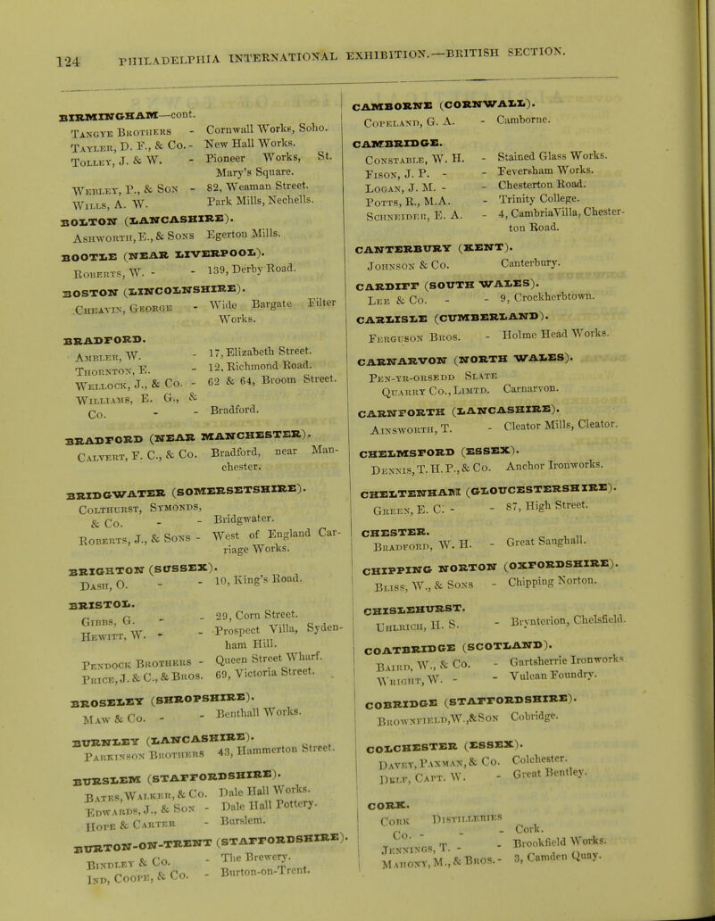 BIRMINGHAM—cont. Tangye Brothers - Corn-wall Works, Soho. Tayler, D. F., & Co. - New Hall Works. Tolley, J. & W. - Pioneer Works, St. Mary's Square. Webeey, P., & Son - 82, Weaman Street. Wiles, A. W. Park Mills, Nechells. BOLTON (LANCASHIRE). Ashworth, E., & Sons Egerton Mills. BOOTLE (NEAR IIVBRPOOl). Egberts, W. - - 139, Derby Road. BOSTON (LINCOLNSHIRE). Cheayin, George - Wide Bargate Filter Works. BBADrOBD. Ambler, W. - 17, Elizabeth Street. Thornton, E. - 12. Richmond Road. Weeeock, J., & Co. - 62 & 64, Broom Street. Williams, E. G., & qq _ Bradford. BRADFORD (NEAR MANCHESTER), Calvert, F. C, & Co. Bradford, near Man- Chester. BRIDGWATER (SOMERSETSHIRE). Colthurst, Symonbs, & qq _ - Bridgwater. Roberts, J., & Sons - West of England Car- riage Works. BRIGHTON (SUSSEX). DAsn,0. - 10, King's Road. BRISTOL. ~ r . _29, Corn Street. H™St W. - - ******* S^°- ham Hill. Pe>-eock Brothers - Queen Street Wharf. Pkice,J.&C,&Bros. 69, Victoria Street. BROSELEY (SHROPSHIRE). MAW & Co. - - Benthall Works. EUENIEY (LANCASHIRE). P^unson Bkothers 43, Hammerton Street. BURSLEM (STAFFORDSHIRE). B vtes, Walker, & Co. Hale Hall Works. EewaU.T.,&Son - Hale Hall Pottery. HorE & Carter - Burslem. BTJRTON-ON-TRENT (STAFFORDSHIRE)- Binpley&Co. - The Brewery. lU Coon,, & Co. - Burton-on-Trent. CAMBORNE (CORNWAH). Copelanb, G. A. - Camborne. CAMBRIDGE. Constable, W. H. - Stained Glass Works. Fison J. P. - - Feversham Works. Logan, J. M. - - Chesterton Road. Potts, R., M.A. - Trinity College. Schneider, E. A. - 4, CambriaVilla, Chester- ton Road. CANTERBURY (RENT). Johnson & Co. Canterbury. CARDIFF (SOUTH WALES). Lee & Co. - - 9, Crockhcrbtown. CARLISLE (CUMBERLAND). Ferguson Bros. - Holme Head Works. CARNARVON (NORTH WALES). Pen-yr-orsede Slate Quarry Co., Limtd. Carnarvon. CARNFORTH (LANCASHIRE). Ainsworth, T. - Cleator Mills, Cleator. CHELMSFORD (ESSEX). Dennis, T. H. P., & Co. Anchor Ironworks. CHELTENHAM (GLOUCESTERSHIRE). Green, E. C: - - 87, High Street. CHESTER. Buaheore, W. H. - Great Sanghall. CHIPPING NORTON (OXFORDSHIRE).  Bliss, W., & Sons - Chipping Norton. CHISLEHURST. UllLRICH, H. S. COATBRIDGE (SCOTLAND). Baire, W., & Co. - Gartsherrie Ironworks Wright, W. -  Vulcan Foundry. COBRIDGE (STAFFORDSHIRE). Buowneiele,W.,&Son Cobridge. COLCHESTER (ESSEX). Havey,Panman,& Co. Colchester Hele.Catt.W. - Great Bentley. CORK. Cork Distilleries _ _ Cork. , ^ T . Brookfield Works. mThony.M.^Bros.- 3, Camden Quay. - Brynterion, Chclsfield.