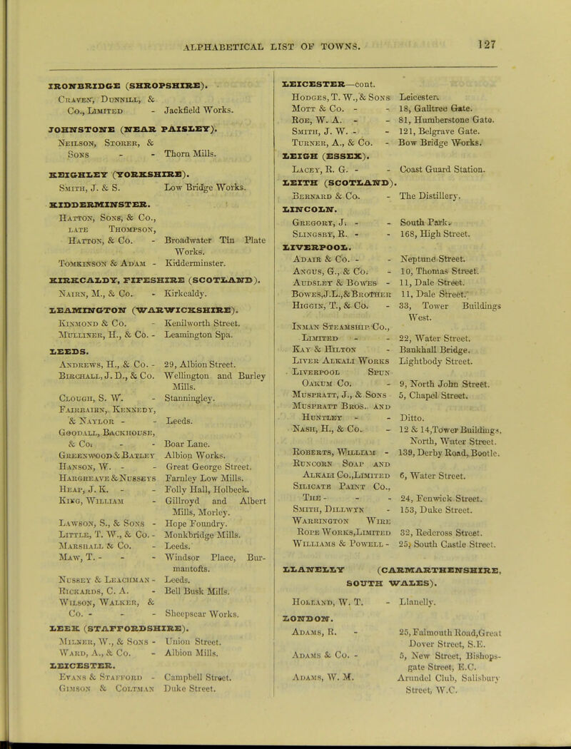 IRON-BRIDGE (SHROPSHIRE). Craven; Dunnill, & Co., Limited - Jackfield Works. JOHNSTONE (NEAR PAISLEY), Neilson, Storer, & Sons - - Thorn Mills. EBIOHIEY (YORKSHIRE). Smith, J. & S. Low Bridge Works. KIDDERMINSTER. Hatton, Sons, & Co., late Thompson, Hatton, & Co. - Broadwater Tin Plate Works. Tomkinson & Adam - Kidderminster. KIRKCALDY, FIFESHIRE (SCOTLAND). Nairn, M., & Co. - Kirkcaldy. LEAMINGTON (WARWICKSHIRE). KlNMOND & CO. Mulliner, H., & Co. - LEEDS. Andrews, H., & Co. - BlRCHALL, J. D., & CO. Clough, S. W. Faireairn, Kennedy, & Naylor - Goodall, Backhouse, & Co. Greenwood & Batley Hanson, W. - HaRGREAVE &NU8SEYS Heap, J. K. - King, William Lawson, S., & Sons - Little, T. W., & Co. - Marshall & Co. Maw, T. - Nussey & Leaciiman - HlCKARDS, C. A. Wilson, Walker, & Co. - Shcepscar Works. LEEK (STAFFORDSHIRE). Milneu, W., & Sons - Union Street. Kenilworth Street. Leamington Spa. 29, Albion Street. Wellington and Burley Mills. Stanningley. Leeds. Boar Lane. Albion Works. Great George Street, Farnley Low Mills. Folly Hall, Holbeck, Gillroyd and Albert Mills, Morley. Hope Foundry. Monkbridge Mills. Leeds. Windsor Place, Bur- mantofts. Leeds. Bell Busk Mills. Ward, A., & Co. LEICESTER. Evans & Staikord - Gimson & Coltman Albion Mills. Campbell Street. Duke Street. LEICESTER—cont. Hodges, T. W.,'& Sons Mott & Co. - Roe, W. A. - Smith, J. W. - Turner, A., & Co. LEIGH (ESSEX). Lacey, R. G. - LEITK (SCOTLAND) Bernard & Co. LINCOLN. Gregory, J. - Slingsby, R.- LIVERPOOL. Adair & Co. - Angus, G., & Co. Audsley & Bowes - Bowes, J.L.,&Brother Higgin, T., & Co. Inman Steamship Co., Limited Kay & Hilton Liver Alkali Works • Liverpool Spun Oakum Co. Muspratt, J., & Sons Muspratt Bros, and Huntley Nash, H., & Co. Roberts, William - Runcorn Soap and Alkali Co.,Limited Silicate Paint Co., The - Smith, Dillwyn Warrington Wire Rope Works,Limited Williams & Powell - Leicester. - 18, Galltree Gate. - 81, Humberstone Gate. - 121, Belgrave Gate. - Bow Bridge Works. - Coast Guard Station. The Distillery. South Park. 168, High Street. Neptune Street. 10, Thomas Street 11, Dale Street. 11, Dale Street.) 33, Tower West. Buildings 22, Water Street. Bankhall Bridge. Lightbody Street. 9, North John Street. 5, Chapel Street. Ditto. 12 & 14,Tower Building*. North, Water Street. 139, Derby Road, Bootle. 6, Water Street. 24, Fenwick Street. 153, Duke Street. 32, Redcross Street. 25, South Castle Street. LLANELLY (CARMARTHENSHIRE, SOUTH WALES). Holland, W. T. - Llauelly. LONDON. Adams, R. Adams & Co. Adams, W. M. 25, Falmouth Road,Great Dover Street, S.E. 5, New Street, Bishops- gate Street, E.C. Arundel Club, Salisbury Street, W.C.