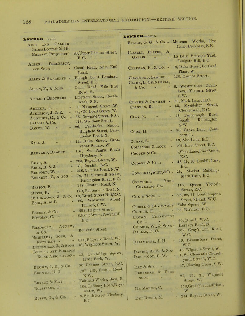 lONDOW-coiit. A IKE AND CALDER Glass BottleCo. (E. Breffit, Proprietor) Allen, Frederick, and Sons - Allen & Hanburys - Allen, F., & Sons - Appleby Brothers - Arthur, F.- Atkinson, J. & E. Augener, G., & Co. - Baillle & Co. Baker, W. Ball, J. Barnard, Bradly - Bead, A. Beck, R. & J- - Bedford, W. - Bennett, T., & Son - Besson, F. Bevis, H.- Blackwood, J., & Co. Bool, A. & J- Boosey, & Co. - Bowman, C - 83,Upper Thames-Street, E.C. Caual Road, Mile End Road. Plough Court, Lombard Street, E.C. Canal Road, Mile End Road, E. Emerson Street, South- wark, S.E. 18, Motcomb Street, W. 24, Old Bond Street, W- 86, Newgate Street, E.C. 118, Wardour Street. 96, Pembroke Street, Bingfield Street, Cale- donian Road, N. 12, Duke Street, Gros- venor Square, VV. 107, St. Paul's Road, Highbury, N. 283, Regent Street, W. 31, Cornhill, E.C 236, Camden Road, N.W. . 70, 71, Turnmill Street, Farringdon Road, E.C. - 198, Eueton Road, IT. 140, Pentonville Koad, N ■ 18, Bread Street Hill.E.C. 86, Warwick Street, Pimlico, S.W. 295, Regent Street. 6,King Street,TowerHill, E.C. LONDON—cont. Bussey, G. G., & Co. - Cassell, Petter, & Galpin Chapman, E., & Co. - Chatwood, Samuel - Clark, L., Stansfield, & Co. Clarke & Dunham - Claxton, R.- Clay, R. Museum Works, Eye Lane, Peckham, S.E. Bradbury, Ac new, & Co. Brierley, Sons, & Reynolds - Brinsmead, J., & Sons British and Foreign Bund Association - Brown, J. B., St Co. - Browne, H. J. Bryant & May Bullivant, T. Busse, G., & Co. Bouveric Street. 81 A, Edgwarc Road.W. 18, Wigmore Street, W. 33, Cambridge Square, Hyde Park, W. 90, Cannon Street, E.C 237, 239, Euston Road, N.W. ^airfield Works, Bow, E. 104, Ledbury Road.Bays- ■watcr, W. 8, South Street, Finsbury, E.C Codd, H. COHNE, S. - Collinson & Lock - Cooper & Co. Cooper & Holt CORCORAN,WlTT,&CO. corticine foor Covering Co. Cox & Sons - Crosse & Blackwell Cuouch, H. - Crown Perfumery Co. - Culmer, W., & Sons - Dallas, D. C. Dallmeyer, J. H. Daniel, A. B., & Son Dashwood, C W. Day & Son - Debbnham & Free- body De Morini, C Dei. Rif.go.M. La Belle Sauvage Yard, Ludgate Hill, E.C. 10, Duke Street, Portland Place, W. 120, Cannon Street. 6, Westminster Cham- bers, Victoria Street, S.W. 69, Mark Lane, E.C 65, Myddelton Street, Clerkenwell, E.C 58, Finborough Road, South Kensington, SW. 50, Grove Lane, Cam- berwell. 13, Sise Lane, E.C 109, Fleet Street, E.C 5,Shoe Lane,Fleet Street, E.C - 48, 49, 50, Bunhill Row, E.C 28, Market Buildings, Mark Lane, E.C 115, Queen Victoria Street, E.C. 28, 29, 31, Southampton Street, Strand, W.C Soho Square, W. 66, Barbican, E.C. 40, Strand, W.C. Hornsey Road, N. 362, Gray's Inn Road, W.C. 19, Bloomsbury Street. W.C. 46, Wigmore Street, W. 1, St. Clement's Church- yard, Strand, W.C. 47, Charing Cross, S.W. 27, 29, 31, Wigmore Street, W. . i70,GreatPortlaudPlace, W. ■ 2S4, Regent Street, W.