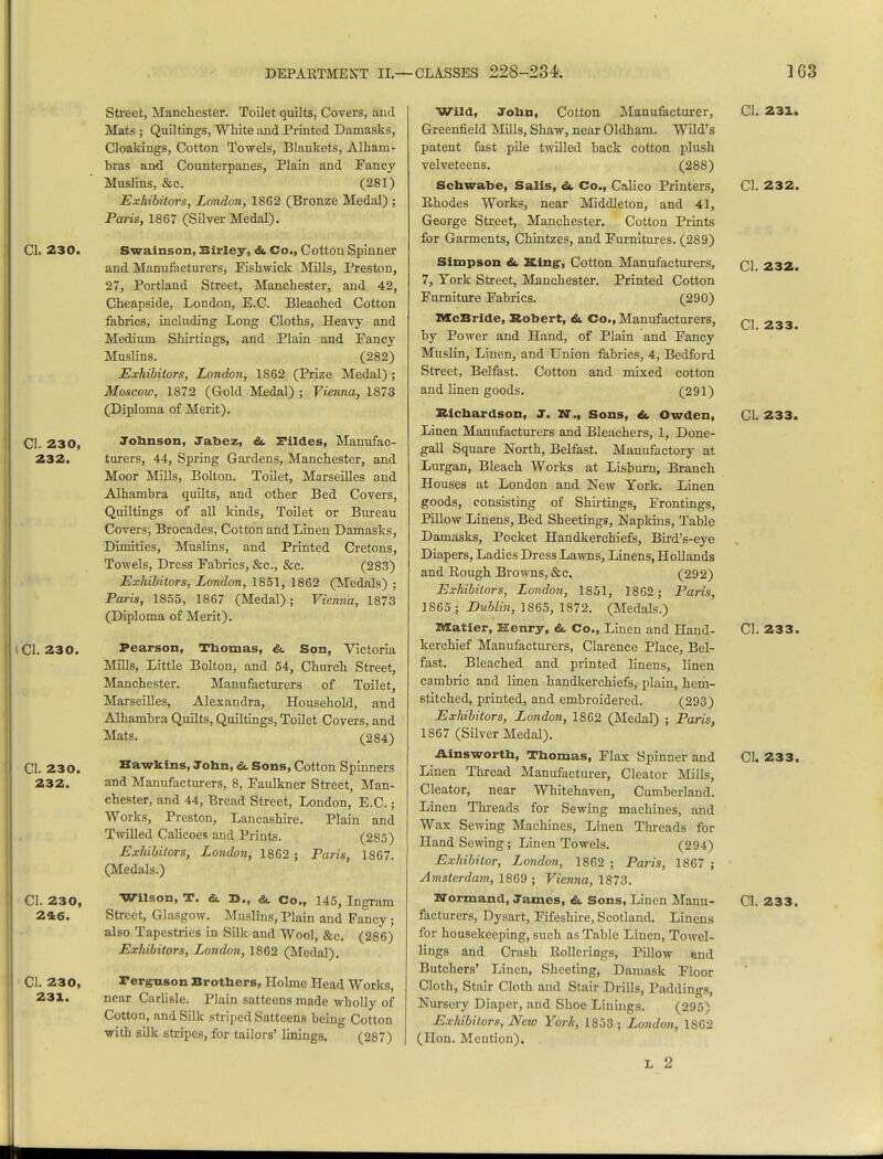 CI. 230. CI. 230, 232. I CI. 230. CI. 230. 232. 246. CI. 230, 231. Street, Manchester. Toilet quilts, Covers, and Mats ; Quiltings, White and Printed Damasks, Cloakings, Cotton Towels, Blankets, Alham- hras and Counterpanes, Plain and Fancy Muslins, &c. (281) Exhibitors, London, 1862 (Bronze Medal) ; Paris, 1867 (Silver Medal). Swainson, Birley, & Co., Cotton Spinner and Manufacturers, Fishwick Mills, Preston, 27, Portland Street, Manchester, and 42, Cheapside, London, E.C. Bleached Cotton fabrics, including Long Cloths, Heavy and Medium Shirtings, and Plain and Pancy Muslins. (282) Exhibitors, London, 1862 (Prize Medal); Moscow, 1872 (Gold Medal) ; Vienna, 1873 (Diploma of Merit). Johnson, Jabez, &. Fildes, Manufac- turers, 44, Spring Gardens, Manchester, and Moor Mills, Bolton. Toilet, Marseilles and Alhambra quilts, and other Bed Covers, Quiltings of all kinds, Toilet or Bureau Covers, Brocades, Cotton and Linen Damasks, Dimities, Muslins, and Printed Cretons, Towels, Dress Fabrics, &c, &c. (283) Exhibitors, London, 1851, 1862 (Medals) ; Paris, 1855, 1867 (Medal); Vienna, 1873 (Diploma of Merit). Pearson, Thomas, & Son, Victoria Mills, Little Bolton, and 54, Church Street, Manchester. Manufacturers of Toilet, Marseilles, Alexandra, Household, and Alhambra Quilts, Quiltings, Toilet Covers, and Mats. (284) Hawkins, John, &. Sons, Cotton Spinners and Manufacturers, 8, Faulkner Street, Man- chester, and 44, Bread Street, London, E.C.; Works, Preston, Lancashire. Plain and Twilled Calicoes and Prints. (285) Exhibitors, London, 1862 ; Paris, 1867. (Medals.) Street, Glasgow. Muslins, Plain and Fancy; also Tapestries in Silk and Wool, &c. (286) Exhibitors, London, 1862 (Medal). Ferguson Brothers, Holme Head Works, near Carlisle. Plain satteens made wholly of Cotton, and Silk striped Satteens being Cotton with silk stripes, for tailors' linings. (287) Wild, John, Cotton Manufacturer, Greenfield Mills, Shaw, near Oldham. Wild's patent fast pile twilled back cotton plush velveteens. (288) Schwabe, Salis, &. Co., Calico Printers, Rhodes Works, near Middleton, and 41, George Street, Manchester. Cotton Prints for Garments, Chintzes, and Furnitures. (289) Simpson &. King-, Cotton Manufacturers, 7, York Street, Manchester. Printed Cotton Furniture Fabrics. (290) McBride, Robert, &. Co., Manufacturers, by Power and Hand, of Plain and Fancy Muslin, Linen, and Union fabrics, 4, Bedford Street, Belfast. Cotton and mixed cotton and linen goods. (291) Richardson, J. Iff., Sons, &. Owden, Linen Manufacturers and Bleachers, 1, Done- gall Square North, Belfast. Manufactory at Lurgan, Bleach Works at Lisburn, Branch Houses at London and New York. Linen goods, consisting of Shirtings, Frontings, Pillow Linens, Bed Sheetings, Napkins, Table Damasks, Pocket Handkerchiefs, Bird's-eye Diapers, Ladies Dress Lawns, Linens, Hollands and Rough Browns, &c. (292) Exhibitors, London, 1851, 1862 ; Paris, 1865; Dublin, 1865, 1872. (Medals.) ZWCatier, Henry, & Co., Linen and Hand- kerchief Manufacturers, Clarence Place, Bel- fast. Bleached and printed linens, linen cambric and linen handkerchiefs, plain, hem- stitched, printed, and embroidered. (293) Exhibitors, London, 1862 (Medal) ; Paris, 1867 (Silver Medal). Ainsworth, Thomas, Flax Spinner and Linen Thread Manufacturer, Clcator Mills, Cleator, near Whitehaven, Cumberland. Linen Threads for Sewing machines, and Wax Sewing Machines, Linen Threads for Hand Sewing; Linen Towels. (294) Exhibitor, London, 1862 ; Paris, 1867 ; Amsterdam, 1869 ; Vienna, 1873. facturers, Dysart, Fifeshire, Scotland. Linens for housekeeping, such as Table Linen, Towel- lings and Crash Rollcrings, Pillow and Butchers' Linen, Sheeting, Damask Floor Cloth, Stair Cloth and Stair Drills, Paddings, Nursery Diaper, and Shoe Linings. (295) Exhibitors, New York, 1853; London, 1862 (Hon. Mention). L 2 CI. 23X. CI. 232. CI. 232. CI. 233. CI. 233. CI. 233. CI. 233.