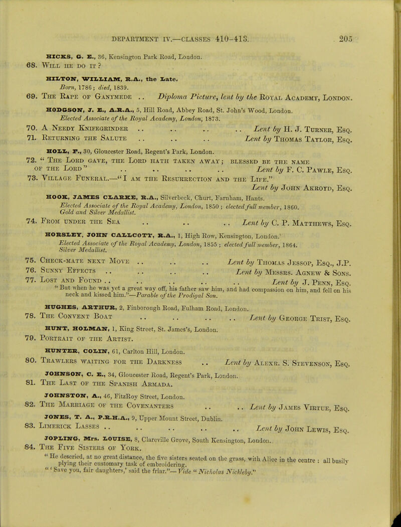 HICKS, G. E., 36, Kensington Park Road, London. 68. Will he do it ? HXXiTON, WII1IAM, R.A., the late. Born, 1786; died, 1839. 69. The Rape of Ganymede .. Diploma Picture, lent by the Royal Academy, London. Hodgson, j. XL, A.R.A., 5, Hill Road, Abbey Road, St. John's Wood, London. Elected Associate of the Royal Academy, London, 1873. 70. A Needy Knifegrindee .. .. .. .. Lent by H. J. Tubneb, Esq. 71. Returning the Salute .. .. .. Lent by Thomas Tayloe, Esq. HOXiXi, P., 30, Gloucester Road, Regent's Park, London. 72.  The Lord gave, the Lord hath taken away; blessed be the name of the Lord  .. .. .. .. Lent by F. C. Pawle, Esq. 73. Vlllage Funeral.—I am the Resurrection and the Life. Lent by John Akroyd, Esq. HOOK, JAMES CLARKE, R.A., Silverbeck, Churt, Farnham, Hants. Elected Associate of the Royal Academy, London, 1850 ; elected full member, 1860. Gold and Silver Medallist. 74. From under the Sea .. .. .. Lent by C. P. Matthews, Esq. HOESLEY, JOHN CAMCOTT, R.A., 1, High Row, Kensington, London.1 Elected Associate of the Royal Academy, London, 1855 ; elected full member, 1864. Silver Medallist. 75. Check-mate next Move .. .. .. Lent by Thomas Jessop, Esq., J.P. 76. Sunny Effects .. .. .. .. Lent by Messrs. Agnew & Sons. 77. Lost and Found .. .. .. .. .. Lent by J. Penn, Esq.  But when he was yet a great way off, his father saw him, and had compassion on him, and fell on his neck and kissed him.—Parable of the Prodigal Son. HUGHES, ARTHUR, 2, Finborough Road, Fulham Road, London. 78. The Content Boat Lent by C4eorge Trist, Esq. HUNT, HOLMAN, l, King Street, St. James's, London. 79. Portrait of the Artist. HUNTER, COXiXN, 61, Carlton Hill, London. 80. Trawlers waiting for the Darkness .. Lent by Alexr. S. Stevenson, Esq. JOHNSON, c. E., 34, Gloucester Road, Regent's Park, London. 81. The Last of the Spanish Armada. JOHNSTON, A., 46, FitzRoy Street, London. 82. The Marriage of the Covenanters .. .. Lent by James Virtue, Esq. JONES, T. A., P.r.h.a., 9, Upper Mount Street, Dublin. 83. Limerick Lasses Lent ly John LewiSj EgQ JOPiing, Mrs. LOUISE, 8, Clareville Grove, South Kensington, London. 84. The Five Sisters of York. « He descried, at no great distance, the five sisters seated on the grass, with Alice in the centre • ill hnsilv plying their customary task of embroidering. ' •  «Save you, fair daughters,' said the friar.— Vide « Nicholas Nic/deby.