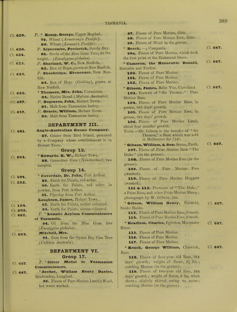 CI. 620. CI. 620. CI. 624. CI. 623. CI. 623. CI. 620. CI. 657. CI. 657. CI. 681. CI. 603. CI. 104. CI. 202. CI- 104. CI. 202. CI. 662. CI. 603. CI. 667. CI. 667. P. * Kemp, George, Upper Bagdad. 79. Wheat (Armstrong's Prolific). 80. Wheat (LamonVs Prolific). P. Xapscombe, Frederick, Sandy Bay. 81. Seeds of the Blue Gum Tree, 50 lbs-, weight. (Eucalyptus globulus). P. Sbarland, W. C, New Norfolk. 82. Box of Hops, grown at New Norfolk. P. Shoobridge, Ebeneezer, New Nor- folk. 83. Box of Hops (Golding), grown at New Norfolk. * Tbomson, Mrs. Jobn, Cormiston. 84. Native Bread (Mylitta Auslraiis). P. Degraves, John, Hobart Town. 85. Malt from Tasmanian barley. P. Gracie, William, Hobart Town. 86. Malt from Tasmanian barley. DEPARTMENT III. Anglo-Australian Guano Company. 87. Guano from Bird Island, procured by a Company whose establishment is in Hobart Town. Group 13. * Edwards. G. W., Hobart Town. 88. Grass-tree Gum (Xanthorhaa), two samples. Group 14. * Coverdale, Dr. John, Port Arthur. 89. Earth for Paints, red ochre. 90. Earth for Paints, red ochre iu powder, from Port Arthur. 91. Pipeclay from Port Arthur. Laugh ton, James, Hobart Town. 92. Earth for Paints, umber coloured. 93. Earth for Paints, sienna coloured. P. * Xiunatic Asylum Commissioners of Tasmania. 94. Oil from the Blue Gum tree (Eucalyptus globulus). Mitchell, Mrs. 95. Gum from the Oyster Bay Pine Tree (Callitris Australis). DEPARTMENT VI. Group 17. P. * Silver IVIedal to Tasmanian Commissioners. * Archer, William Henry Davies, Brickendon, Longford. 96. Eleece of Pure Merino Lamb's Wool, hot water washed. 97. Eleece of Pure Merino, ditto. 98. Eleece of Pure Merino Ewe, ditto. 99. Eleece of Wool in the grease. * Brock, —, Campania. 99a. Fleece of Pure Merino, which took the first prize at the Richmond Show. * Cameron, the Honorable Donald, Burnside and Fordon. 100. Fleece of Pure Merino. 101. Fleece of Pure Merino. 102. Eleece of Pure Merino. * Gibson, James, Belle Vue, Cleveland. 103. Portrait of Sir Thomas. Pure Merino Ram. 104. Fleece of Pure Merino Ram, in grease, 365 days' growth. 105. Fleece of Pure Merino Ewe, in grease, 365 days' growth. 106. Fleece of Pure : Merino Lamb, about four months' growth. Note.—Mr. Gibson is the breeder of Sir Thomas, a Ram which was sold in Melbourne for 714/. * Gibson, William, &. Son, Scone, Perth. 107. Eleece of Prize Merino Ram The Duke (in the grease). 108. Fleece of Pure Merino Ewe (in the grease). 109. Fleece of Pure Merino Ewe (washed). HO. Fleece of Pure Merino Hoggett (washed). Ill &. 112. Portraits of The Duke, a Prize Ram, and other Prize Merino Sheep ; photograph by W. Gibson, jun. * Gibson, William Henry, Fairfield, Snake Banks. 113. Eleece of Pure Merino Ram, 2-tooth. 114. Fleece of Pure Merino Ewe, 2-tooth. * Headlam, Charles, Egleston,Macquarie River. 115. Fleece of Pure Merino. 116. Fleece of Pure Merino. 117. Fleece of Pure Merino. Ross. 118. Eleece of four-year old Ram, 364 days' growth; weight of fleece, 9* lbs.; combing Merino (in the grease). 119. Fleece of two-year old Ewe, 364 days' growth ; weight of fleece, 8 lbs. when shorn; slightly skirted owing to scour; combing Merino (in the grease). CI. 667. CI. 667. CI. 667. CI. 667. CI. 667. CI. 667.