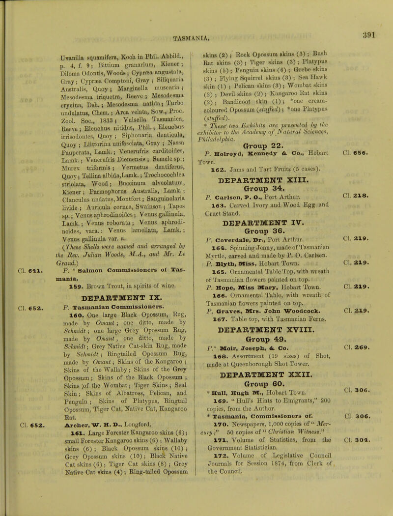 Cl. 641. CI. 652. Cl. 652. Uvanilla squamifera, Koch iu Phil. Abbild., p. 4, f. 9; Bittium granariuni, Kicner; Diloma Odontis, Woods; Cypram angustata, Gray; Cypra>a Comptoni, Gray ; Siliquaria Australis, Quoy ; Marginella muscariu ; Mesodesmft triquetra, Eeeve ; Mesodcsma erycina, Dsh. ; Mesodesma natida; Turbo undulatus, Chem.; Area velata, Sow., Proc, Zool. SOQ., Is33 ! Vulsella Tasmanica, Eeeve ; Eleuchus nUidus, Phil.; Eleuchus irrisodoutes, Quoy ; Siphonaria denticula, Quoy ; Liittorina uuifasciata, Gray ; Nassa Pauperata, Lamk.; Venerufris earditoides, Lamk.; Venerufris Dieniensis ; Semele sp.; Murex triformis ; Vermetus deutiferus, Quoy; Tellina albida.Lamk.; Trochocochlea striolata, Wood; Bucciuum alveolatum, Kieuer ; Parmophorus Australis, Lamk.; Clanculus undatus, Montfort; Sanguiuolaria livide ; Auricula cornea, Swainson ; Tapes sp.; Venus aphrodinoides ; Veuus galliuula, Lamk.; Venus roborata ; Venus aphrodi- noides, vara.: Venus lamellata, Lamk. ; Venus gallinula var. a. {These Shells were named and arranged by the Rev. Julian Woods, M.A., and Mr. Le Grand.) P. * Salmon Commissioners of Tas- mania. 159. Brown Trout, in spirits of wine. DEPARTMENT IX. P. Tasmanian Commissioners. 160. One large Black Opossum, Bug, made by Omant ; one ditto, made by Schmidt; one large Grey Opossum Eug, made by Omant, one ditto, made by Schmidt; Grey Native Cat-skin Eug, made by Schmidt ; Eingtailed Opossum Eug, made by Omant; Skins of the Kangaroo ; Skins of the Wallaby; Skins of the Grey Opossum; Skins of the Black Opossum ; Skins ;of the Wombat; Tiger Skins ; Seal Skin; Skins of Albatross, Pelican, and Penguin ; Skins of Platypus, Eingtail Opossum, Tiger Cat, Native Cat, Kangaroo Eat. Archer, W. H. D., Longford. 161. Large Forester Kangaroo skins (6); small Forester Kangaroo skins (6) ; Wallaby skins (6) ; Black Opossum skins (10) j Grey Opossum skins (10) ; Black Native Cat skins (6) ; Tiger Cat skins (8) ; Grey Native Cat skins (4) •, Eing-tailed Opossum skins (2) ; Bock Opossum skins (3) ; Bush Eat skins (3) t Tiger skins (3) ; Platypus skins (5) ; Penguin skins (6) ; Grebe skins (3) ; Flying Squirrel skins (3) ; Sea Hawk skin (1) ; Pelican skins (3) ; Wombat skins (2) ; Devil skins (2) ; Kangaroo Eat skins (2) ; Bandicoot skin (1) ; *onc cream- coloured Opossum {stuffed) ; *ouo Platypus {stuped). * These' two Exhibits are presentcil hij the exhibitor to the Academy of Natural Sciences, Philadelphia. Group 22. P. Holroyd, Kennedy &. Co., Hobart Town. 162. Jams and Tart Fruits (5 cases). DEPARTMENT XIII. Group 34. P. Carlsen, P. O., Port Arthur. 163. Carved Ivory and Wood Egg and ( 'met Stand. DEPARTMENT IV. Group 36. P. Coverdale, Dr., Port Arthur. 164. Spinning Jenny, made of Tasmanian Myrtle, carved and made by P. 0. Carlsen. P. Blyth, Miss, Hobart Town. 165. Ornamental Table Top, with wreath of Tasmanian flowers painted on top. P. Hope, Miss IVXary, Hobart Town. 166. Ornamental Table, with wreath of Tasmanian flowers painted on top. P. Graves, Mrs. John Woodcock. 167. Table top, with Tasmanian Ferns. DEPARTMENT XVIII. Group 49. P.* Moir, Joseph, &, Co. 168. Assortment (19 sizes) of Shot, made at Queenborough Shot Tower. DEPARTMENT XXII. Group 60. * Hull, Hugh M., Hobart Town. 169. Hull's Hints to Emigrants, 200 copies, from the Author. * Tasmania, Commissioners of. 170. Newspapers, 1,000 copies of Mer- cury; 50 copies of Christian Witness. 171. Volume of Statistics, from the Government Statistician. 172. Volume of Legislative Council Journals for Session 1874, from Clerk of the Council. CI. 656. Cl. 218. Cl. 219. Cl, 219. Cl. 219. Cl. 219. Cl. 269. Cl. 306. Cl. 306. Cl. 304.