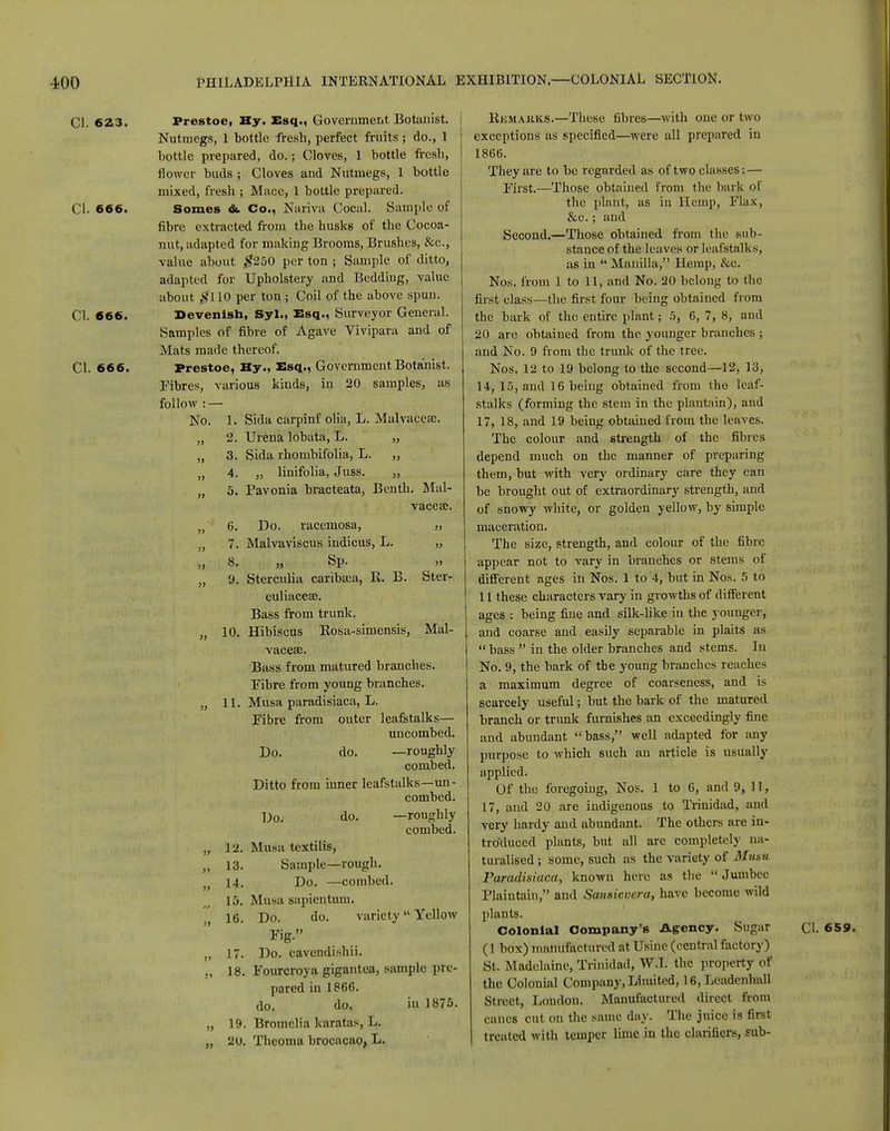 CI. 623. CI. 666. CI. 666. CI. 666. Prestoe, Ky. Esq., Government Botanist. Nutmegs, 1 bottle fresh, perfect fruits; do., 1 bottle prepared, do.; Cloves, 1 bottle fresb, flower buds ; Cloves and Nutmegs, 1 bottle mixed, fresh ; Mnce, 1 bottle prepared. Somes &. Co., Nariva Cocal. Sample of fibre extracted from the husks of the Cocoa- nut, adapted for making Brooms, Brushes, &c, value about #250 per ton ; Sample of ditto, adapted for Upholstery and Bedding, value about #110 per ton ; Coil of the above spun. Devenish, Syl., Esq., Surveyor General. Samples of fibre of Agave Vivipara and of Mats made thereof. Prestoe, Hy., Esq., Government Botanist. Fibres, various kinds, in 20 samples, as follow : — No. 1. Sida carpinf olia, L. Malvaceae. „ 2. Urena lobata, L. „ „ 3. Sida rhombifolia, L. ,, „ 4. „ linifolia, Juss. „ „ 5. Pavonia bracteata, Benth. Mal- vaceae. „ 6. Do. racemosa, „ 7. Malvaviscus indicus, L. „ „ 8. „ Sp. „ „ 9. Sterculia caribasa, lv. B. Ster- culiacca;. Bass from trunk. „ 10. Hibiscus Eosa-simensis, Mal- vaceae Bass from matured branches. Fibre from young branches. „ 11. Musa paradisiaca, L. Fibre from outer leafstalks— uncombed. Do. do. —roughly combed. Ditto from inner leafstalks—un- combed. Do. do. —roughly combed. „ 12. Musa textilis, „ 13. Sample—rough. )} 14. Do. —combed. 15. Musa uapientum. 16. Do. do. variety Yellow Hg. „ 17. Do. cavendishii. ,, 18. Fourcroya gigantea, sample pre- pared in 1866. do. do. in 1875. „ 19. Bromclia karatas, L. „ 20. Theoma brocacao, L. Humakks.—These fibres—with one or two exceptions as specified—were all prepared in 1866. They are to be regarded as of two classes: — First.—Those obtained from the bark of the plant, as in Hemp, Flax, &c.; and Second.—Those obtained from the sub- stance of the leaves or leafstalks, as in  Manilla, Hemp, &c. Nos. from 1 to 11, and No. 20 belong to the first class—the first four being obtained from the bark of the entire plant; 5, 6, 7, 8, and 20 are obtained from the younger branches ; and No. 9 from the trunk of the tree. Nos. 12 to 19 belong to the second—12, 13, 14, 15, and 16 being obtained from the leaf- stalks (forming the stein in the plantain), and 17, 18, and 19 being obtained from the leaves. The colour and strength of the fibres depend much on the manner of preparing them, but with very ordinary care they can be brought out of extraordinary strength, and of snowy white, or golden yellow, by simple maceration. The size, strength, and colour of the fibre appear not to vary in branches or stems of different ages in Nos. 1 to 4, but in Nos. 5 to 11 these characters vary in growths of different ages : being fine and silk-like in the younger, and coarse and easily separable in plaits as  bass  in the older branches and stems. In No. 9, the bark of tbe young branches reaches a maximum degree of coarseness, and is scarcely useful; but the bark of the matured branch or trunk furnishes an exceedingly fine and abundant bass, well adapted for any purpose to which such an article is usually applied. Of the foregoing, Nos. 1 to 6, and 9, 11, 17, and 20 are indigenous to Trinidad, and very hardy and abundant. The others are in- troduced plants, but all arc completely na- turalised ; some, such as the variety of Musu Paradisiaca, known here as the Jumbec Plaintain, and Sansicvcra, have become wild plants. Colonial Company's Agency. Sugar (1 box) manufactured at Usinc (central factory) St. Madclaine, Trinidad, W.I. the property of the Colonial Company, Limited, 16,Leadenhall Street, London. Manufactured direct from canes cut on the same day. The juice is first treated with temper lime in the clarifiers, sub- Cl. 659.