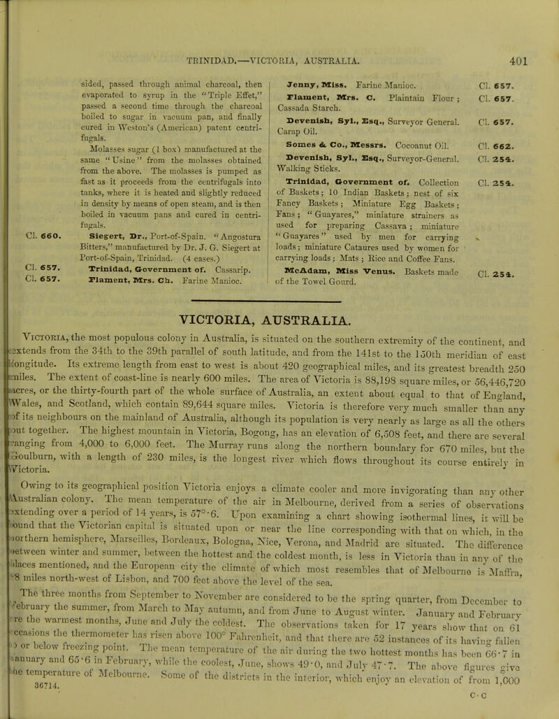 CI. 660. CI. 657. CI. 657. sided, passed through animal charcoal, then evaporated to syrup in the Triple Effet, passed a second time through the charcoal hoiled to sugar in vacuum pan, and finally- cured in Weston's (American) patent centri- fugals. Molasses sugar (1 box) manufactured at the same  Usine from the molasses obtained from the above. The molasses is pumped as fast as it proceeds from the centrifugals into tanks, where it is heated and slightly reduced in density by means of open steam, and is then boiled in vacuum pans and cured in centri- fugals. Sieg-ert, Dr., Port-of-Spain.  Angostura Bitters, manufactured by Dr. J. G. Siegert at Port-of-Spain, Trinidad. (4 cases.) Trinidad, Government of. Cassarip. Flaxnent, Mrs. Ch. Farine Manioc. Jenny, Miss. Parine Manioc. Flament, Mrs. c. Plaintaiu Flour ; Cassada Starch. Devenish, Syl., Esq., Surveyor General. Carap Oil. Somes &. Co., Messrs. Cocoanut Oil. Devenish, Syl., Esq., Surveyor-General. Walking Sticks. Trinidad, Government of. Collection of Baskets; 10 Indian Baskets; nest of six Fancy Baskets; Miniature Egg Baskets; Pans;  Guayares, miniature strainers as used for preparing Cassava ; miniature Guayares used by men for carrying loads; miniature Cataures used by women for carrying loads ; Mats ; Rice and Coffee Fans. McAdam, Miss Venus. Baskets made of the Towel Gourd. CI. 657. CI. 657. CI. 657. 01. 662. CI. 254. CI. 254. CI. 254. VICTORIA, AUSTRALIA. Victoria, the most populous colony in Australia, is situated on the southern extremity of the continent, and extends from the 34th to the 39th parallel of south latitude, and from the 141st to the 150th meridian of east IJongitude. Its extreme length from east to west is about 420 geographical miles, and its greatest breadth 250 [miles. The extent of coast-line is nearly 600 miles. The area of Victoria is 88,198 square miles, or 56,446,720 sacres, or the thirty-fourth part of the whole surface of Australia, an extent about equal to that of England, Wales, and Scotland, which contain 89,644 square miles. Victoria is therefore very much smaller than any tof its neighbours on the mainland of Australia, although its population is very nearly as large as all the'others >ut together. The highest mountain in Victoria, Bogong, has an elevation of 6,508 feet, and there are several •anging from 4,000 to 6,000 feet. The Murray runs along the northern boundary for 670 mile, but the ckmlburn, with a length of 230 miles, is the lougest river which flows throughout its course entirely in Victoria. J Owing to its geographical position Victoria enjoys a climate cooler and more invigorating than any other Australian colony. The mean temperature of the air in Melbourne, derived from a series of observations extending over a period of 14 years, is 57° 6. Upon examining a chart showing isothermal lines, it will be ound that the Victorian capital is situated upon or near the line corresponding with that on which in the northern hemisphere, Marseilles, Bordeaux, Bologna, Nice, Verona, and Madrid are situated. The difference setween winter and summer, between the hottest and the coldest month, is less in Victoria than in any of the daces mentioned, and the European city the climate of which most resembles that of Melbourne is Maffra •8 miles north-west of Lisbon, and 700 feet above the level of the sea. The three months from September to November are considered to be the spring quarter, from December to February the summer from March to May autumn, and from June to August winter. January and February re the warmest months, June and July the coldest. The observations taken for 17 years show that on 61 occasions the thermometer has risen above 100° Fahrenheit, and that there are 52 instances of its havin- fallen 3 or below freezing point. The mean temperature of the air during the two hottest months has been 66 • 7 in January and 65• 61 in February, while the coolest, June, shows 49-0, and July 477. The above figures give Wie temperature of Melbourne. Some of the districts in the interior, which enjoy an elevation of from 1,000 cc
