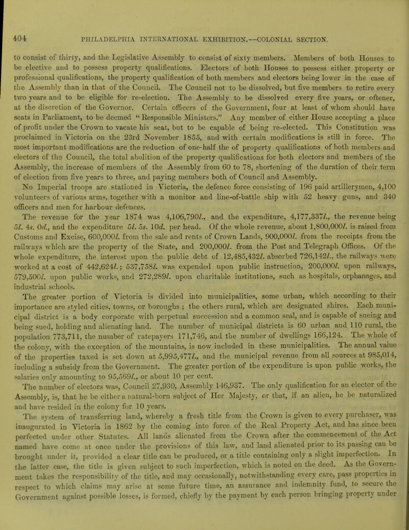 to consist of thirty, and the Legislative Assembly to consist of sixty members. Members of both Houses to be elective and to possess property qualifications. Electors of both Houses to possess either property or professional qualifications, the property qualification of both members and electors being lower in the case of the Assembly than in that of the Council. The Council not to be dissolved, but five members to retire every two years and to be eligible for re-election. The Assembly to be dissolved every five years, or oftener, at the discretion of the Governor. Certain officers of the Government, four at least of whom should have seats in Parliament, to be deemed  Responsible Ministers. Any member of either House accepting a place of profit under the Crown to vacate his seat, but to be capable of being re-elected. This Constitution was proclaimed in Victoria on the 23rd November 1855, and with certain modifications is still in force. The most important modifications are the reduction of one-half the of property qualifications of both members and electors of the Council, the total abolition of the property qualifications for both electors and members of the Assembly, the increase of members of the Assembly from 60 to 78, shortening of the duration of their term of election from five years to three, and paying members both of Council and Assembly. No Imperial troops are stationed in Victoria, the defence force consisting of 196 paid artillerymen, 4,100 volunteers of various arms, together with a monitor and line-of-battle ship with 52 heavy guns, and 340 officers and men for harbour defences. The revenue for the year 1874 was 4,106,790/., and the expenditure, 4,177,337/., the revenue being 51. 4s. 0d., and the expenditure 51. 5s. lOd. per head. Of the whole revenue, about 1,800,000/. is raised from Customs and Excise, 600,000/. from the sale and rents of Crown Lands, 900,000/. from the receipts from the railways which are the property of the Slate, and 200,000/. from the Post and Telegraph Offices. Of the whole expenditure, the interest upon the public debt of 12,485,432/. absorbed 726,142/., the railways were worked at a cost of 442,624/.; 537,758/. was expended upon public instruction, 200,000/. upon railways, 579,500/. upon public works, and 272,289/. upon charitable institutions, such as hospitals, orphanages, and industrial schools. The greater portion of Victoria is divided into municipalities, some urban, which according to their importance are styled cities, towns, or boroughs ; the others rural, which are designated shires. Each muni- cipal district is a body corporate with perpetual succession and a common seal, and is capable of sueing and being sued, holding and alienating land. The number of municipal districts is 60 urban and 110 rural, the population 773,711, the number of ratepayers 171,746, and the number of dwellings 166,124. The whole of the colony, with the exception of the mountains, is now included in these municipalities. The annual value of the properties taxed is set down at 5,995,477/., and the municipal revenue from all sources at 985,014, including a subsidy from the Government. The greater portion of the expenditure is upon public works, the salaries only amounting to 95,569/., or about 10 per cent. The number of electors was, Council 27,930, Assembly 146,937. The only qualification for an elector of the Assembly, is, that he be either a natural-born subject of Her Majesty, or that, if an alien, he be naturalized and have resided in the colony for 10 years. The system of transferring land, whereby a fresh title from the Crown is given to every purchaser, was inaugurated in Victoria in 1862 by the coming into force of the Real Property Act, and has since been perfected under other Statutes. All lands alienated from the Crown after the commencement of the Act named have come at once under the provisions of this law, and land alienated prior to its passing can be brought under it, provided a clear title can be produced, or a title containing only a slight imperfection. In the latter case, the title is given subject to such imperfection, which is noted on the deed. As the Govern- ment takes the responsibility of the title, and may occasionally, notwithstanding every care, pass properties in respect to which claims may arise at some future time, an assurance and indemnity fund, to secure the Government against possible losses, is formed, chiefly by the payment by each person bringing property under