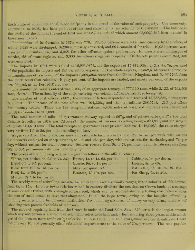 the Statute of an amount equal to one halfpenny in the pound of the value of such property. One chain only, amounting to 250/., has been paid out of this fund since the first introduction of the system. The balance to the credit of the fund at the end of 1874 was 29,119/. Is. id., of which amount 23,000/. had been invested in Government stock. The number of insolvencies in 1874 was 776. 23,856 persons were taken into custody by the police, of whom 6,929 were discharged, 16,233 summarily convicted, and 694 committed for trial. 10,981 persons were arrested for drunkenness, and 5,058 for other offences against good order. 10 arrests were on charges of murder, 28 of manslaughter, and 3,000 for offences against property. Of the 694 persons committed, 436 were convicted. The imports in 1874 were valued at 16,953,985/., and the exports at 15,441,109/., or 21/. 4s. 7d. per head of the population for imports and 19/. 6s. 8d. for exports. Of the whole exports, 11,352,515/. were the produce or manufacture of Victoria ; of the imports 8,369,523/. were from the United Kingdom, and 5,496,776/. from the other Australian colonies. Eighty per cent, of the imports are landed, and ninety per cent, of the exports are shipped, at the Port of Melbourne. The number of vessels entered was 2,100, of an aggregate tonnage of 777,110 tons, while 2,122, of 792,509 tons, cleared. The nationality of the ships entering was colonial 1,714, British 289, foreign 97. The number of post offices is 802 ; the number of letters despatched and received 15,738,888, newspapers 6,866,918. The income of the post office was 194,339/., and the expenditure 288,574/. 216 post offices issue money orders. There are 148 telegraph stations, 4,464 miles of wire, and the telegrams despatched in 1874 amounted to 701,080. The total number of miles of government railway opened is 967^, and of private railways 17 ; the total distance travelled in 1874 was 2,109,227, the number of persons travelling being 5,374,841, and the weight of goods 904,670 tons. The total receipts on government and private lines was 1,016,926/., the rates charged varying from Id. to 2d. per mile according to class. Wages vary from 15*. to 20s. per week and rations to farm labourers, and 12s. to 15s. per week with rations for labourers employed on sheep stations, to lis. and 12s. per day, without rations, for mechanics, and 7s. per day, without rations, for town labourers. Seamen receive from 6/. to 71. per month, and female servants from 30/. to 60/. per annum with board and lodging. The prices of the following articles are given as follows in the official returns: Butter, Is. to Is. 6d. per lb. Cheese, 9d. to Is. per lb. Milk, per quart, 6d. Potatoes, 41. 10s. per ton. Cabbages, Is. per dozen. Horses, 5/. to 40/. Fat Cattle, 51. 10s. to 12/. 10s. Fat Sheep, 5s. to 20s. Wheat, per bushel, 4s. 9d. to 7s. 3d. Bread 6c/. to 8c?. per loaf. Flour from 12/. to 15/. per ton. Beef, Ad. to 6d. per lb. Mutton, 2\d. to 6d. per lb. The weekly rent of a dwelling suitable for a mechanic and his family ranges, in the suburbs of Melbourne, from 8s. to 15s. In other towns it is lower, and in country districts the erection, on Crown lands, of a cottage of sawn or split timber, with a shingle or bark roof, which can be accomplished at a trifling cost, often enables the man of small means to save rent altogether. In all the large towns, owing to the facilities offered by building societies and other financial institutions for obtaining advances of money on easy terms, numbers of labouring men possess freeholds of their own. The mode of acquiring land from the Crown is under the Land Sales Act. 320 acres is the largest amount which any one person is allowed to select. The selection is held under license during three years, within which period the licensee must reside on his selection at least two and a half years, must enclose it, cultivate 1 acre out of every 10, and generally effect substantial improvements to the value of 20s. per acre. The rent payable