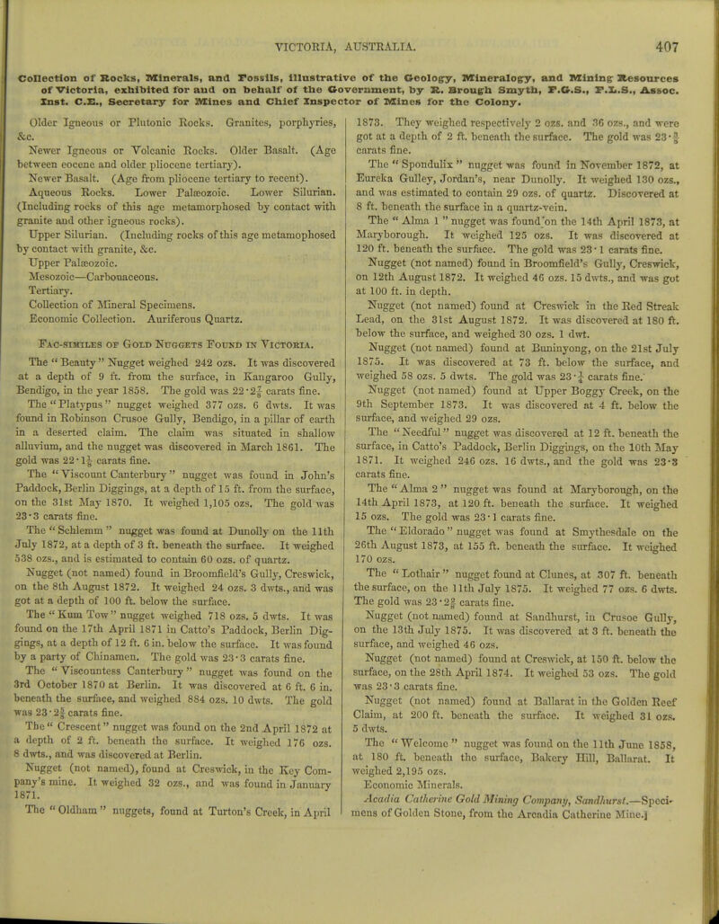 Collection of Rocks, Minerals, and Fossils, illustrative of the Geology, Mineralogy, and Mining; Resources of Victoria, exhibited for and on behalf of the Government, by R. Brougrh Smyth, F.G.S., F.L.S., Assoc. Xnst. C.E., Secretary for Mines and Chief Inspector of Mines for the Colony. Older Igneous or Plutonic Rocks. Granites, porphyries, &c. Newer Igneous or Volcanic Rocks. Older Basalt. (Age between eocene and older pliocene tertiary). Newer Basalt. (Age from pliocene tertiary to recent). Aqueous Rocks. Lower Palaeozoic. Lower Silurian. (Including rocks of this age metamorphosed by contact with granite and other igneous rocks). Upper Silurian. (Including rocks of this age metamophosed by contact with granite, &c. Upper Palaeozoic. Mesozoic—Carbonaceous. Tertiary. Collection of Mineral Specimens. Economic Collection. Auriferous Quartz. Fac-similes of Gold Nuggets Found in Victoria. The  Beauty  Nugget weighed 242 ozs. It was discovered at a depth of 9 ft. from the surface, in Kangaroo Gully, Bendigo, in the year 1858. The gold was 22*2f carats fine. The Platypus  nugget weighed 377 ozs. 6 dwts. It was found in Robinson Crusoe Gully, Bendigo, in a pillar of earth in a deserted claim. The claim was situated in shallow alluvium, and the nugget was discovered in March 1861. The gold was 22*11 carats fine. The  Viscount Canterbury nugget was found in John's Paddock, Berlin Diggings, at a depth of 15 ft. from the surface, on the 31st May 1870. It weighed 1,105 ozs. The gold was 23 • 3 carats fine. The  Schlemm  nugget was found at Dunolly on the 11th July 1872, at a depth of 3 ft. beneath the surface. It weighed 538 ozs., and is estimated to contain 60 ozs. of quartz. Nugget (not named) found in Broomfield's Gully, Creswick, on the 8th August 1872. It weighed 24 ozs. 3 dwts., and was got at a depth of 100 ft. below the surface. The  Kum Tow nugget weighed 718 ozs. 5 dwts. It was found on the 17th April 1871 in Catto's Paddock, Berlin Dig- gings, at a depth of 12 ft. 6 in. below the surface. It was found by a party of Chinamen. The gold was 23-3 carats fine. The  Viscountess Canterbury  nugget was found on the 3rd October 1870 at Berlin. It was discovered at 6 ft. 6 in. beneath the surface, and weighed 884 ozs. 10 dwts. The gold was 23 • 2| carats fine. The Crescent nugget was found on the 2nd April 1872 at a depth of 2 ft. beneath the surface. It weighed 176 ozs. 8 dwts., and was discovered at Berlin. Nugget (not named), found at Creswick, in the Key Com- pany's mine. It weighed 32 ozs., and was found in January 1871. The  Oldham  nuggets, found at Turton's Creek, in April 1873. They weighed respectively 2 ozs. and 36 ozs., and were got at a depth of 2 ft. beneath the surface. The gold was 23- £ carats fine. The  Spondulix  nugget was found in November 1872, at Eureka Gulley, Jordan's, near Dunolly. It weighed 130 ozs., and was estimated to contain 29 ozs. of quartz. Discovered at 8 ft. beneath the surface in a quartz-vein. The  Alma 1  nugget was found'on the 14th April 1873, at Maryborough. It weighed 125 ozs. It was discovered at 120 ft. beneath the surface. The gold was 23-1 carats fine. Nugget (not named) found in Broomfield's Gully, Creswick, on 12th August 1872. It weighed 46 ozs. 15 dwts., and was got at 100 ft. in depth. Nugget (not named) found at Creswick in the Red Streak Lead, on the 31st August 1872. It was discovered at 180 ft. below the surface, and weighed 30 ozs. 1 dwt. Nugget (not named) found at Buninyong, on the 21st July 1875. It was discovered at 73 ft. below the surface, and weighed 58 ozs. 5 dwts. The gold was 23 - J carats fine. Nugget (not named) found at Upper Boggy Creek, on the 9th September 1873. It was discovered at 4 ft. below the surface, and weighed 29 ozs. The Needful nugget was discovered at 12 ft. beneath the surface, in Catto's Paddock, Berlin Diggings, on the 10th May 1871. It weighed 246 ozs. 16 dwts., and the gold was 23*3 carats fine. The  Alma 2  nugget was found at Maryborough, on the 14th April 1873, at 120 ft. beneath the surface. It weighed 15 ozs. The gold was 23-1 carats fine. The  Eldorado  nugget was found at Smythesdale on the 26th August 1873, at 155 ft. beneath the surface. It weighed 170 ozs. The  Lothair  nugget found at Chines, at 307 ft. beneath the surface, on the 11th July 1875. It weighed 77 ozs. 6 dwts. The gold was 23 *2§ carats fine. Nugget (not named) found at Sandhurst, in Crusoe Gully, on the 13th July 1875. It was discovered at 3 ft. beneath the surface, and weighed 46 ozs. Nugget (not named) found at Creswick, at 150 ft. below the surface, on the 28th April 1874. It weighed 53 ozs. The gold was 23-3 carats fine. Nugget (not named) found at Ballarat in the Golden Reef Claim, at 200 ft. beneath the surface. It weighed 31 ozs. 5 dwts. The  Welcome  nugget was found on the 11th June 1858, at 180 ft. beneath the surface, Bakery Hill, Ballarat. It weighed 2,195 ozs. Economic Minerals. Acadia Catherine Gold Mining Company, Sandhurst.—Sped' mens of Golden Stone, from the Arcadia Catherine Mine.]