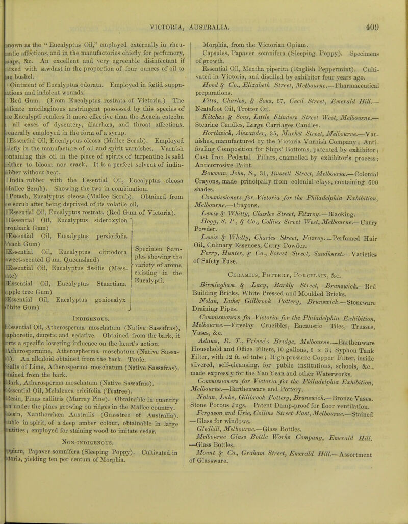 unown as the Eucalyptus Oil, employed externally iu rheu- latie affections, and in. the manufactories chiefly for perfumery, japs, &c. Au excellent and very agreeable disinfectant if bced with sawdust in the proportion of four ounces of oil to we bushel. i Ointment of Eucalyptus odorata. Employed in foetid suppu- ittions and indolent wounds. Red Gum. (From Eucalyptus rostrata of Victoria.) The felicate mucilaginous arstringent possessed by this species of e Eucalypti renders it more effective than the Acacia catechu all cases of dysentery, diarrhoea, and throat affections, enerally employed in the form of a syrup. I Essential Oil, Eucalyptus oleosa (Mallee Scrub). Employed icily in the manufacture of oil and spirit varnishes. Varnish vntaining this oil in the place of spirits of turpentine is said .:ither to bloom nor crack. It is a perfect solvent of india- IdVber without heat. I India-rubber with the Essential Oil, Eucalyptus oleosa blallee Scrub). Showing the two in combination. I Potash, Eucalyptus oleosa (Mallee Scrub). Obtained from e scrub after being deprived of its volatile oil. Essential Oil, Eucalyptus rostrata (Red Gum of Victoria). Essential Oil, Eucalyptus sideroxylon onbark Gum) EEssential Oil, Veach Gum) QSssential Oil, Eucalyptus persicifolia Specimen Sam- ples showing the }> variety of aroma existing in the Eucalypti. Eucalyptus citriodora weet-scented Gum, Queensland) [Essential Oil, Eucalyptus fissilis (Mess- mte) lEssential Oil, Eucalyptus Stuartiana f.pple tree Gum) EEssential Oil, Eucalyptus goniocalyx Thite Gum) Indigenous. ■IDssential Oil, Atherosperma moschatum (Native Sassafras), laphoretic, diuretic and sedative. Obtained from the bark, it rrts a specific lowering influence on the heart's action. \^therospermine, Atherospherma moschatum (Native Sassa- -5). An alkaloid obtained from the bark. Tonic, lalts of Lime, Atherosperma moschatum (Native Sassafras), stained from the bark. Hark, Atherosperma moschatum (Native Sassafras), '•■issential Oil, Melaleuca ericifolia (Teatree). team, Pinus callitris (Murray Pine). Obtainable in quantity na under the pines growing on ridges in the Mallee country. I iesin, Xanthorrhcea Australis (Grasstree of Australia). uble in spirit, of a deep amber colour, obtainable in large Entities; employed for staining wood to imitate cedar. Non-indigenous. Jpium, Papaver somnifera (Sleeping Poppy). Cultivated in toria, yielding ten per centum of Morphia. Morphia, from the Victorian Opium. Capsules, Papaver somnifera (Sleeping Poppy). .Specimens of growth. Essential Oil, Mentha piperita (English Peppermint). Culti- vated in Victoria, and distilled by exhibitor four years ago. Hood Sf Co., Elizabeth Street, Melbourne.—Pharmaceutical preparations. Fitts, Charles, Sf Sons, G7, Cecil Street, Emerald Hill.— Neatsfoot Oil, Trotter Oil. Kitche i Sf Sons, Little Flinders Street West, Melbourne.— Stearine Candles, Large Carriages Candles. Borthwick, Alexander, 35, Market Street, Melbourne.—Var- nishes, manufactured by the Victoria Varnish Company ; Anti- fouling Composition for Ships' Bottoms, patented by exhibitor; Cast Iron Pedestal Pillars, enamelled by exhibitor's process; Anticorrosive Paint. Bowman, John, S., 31, Russell Street, Melbourne.— Colonial Crayons, made principally from colonial clays, containing 600 shades. Commissioners for Victoria for the Philadelphia Exhibition. Melbourne.—Crayons. Lewis Sf Whitty, Charles Street, Fitzroy.— Blacking. Hogg, S. P., Sf Co., Collins Street West, Melbourne.—Curry Powder. Lewis Sf Whitty, Charles Street, Fitzroy Perfumed Hair Oil, Culinary Essences, Curry Powder. Perry, Hunter, Sf Co., Forest Street, Sandhurst Varieties of Safety Fuse. Ceramics, Pottery, Porcelain, &c. Birmingham Sf Lacy, Barhly Street, Brunswick. Red Building Bricks, White Pressed and Moulded Bricks. Nolan, Luke, Gillbrook Pottery, Brunswick.—Stoneware Draining Pipes. Commissioners for Victoria for the Philadelphia Exhibition. Melbourne.— Fireclay Crucibles, Encaustic Tiles, Trusses, Vases, &c. Adams, R. T., Prince's Bridge, Melbourne.—Earthenware Household and Office Filters, 10 gallons, G x 3 ; Syphon Tank Filter, with 12 ft. of tube ; High-pressure Copper Filter, inside silvered, self-cleansing, for public institutions, schools, &c. made expressly for the Yan Yean and other Waterworks. Commissioners for Victoria for the Philadelphia Exhibition, Melbourne.—Earthenware and Pottery. Nolan, Luke, Gillbrook Pottery, Brunswick.—Bronze Vases. Stone Porous Jugs. Patent Damp-proof for floor ventilation. Ferguson and Uric, Collins Street East, Melbourne.—Stained — Glass for windows. Gledhill, Melbourne.—Glass Bottles. Melbourne Glass Bottle Works Company, Emerald Hill. —Glass Bottles. Mown Sf Co., Graham Street, Emerald Hill.—Assortment of Glassware.