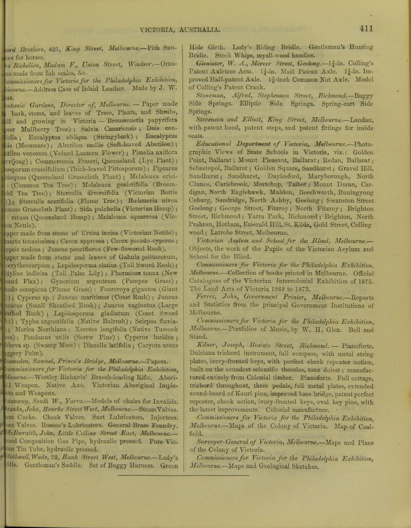 ad Brothers, 421, King Street, Melbourne.—Vith Sun- ees for horses. te Richelieu, Madam F., Union Street, Windsor—Oma.- 3 made from fish scales, &c. mmissioners for Victoria for the Philadelphia Exhibition, ourne.—Address Case of Inlaid Leather. Made by J. W. otanic Gardens, Director of, Melbourne. — Paper made 11 bark, stems, and leaves of Trees, Plants, and Shiwbs, j .id and growing in Victoria — Broussonetia papyrifera oer Mullberry Tree) ; Salvia Canadensis ; Dais con- blia; Eucalyptus obliqua (Stringybark) ; Eucalyptus is (Messmate); Abutilon mollis (Soft-leaved Abutilon) ; iilon venosum (Veined Lantern Flower) ; Pimelia axiflora I rrijong) ; Commersonia Fraseri, Queensland (Lye Plant) ; Jl~)sporum crassifolium (Thick-leaved Pittosporum) ; Pipturus J':inquus (Queensland Grasscloth Plant) ; Melaleuca erici- I . (Common Tea Tree) ; Melaleuca genistifolia (Broom- ftid Tea Tree); Stercidia diversifblia (Victorian Bottie I)); Sterculia acerifolia (Flame Tree); Bcehmeria nivea Bnnese Grasscloth Plant) ; Sida pulchella (Victorian Hemp) ; I retusa (Queensland Hemp) ; Melaleuca squarrosa (Vic- Ln Nettle). ILaper made from stems of Urtica incisa (Victorian Nettle) ; Biaarta tenacissima; Carex appressa ; Carex pseudo-cyperus ; llppeis nodosa ; Juncus pauciflorus (Few-flowered Rush). Ikaper made from stems and leaves of Gahnia psittacorum, jjeerythrocarpum ; Lepidosperma elatius (Tall Sword Rush) ; Ifeiyline indivisa (Tall Palm Lily) ; Phormium tenax (New Land Flax); Gynerium argenteum (Pampas Grass); Inado conspicua (Plume Grass) : Fourcroya gigantea (Giant ); Cyperus sp.; Juncus maritimus (Coast Rush) ; Juncus nnatus (Small Sheathed Rush) ; Juncus vaginatus (Large nthed Rush) ; Lepidosperma gladiatum (Coast Sword i) ; Typha angnstifolia (Native Bulrush); Scirpus fluvia- ; Marica Northiana ; Xerotes longifolia (Native Tussock bs) ; Pandanus utilis (Screw Pine) ; Cyperus lucidus ; tierva sp. (Swamp Moss) ; Dianella latifolia; Caryota urens Iggery Palm). 'aamsden, Samuel, Prince's Bridge, Melbourne.—Papers. commissioners for Victoria for the Philadelphia Exhibition, hbourne.—Westley Richards' Breech-loading Rifle. Abori- ill Weapon. Native Axe. Victorian Aboriginal Imple- fcts and Weapons. idanway, South W., Yarra.—Models of chairs for Invalids. Panics, John, Bourhe StreetWest, Melbourne.—Steam Valves, am Cocks. Check Valves. Suet Lubricators. Injectors, oce Valves. Roscoe's Lubricators. General Brass Foundry. fcllwraith, John, Little Collins Street East, Melbourne.— aed Composition Gas Pipe, hydraulic pressed. Pure Vic- V lan Tin Tube, hydraulic pressed. fttotliwell, Wade, 52, Bank Street West, Melbourne.—Lady's Hie. Gentleman's Saddle. Set of Buggy Harness. Green Hide Girth. Lady's Riding Bridle. Gentleman's Hunting Bridle. Stock Whips, myall-wood handles. Glewlster, W. A., Mercer Street, GeeUmg.—Colling's Patent Axletree Arm. 1^-in. Mail Patent Axle. l|-in. Im- proved Half-patent Axle, lf-inch Common Nut Axle. Model of Colling's Patent Crank. Stoneman, Alfred, Stephenson Street, Richmond.—Buggy Side Springs. Elliptic Side Springs. Spring-cart Side Springs. Stevenson and Elliott, King Street, Melbourne.—Landau, with.patent hood, patent steps, and patent fittings for inside seats. Educational Department of Victoria^ Melbourne.—Photo- graphic Views of State Schools in. Victoria, viz.: Golden Point, Ballarat; Mount Pleasant, Ballarat; Redan, Ballarat; Sebastopol, Ballarat; Golden Square, Sandhurst; Gravel Hill, Sandhurst; Sandhurst, Daylesford, Maryborough, North Clunes, Carisbrook, Mortchirp, Talbot; Mount Doran, Car- digan, North Eaglehawk, Maldon, Beechworth, Buningyong Coburg, Sandridge, North Ashby, Geelong •, Swanston Street Geelong; George Street, Fitzroy; North Fitzroy; Brighton Street, Richmond; Yarra Park, Richmond; Brighton, North Prahran, Hotham, Emerald HilL St. Kilda, Gold Street, Colling wood ; Latrobe Street, Melbourne. Victorian Asylum and School for tlte Blind, Melbourne.— Objects, the work of the Pupils of the Victorian Asylum and School for the Blind. Commissioners for Victoria for the Philadelphia Exhibition. Melbourne.—Collection of books printed in Melbourne. Official Catalogues of the Victorian Intercolonial Exhibition of 1875. The Land Acts of Victoria 1869 to 1873. Ferres, John, Government Printer, Melbourne.—Reports and Statistics from the principal Government Institutions of Melbourne. Commissioners for Victoria for Hie Philadelphia Exhibition, Melbourne.—Portfolios of Music, by W. H. Glen. Bell and Stand. Kilner, Joseph, Bosisto Street, Richmond.— Pianoforte. Dulciana trichord instrument, full compass, with metal string plates, ivory-fronted keys, with perfect check repeater action, built on the soundest scientific theories, tone dolest; manufac- tured entirely from Colonial timber. Pianoforte. Full cottage, trichord throughout, three pedals, full metal plates, extended sound-board of Kauri pine, improved bass bridge, patent perfect repeater, check action, ivory-fronted keys, oval key pins, with the latest improvements. Colonial manufacture. • Commissioners for Victoria for the Philadelphia Exhibition, Melbourne.—Maps of the Colony of Victoria. Map of Coal- field. Surveyor-General of Victoria, Melbourne.—Maps and Plans of the Colony of Victoria. Commissioners for Victoria for the Philadelphia Exhibition, Melbourne.—Maps and Geological Sketches.