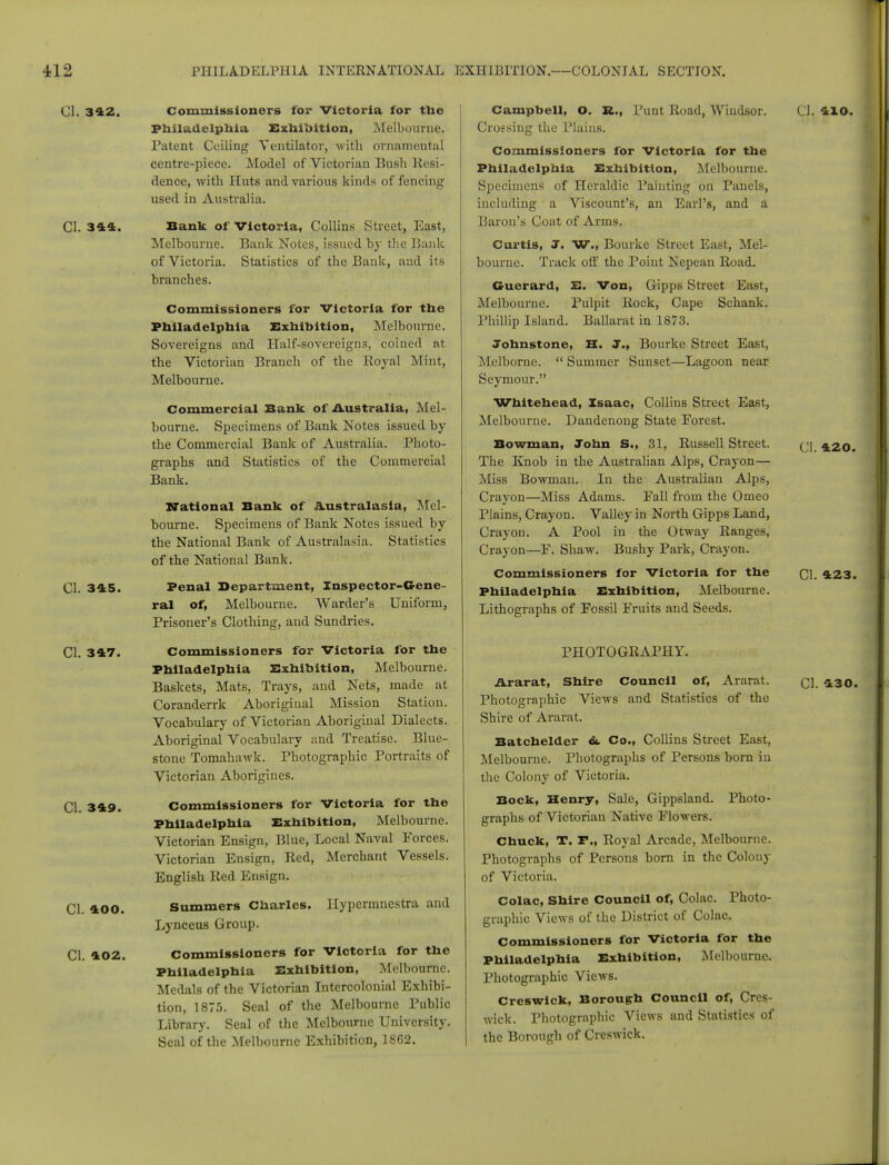 CI. 342. Commissioners for Victoria for the Philadelphia Exhibition, Melbourne. Patent Ceiling Ventilator, with ornamental centre-piece. Model of Victorian Bush Resi- dence, with Huts and various kinds of fencing used in Australia. CI. 344. Bank of Victoria, Collins Street, East, Melbourne. Bank Notes, issued by the Bank of Victoria. Statistics of the Bank, and its branches. Commissioners for Victoria for the Philadelphia Exhibition, Melbourne. Sovereigns and Half-sovereigns, coined at the Victorian Branch of the Royal Mint, Melbourne. Commercial Bank of Australia, Mel- bourne. Specimens of Bank Notes issued by the Commercial Bank of Australia. Photo- graphs and Statistics of the Commercial Bank. National Bank of Australasia, Mel- bourne. Specimens of Bank Notes issued by the National Bank of Australasia. Statistics of the National Bank. CI. 345. Penal Department, Inspector-Gene- ral of, Melbourne. Warder's Uniform, Prisoner's Clothing, and Sundries. CI. 347. Commissioners for Victoria for the Philadelphia Exhibition, Melbourne. Baskets, Mats, Trays, and Nets, made at Coranderrk Aboriginal Mission Station. Vocabulary of Victorian Aboriginal Dialects. Aboriginal Vocabulary and Treatise. Blue- stone Tomahawk. Photographic Portraits of Victorian Aborigines. CI. 349. Commissioners for Victoria for the Philadelphia Exhibition, Melbourne. Victorian Ensign, Blue, Local Naval Forces. Victorian Ensign, Red, Merchant Vessels. English Red Ensign. CI. 400. Summers Charles, llypermnestra and Lynceus Group. CI. 402. Commissioners for Victoria for the Philadelphia Exhibition, Melbourne. Medals of the Victorian Intercolonial Exhibi- tion, 1875. Seal of the Melbourne Public Library. Seal of the Melbourne University. Seal of the Melbourne Exhibition, 1862. Campbell, O. It., Punt Road, Windsor. CI. 410. Crossing the Plains. Commissioners for Victoria for the Philadelphia Exhibition, Melbourne. Specimens of Heraldic Painting on Panels, including a Viscount's, an Earl's, and a Baron's Coat of Arms. Curtis, J. W., Bourke Street East, Mel- bourne. Track off the Point Nepean Road. G-uerard, E. Von, Gipps Street East, Melbourne. Pulpit Rock, Cape Schank. Phillip Island. Ballarat in 1873. Johnstone, H. J., Bourke Street East, Mclborne.  Summer Sunset—Lagoon near Seymour. Whitehead, Isaac, Collins Street East, Melbourne. Dandenong State Forest. Bowman, John S., 31, Russell Street. (j] 420. The Knob in the Australian Alps, Crayon— Miss Bowman. In the Australian Alps, Crayon—Miss Adams. Fall from the Omeo Plains, Crayon. Valley in North Gipps Land, Crayon. A Pool in the Otway Ranges, Crayon—F. Shaw. Bushy Park, Crayon. Commissioners for Victoria for the CI. 423. Philadelphia Exhibition, Melbourne. Lithographs of Fossil Fruits and Seeds. PHOTOGRAPHY. Ararat, Shire Council of, Ararat. ci. 430. Photographic Views and Statistics of the Shire of Ararat. Batchelder &. Co., Collins Street East, Melbourne. Photographs of Persons born in the Colony of Victoria. Bock, Henry, Sale, Gippsland. Photo- graphs of Victorian Native Flowers. Chuck, T. F., Royal Arcade, Melbourne. Photographs of Persons born in the Colony of Victoria. Colac, Shire Council of, Colac. Photo- graphic Views of the District of Colac. Commissioners for Victoria for the Philadelphia Exhibition, Melbourne. Photographic Views. Creswick, Borough Council of, Cres- wick. Photographic Views and Statistics of the Borough of Creswick.