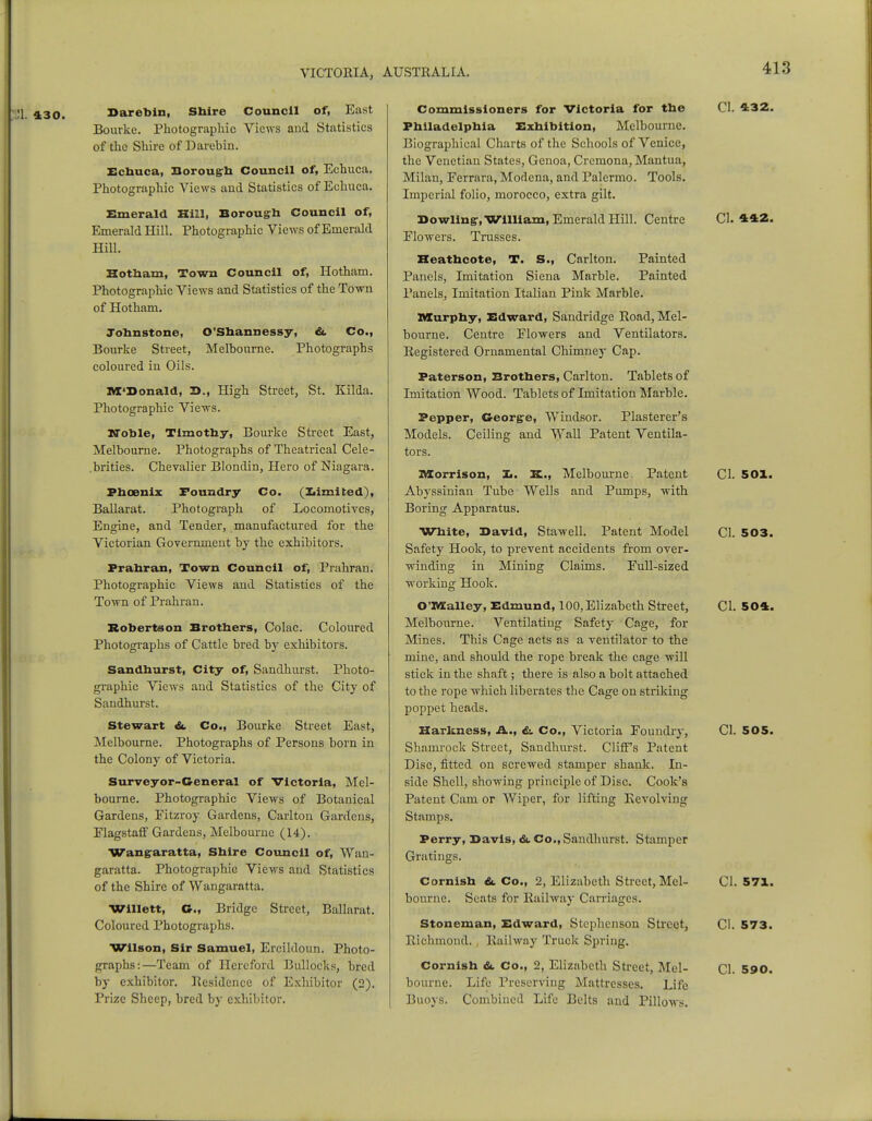 131. 430. Barebin, Shire Council of, East Bourke. Photographic Views and Statistics of the Shire of Darebin. Echuca, Borough Council of, Echuca. Photographic Views and Statistics of Echuca. Emerald Hill, Borough Council of, Emerald Hill. Photographic Views of Emerald Hill. Hotham, Town Council of, Hotham. Photographic Views and Statistics of the Town of Hotham. Johnstone, O'Shannessy, &. Co., Bourke Street, Melbourne. Photographs coloured in Oils. M'Bonald, 2>., High Street, St. Kilda. Photographic Views. Noble, Timothy, Bourke Street East, Melbourne. Photographs of Theatrical Cele- .brities. Chevalier Blondin, Hero of Niagara. Phoenix Foundry Co. (Limited), Ballarat. Photograph of Locomotives, Engine, and Tender, manufactured for the Victorian Government by the exhibitors. Prahran, Town Council of, Prahran. Photographic Views and Statistics of the Town of Prahran. Robertson Brothers, Colac. Coloured Photographs of Cattle bred by exhibitors. Sandhurst, City of, Sandhurst. Photo- graphic Views and Statistics of the City of Sandhurst. Stewart &. Co., Bourke Street East, Melbourne. Photographs of Persons born in the Colony of Victoria. Surveyor-General of Victoria, Mel- bourne. Photographic Views of Botanical Gardens, Eitzroy Gardens, Carlton Gardens, Elagstaff Gardens, Melbourne (14). Wangaratta, Shire Council of, Wan- garatta. Photographic Views and Statistics of the Shire of Wangaratta. Willett, C, Bridge Street, Ballarat. Coloured Photographs. Wilson, Sir Samuel, Ercildoun. Photo- graphs:—Team of Hereford Bullocks, bred by exhibitor. Residence of Exhibitor (2). Prize Sheep, bred by exhibitor. Commissioners for Victoria for the Philadelphia Exhibition, Melbourne. Biographical Charts of the Schools of Venice, the Venetian States, Genoa, Cremona, Mantua, Milan, Eerrara, Modena, and Palermo. Tools. Imperial folio, morocco, extra gilt. Bowling-, William, Emerald Hill. Centre Flowers. Trasses. Reathcote, T. S., Carlton. Painted Panels, Imitation Siena Marble. Painted Panels, Imitation Italian Pink Marble. Murphy, Edward, Sandridge Road, Mel- bourne. Centre Elowers and Ventilators. Registered Ornamental Chimney Cap. Paterson, Brothers, Carlton. Tablets of Imitation Wood. Tablets of Imitation Marble. CI. 432. Plasterer's Ceiling and Wall Patent Ventila- Pepper, George, Windsor Models tors. Morrison, 3d. Melbourne. Patent Abyssinian Tube Wells and Pumps, with Boring Apparatus. White, Bavid, Stawell. Patent Model Safety Hook, to prevent accidents from over- winding in Mining Claims. Eull-sized working Hook. O'Malley, Edmund, 100, Elizabeth Street, Melbourne. Ventilating Safety Cage, for Mines. This Cage acts as a ventilator to the mine, and should the rope break the cage will stick in the shaft; there is also a bolt attached to the rope which liberates the Cage on striking poppet heads. Harkness, A., &. Co., Victoria Foundry, Shamrock Street, Sandhurst. Cliffs Patent Disc, fitted on screwed stamper shank. In- side Shell, showing principle of Disc. Cook's Patent Cam or Wiper, for lifting Revolving Stamps. Perry, Bavis, &. Co., Sandhurst. Stamper Gratings. Cornish &. Co., 2, Elizabeth Street, Mel- bourne. Seats for Railway Carriages. Stoneman, Edward, Stephenson Street, Richmond. Railway Truck Spring. Cornish &. Co., 2, Elizabeth Street, Mel- bourne. Life Preserving Mattresses. Life Buoys. Combined Life Belts and Pillows. CI. 442. CI. 501. CI. 503. CI. 504. CI. 505. CI. 571. CI. 573. CI. 590.