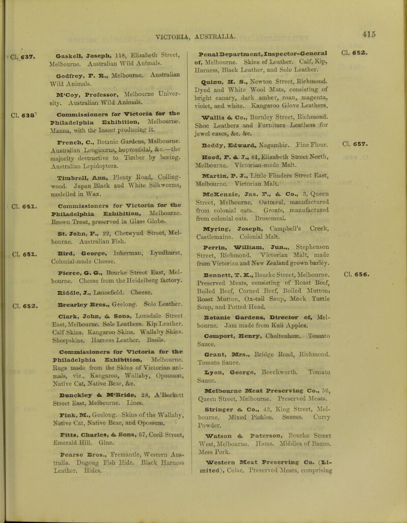 i CI.'637. Gaskell, Josepli, 1 IS, Elizabeth Street, Melbourne. Australian Wild Animals. Godfrey, r. R., Melbourne. Australian Wild Animals. M'Coy, Professor, Melbourne Univer- sity. Australian Wild Animals. CI. 638 Commissioners for Victoria for the Philadelphia Exhibition, Melbourne. Manna, with the Insect producing it. French, C, Botanic Gardens, Melbourne. Australian Longicorns, buprestidal, &c—the majority destructive to Timber by boring. Australian Lepidoptera. Timbrell, Ann, Plenty Road, Colling- wood. Japan Black and White Silk-worms, modelled in Wax. CI. 641. Commissioners for Victoria for the Philadelphia Exhibition, Melbourne. Brown Trout, preserved in Glass Globe. St. John, P., 22, Chetwynd Street, Mel- bourne. Australian Fish. CI. 651. Bird, George, Inkerman, Lyndhurst. Colonial-made Cheese. Pierce, G. G., Bourke Street East, Mel- bourne. Cheese from the Heidelberg factory. Riddle, J., Lancefield. Cheese. CI. 652. Brearley Bros., Geelong. Sole Leather. Clark, John, & Sons, Lonsdale Street East, Melbourne. Sole Leathers. Kip Leather. Calf Skins. Kangaroo Skins. Wallaby Skins. Sheepskins. Harness Leather. Basils. Commissioners for Victoria for the Philadelphia Exhibition, Melbourne. RugB made from the Skins of Victorian ani- mals, viz., Kangaroo, Wallaby, Opossum, Native Cat, Native Bear, &c. Dunckley &. M'Bride, 28, A'Beckett Street East, Melbourne. Lines. Fink, XVI., Geeloug. Skins of the Wallaby, Native Cat, Native Bear, and Opossum. Fitts, Charles, &. Sons, G7, Cecil Street, Emerald Hill. Glue. Pearse Bros., Fremantle, Western Aus- tralia. Dugong Fish Hide. Black Harness Leather. Hides. Penal Department, Inspector-General CI. 652. of, Melbourne. Skins of Leather. Calf, Kip, Harness, Black Leather, and Sole Leather. Quinn, H. S., Newton Street, Richmond- Dyed and White Wool Mats, consisting of bright canary, dark amber, roan, magenta, violet, and white. Kangaroo Glove Leathers. Wallis &. Co., Burnley Street, Richmond. Shoe Leathers and Furniture Leathers for jewel cases, &c. &c. Boddy, Edward, Nagambie. Fine Flour. CI. 657. Hood, F. &. J., 81, Elizabeth Street North, Melbourne. Victoriaji-made Malt. Martin, P. J., Little Flinders Street East, Melbourne. Victorian Malt. Mc&enzie, Jas. F., &. Co., 3, Queen Street, Melbourne. Oatmeal, manufactured from colonial oats. Groats, manufactured from colonial oats. Brosemeal. Myringr, Joseph, Campbell's Creek, Castlemaine. Colonial Malt. Perrin, William, Jan.,, Stephenson Street, Richmond. Victorian Malt, made from Victorian and New Zealand grown barley. Bennett, T. X., Bourke Street, Melbourne. CI. 656. Preserved Meats, consisting of Roast Beef, Boiled Beef, Corned Beef, Boiled Mutton, Roast Mutton, Ox-tail Soup, Mock Turtle Soup, and Potted Head. Botanic Gardens, Director of, Mel- bourne. .Tarn made from Kaii Apples. Comport, Henry, Cheltenham. Tomato Sauce. Grant, Mrs., Bridge Road, Richmond. Tomato Sauce. Lyon, George, Sauce. Beechworth. Tomato Melbourne XVIeat Preserving Co., 56, Queen Street, Melbourne. Preserved Meats. Stringer <&. Co., -4.!, King Street, Mel- bourne., Mixed Pickles. Sauces. Curry Powder. Watson & Patcrson, Bourke Street West, Melbourne. Hams. Middles of Bacon. Mess Pork. Western Meat Preserving Co. (li- mited), Colac. Preserved Meats, comprising