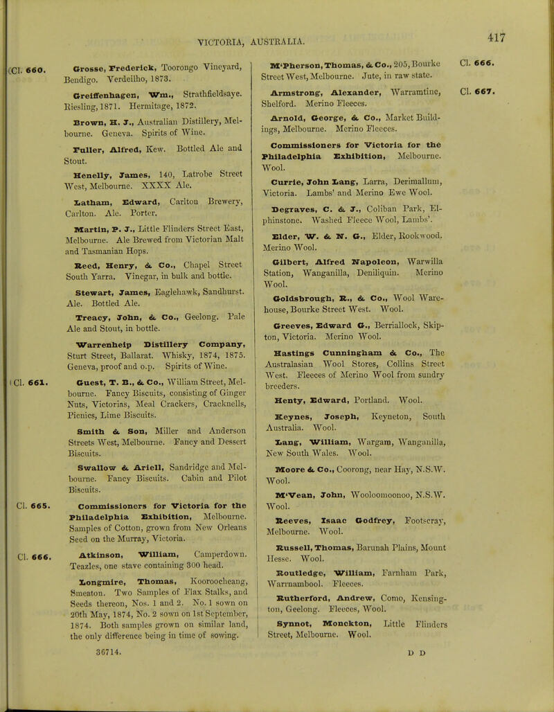 [CI. 660. Grosse, Frederick, Toorongo Vineyard, Bendigo. Verdeilho, 1873. Greiffenhagen, Wm., Strathfieldsaye. Riesling, 1871. Hermitage, 1872. Brown, H. J., Australian Distillery, Mel- bourne. Geneva. Spirits of Wine. Fuller, Alfred, Kew. Bottled Ale and Stout. Henelly, James, 140, Latrobe Street West, Melbourne. XXXX Ale. Xiatham, Edward, Carlton Brewery, Carlton. Ale. Porter. Martin, P. J., Little Flinders Street East, Melbourne. Ale Brewed from Victorian Malt and Tasmanian Hops. Reed, Henry, <St Co., Chapel Street South Yarra. Vinegar, in bulk and bottle. Stewart, James, Eaglehawk, Sandhurst. Ale. Bottled Ale. Treacy, John, &. Co., Geelong. Pale Ale and Stout, in bottle. Warrenheip Distillery Company, Sturt Street, Ballarat. Whisky, 1874, 1875. Geneva, proof and o.p. Spirits of Wine. I CI. 661. Guest, T. B., &. Co., William Street, Mel- bourne. Fancy Biscuits, consisting of Ginger Nuts, Victorias, Meal Crackers, Cracknells, Picnics, Lime Biscuits. Smith &. Son, Miller and Anderson Streets West, Melbourne. Fancy and Dessert Biscuits. Swallow &. Ariell, Sandridge and Mel- bourne. Fancy Biscuits. Cabin and Pilot Biscuits. CI. 665. commissioners for Victoria for the Philadelphia Exhibition, Melbourne. Samples of Cotton, grown from New Orleans Seed on the Murray, Victoria. CI. 666. Atkinson, William, Camperdown. Teazles, one stave containing 300 head. Xiongmire, Thomas, Kooroocheang, Smeaton. Two Samples of Flax Stalks, and Seeds thereon, Nos. 1 and 2. No. 1 sown on 20th May, 1874, No. 2 sown on 1st September, 1874. Both samples grown on similar land, the only difference being in time of sowing. M'Pherson,Thomas, <kCo., 205,Bourke CI. 666. Street West, Melbourne. Jute, in raw state. Armstrong:, Alexander, Warramtiue, CI. 667. Shelford. Merino Fleeces. Arnold, George, <St Co., Market Build- ings, Melbourne. Merino Fleeces. Commissioners for Victoria for the Philadelphia Exhibition, Melbourne. Wool. Currie, John Lang, Larra, Derimalluni, Victoria. Lambs' and Merino Ewe Wool. Beg-raves, C. &. J., Coliban Park, El- phinstone. Washed Fleece Wool, Lambs'. Elder, W. &. XT. G., Elder, Rookwood. Merino Wool. Gilbert, Alfred Napoleon, Warwilla Station, Wanganilla, Deniliquin. Merino Wool. Goldsbroug-h, R., &. Co., Wool Ware- house, Bourke Street West. Wool. Greeves, Edward G., Berriallock, Skip- ton, Victoria. Merino Wool. Hastings Cunning-ham & Co., The Australasian Wool Stores, Collins Street West. Fleeces of Merino Wool from sundry breeders. Henty, Edward, Portland. Wool. Keynes, Joseph, Keyneton, South Australia. Wool. Xiangr, William, Wargarn, Wanganilla, New South Wales. Wool. Moore &. Co., Coorong, near Hay, N.S.W. Wool. M'Vean, John, Wooloomoonoo, N.S.W. Wool. Reeves, Isaac Godfrey, Footeeray, Melbourne. Wool. Russell, Thomas, Barunah Plains, Mount Hesse. Wool. Routledge, William, Farnham Park, Warrnambool. Fleeces. Rutherford, Andrew, Como, Kensing- ton, Geelong. Fleeces, Wool. Synnot, Monokton, Little Flinders Street, Melbourne. Wool. 36714. 1> D