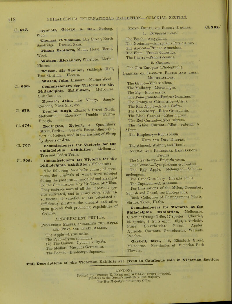 CI. 667. synnott, George £l Co., Geeloug. Wool. Thomas, C. Thomas, Bay Street, North Sandridge. Dressed Skin. Timms Brothers, Mount Hesse, Eeeac. Wool. Watson, Alexander, Warribee. Merino Fleeces. Wilson, Sir Samuel, Oafcleigh Hall, East St. Kilda. Fleeces. Wilson, John, Lismore. Merino Wool. CI. 688. commissioners for Victoria for the Philadelphia Exhibition, Melbourne. Silk Cocoons. Howard, John, near Albury. Sample Cocoons, Floss Silk, &c. CI. 670. Pennon, Hugh, Elizabeth Street North, Melbourne. Excelsior Double Furrow Plough. CI. 674. Bodington, Robert, 4, Queensbury Street, Carlton. Sharp's Patent Sheep Sup- port on Rollers, used in the washing of Sheep by Spouts or Jets. CI. 707. commissioners for Victoria for the Philadelphia Exhibition, Melbourne. Tree and Todea Ferns. CI. 709. commissioners for Victoria for the Philadelphia Exhibition, Melbourne : The following facsimiles consist of speci- mens, the originals of which were selected durin- the past season, modelled and arranged for the Commissioners by Mr. Thos. M'Millan. They embrace most of all the important spe- cies cultivated, and in many cases such as- sortments of varieties as are calculated to sufficiently illustrate the orchard and other open ground fruit-producing capabilities ol Victoria. ARBORESCENT FRUITS. POMACEOUS FRUITS, INCLUDING THE Al'l'LE and Pear and their Allies. The Apple—Pyrus malus.^ The Pear—Pyrus communis. (2) The Quince—Cydonia vulgaris. The Medlar—Mespilus Germanica. The Loquat—Eriobotrya Japonica. Stone Fruits, or Fleshy Drupes. 1. Drupacea verm. The Peach—Amygdalus. The Nectarine—Amygdalus Persic a var. The Apricot—Primus Armeniaca. The Plum—Primus domestica. The Cherry—Primus cerasus. 2. Oleacece. The Olea Europsea (Photograph). Bekried or Baccate Fruits and their Modifications. The Grape—Vitis vinifera. The Mulberry—Morus nigra. The Fig—Ficus carica. The Pomegranate—Punica Granatum. The Orange or Citron tribe—Citrus. The Kau Apple—Aberia Caffra. The Gooseberry—Ribes Grossularia. The Black Currant—Ribes nigrum. The Red Currant—Ribes rubrum. The White Currant—Ribes rubrum fr. Album. The Raspberry—Rubus idseus. Nuts and Dry Drutes. The Almond, Walnut, and Hazel. Annual and Perennial Herbaceous Fruits. The Strawberry—Fragaria vesca. The Tomato—Lycopersicum esculentum. The Egg Apple. Melongena—Solauum melongena. The Cape Goosebury—Physalis edulis. The Capsicum—C. Annuum. For Illustrations of the Melon, Cucumber, Squash and Gourd, see Photographs. Book Collection of Phsnogamous Plants, Shrubs, Trees, Herbs. Commissioners for Victoria at the Philadelphia Exhibition, Melbourne. Citron or Orange Tribe, 17 species. Cherries, 25 species, 3 fruits each. Figs, 4 varieties. Pears. Strawberries. Plums. Apples. Apricots. Currants. Gooseberries. Walnuts. Peaches. Gaskell, Mrs., 118, Elizabeth Street, Melbourne. Fac-similes of Victorian Bush Flowers. CI. 709. Pull Descriptions of the Victorian Exhibits are given in Catalogue sold in Victorian Section. LONDON: printed hv fiBowfli? E. fi*RE and William SroTTtswoor-K, Printers to the Queen'* most Excellent Majesty. Por Her Majesty's Stationery Olllrc.