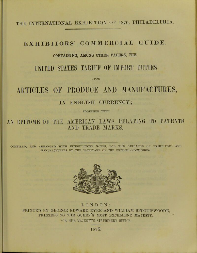 EXHIBITORS' COMMERCIAL GUIDE, CONTAINING, AMONG OTHER PAPERS, THE UNITED STATES TARIFF OF IMPORT DUTIES UPON ARTICLES OF PRODUCE AND MANUFACTURES, IN ENGLISH CURRENCY; TOGETHER WITH AN EPITOME OF THE AMERICAN LAWS RELATING TO PATENTS AND TRADE MARKS. COMPILED, AND ARRANGED WITH INTRODUCTORY NOTES, FOR THE GUIDANCE OP EXHIBITORS AND MANUFACTURERS BY THE SECRETARY OP THE BRITISH COMMISSION. LONDON: PRINTED BY GEORGE EDWARD EYRE AND WILLIAM SPOTTISWOODE, PRINTERS TO THE QUEEN'S MOST EXCELLENT MAJESTY. FOR HER MAJESTY'S STATIONERY OFFICE. 1876.