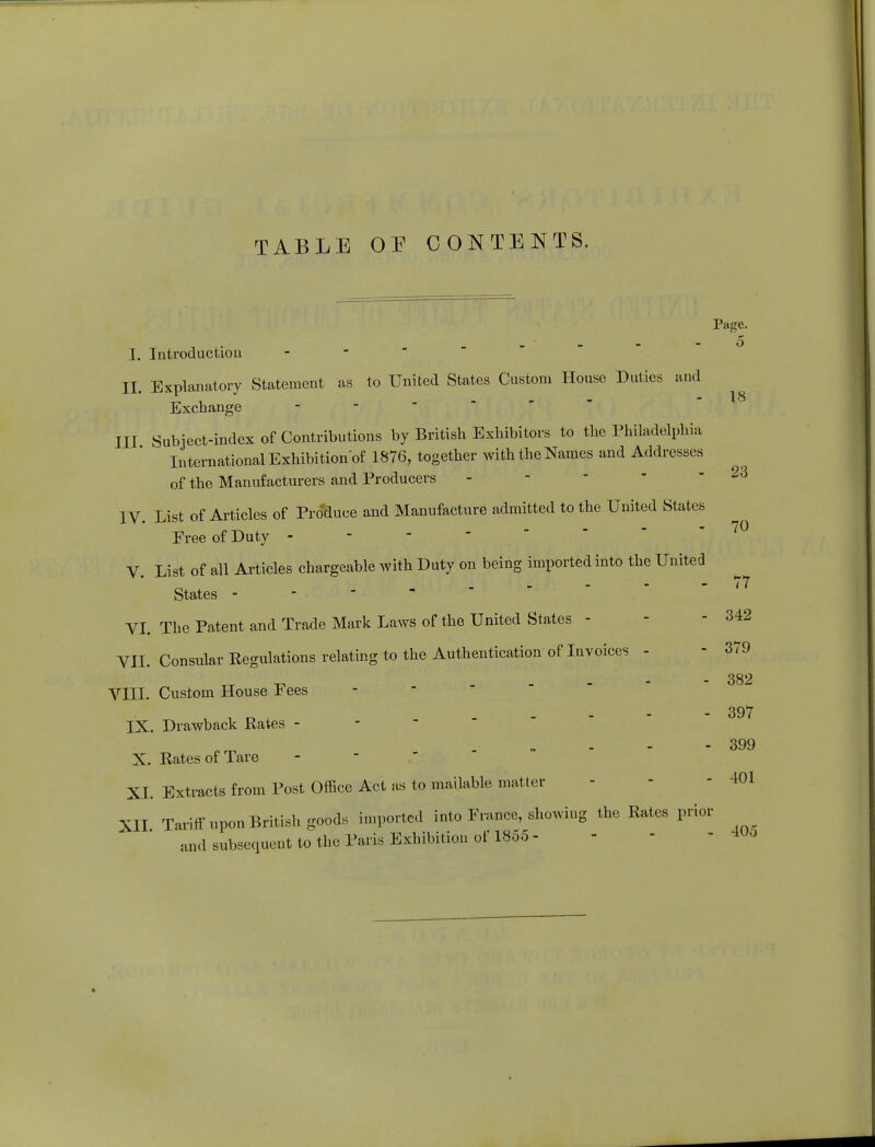 I. Introductiou II. Explanatory Statement as to United States Custom House Duties aud Exchange III Subject-index of Contributions by British Exhibitors to the Philadelphia International Exhibition^ 1876, together with the Names and Addresses of the Manufacturers and Producers IV. List of Articles of Produce and Manufacture admitted to the United States Free of Duty - V. List of all Articles chargeable with Duty on being imported into the United States - VI. The Patent and Trade Mark Laws of the United States - VII. Consular Regulations relating to the Authentication of Invoices - VIII. Custom House Fees IX. Drawback Rates - X. Rates of Tare XL Extracts from Post Office Act as to mailable matter XII Tariff upon British goods imported into France, showing the Rates prior and subsequent to the Paris Exhibition of 1855 - Page. 5 18 23 70 77 342 379 382 397 399 401 405