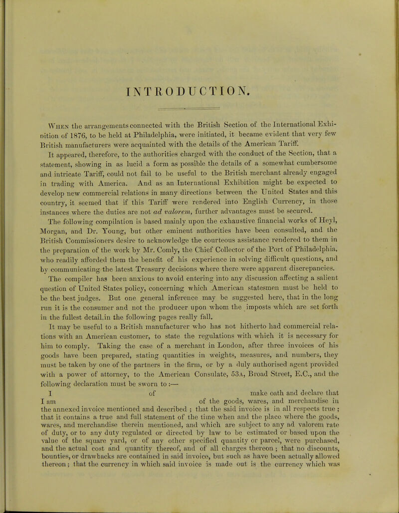 INTRODUCTION. When the arrangements connected -with the British Section of the International Exhi- Dition of 1876, to be held at Philadelphia, were initiated, it became evident that very few British manufacturers were acquainted with the details of the American Tariff. It appeared, therefore, to the authorities charged with the conduct of the Section, that a statement, showing in as lucid a form as possible the details of a somewhat cumbersome and intricate Tariff, could not fail to be useful to the British merchant already engaged in trading with America. And as an International Exhibition might be expected to develop new commercial relations in many directions between the United States and this country, it seemed that if this Tariff were rendered into English Currency, in those instances where the duties are not ad valorem, further advantages must be secured. The following compilation is based mainly upon the exhaustive financial works of Heyl, Morgan, and Dr. Young, but other eminent authorities have been consulted, and the British Commissioners desix-e to acknowledge the courteous assistance rendered to them in the preparation of the work by Mr. Comly, the Chief Collector of the Port of Philadelphia, who readily afforded them the benefit of his experience in solving difficult questions, and by communicating the latest Treasury decisions where there were apparent discrepancies. The compiler has been anxious to avoid entering into any discussion affecting a salient question of United States policy, concerning which American statesmen must be held to be the best judges. But one general inference may be suggested here, that in the long ran it is the consumer and not the producer upon whom the imposts which are set forth in the fullest detaihin the following pages really fall. It may be useful to a British manufacturer who has not hitherto had commercial rela- tions with an American customer, to state the regulations with which it is necessary for him to comply. Taking the case of a merchant in London, after three invoices of his goods have been prepared, stating quantities in weights, measures, and numbers, they must be taken by one of the partners in the firm, or by a duly authorised agent provided with a power of attorney, to the American Consulate, 53a, Broad Street, E.C., and the following declaration must be sworn to :— 1 of make oath and declare that I am of the goods, wares, and merchandise in the annexed invoice mentioned and described ; that the said invoice is in all respects true ; that it contains a true and full statement of the time when and the place where the goods, wares, and merchandise therein mentioned, and which are subject to any ad valorem rate of duty, or to any duty regulated or directed by law to be estimated or based upon the value of the square yard, or of any other specified quantity or parcel, were purchased, and the actual cost and quantity thereof, and of all charges thereon ; that no discounts, bounties, or drawbacks are contained in said invoice, but such as have been actually allowed thereon; that the currency in which said invoice is made out is the currency which was