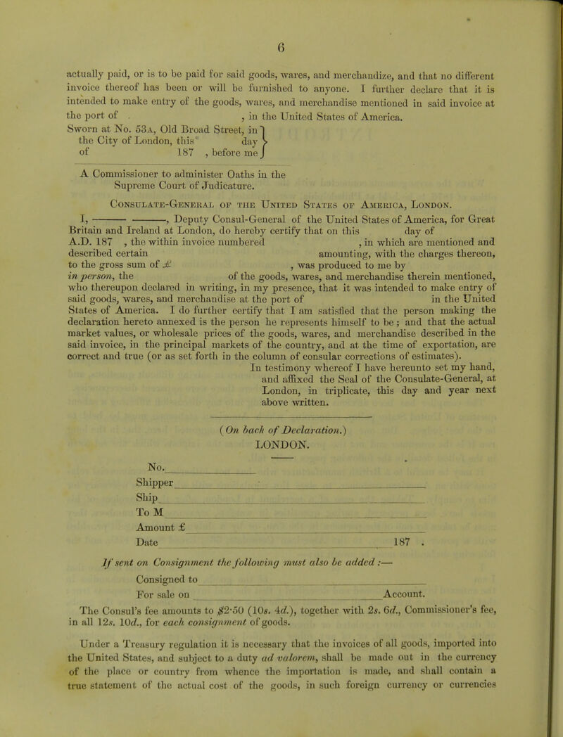 actually paid, or is to be paid for said goods, wares, and merchandize, and that no different invoice thereof has been or will be furnished to anyone. I further declare that it is intended to make entry of the goods, wares, and merchandise mentioned in said invoice at the port of . , in the United States of America. Sworn at No. 53a, Old Broad Street, in 1 the City of London, this day > of 187 , before me J A Commissioner to administer Oaths in the Supreme Court of Judicature. Consulate-General of the United States op America, London. -, Deputy Consul-General of the United States of America, for Great Britain and Ireland at London, do hereby certify that on this day of A.D. 187 , the within invoice numbered , in which are mentioned and described certain amounting, with the charges thereon, to the gross sum of £. , was produced to me by in person, the of the goods, wares, and merchandise therein mentioned, who thereupon declared in writing, in my presence, that it was intended to make entry of said goods, wares, and merchandise at the port of in the United States of America. I do further certify that I am satisfied that the person making the declaration hereto annexed is the person he represents himself to be ; and that the actual market values, or wholesale prices of the goods, wares, and merchandise described in the said invoice, in the principal markets of the country, and at the time of exportation, are correct and true (or as set forth in the column of consular corrections of estimates). In testimony whereof I have hereunto set my hand, and affixed the Seal of the Consulate-General, at London, in triplicate, this day and year next above written. ( On bach of Declaration.) LONDON. No. Shipper Ship To M Amount £ Date If sent on Consignment the following must also be added:— Consigned to For sale on Account. The Consul's fee amounts to #2-50 (10«. Ad.), together with 2s. 6d., Commissioner's fee, in all 12s. I0d., for each consignment of goods. Under a Treasury regulation it is necessary that the invoices of all goods, imported into the United States, and subject to a duty ad valorem, shall be made out in the currency of the place or country from whence the importation is made, and shall contain a true statement of the actual cost of the goods, in such foreign currency or currencies 187 .