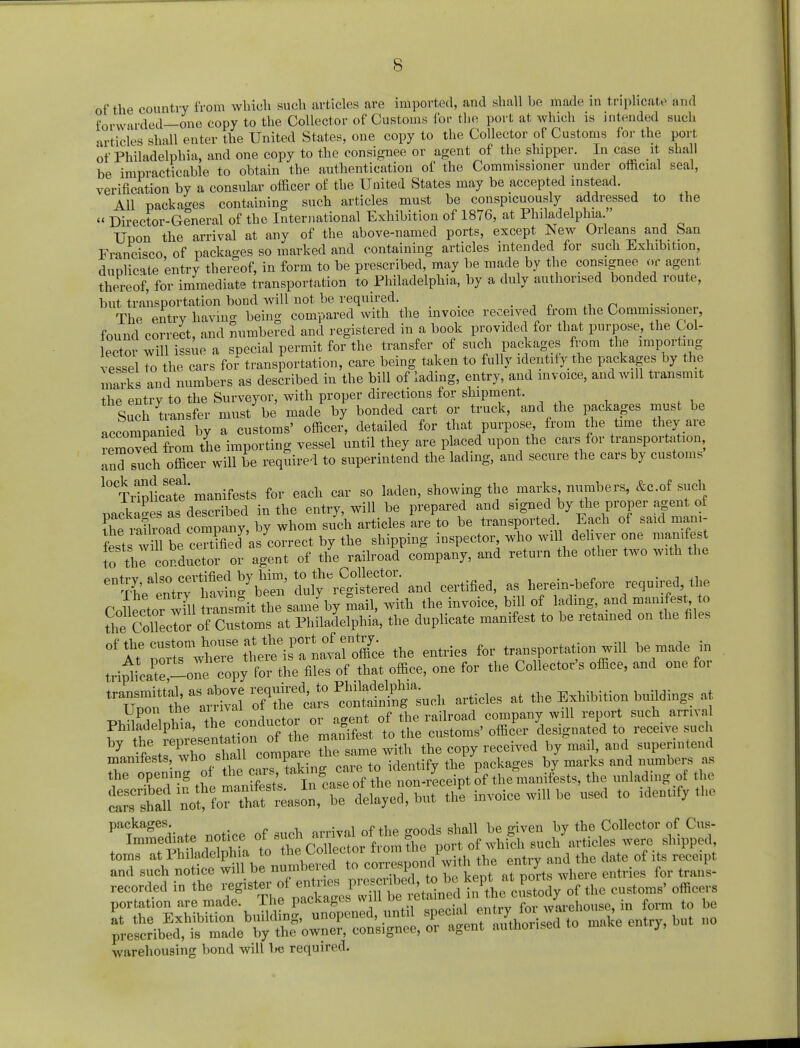 forwarded—one copy to the Collector of Customs for the port at which is intended such articles shall enter the United States, one copy to the Collector of Customs for the port of Philadelphia, and one copy to the consignee or agent of the shipper. In case it shall be impracticable to obtain the authentication of the Commissioner under official seal, verification by a consular officer of the United States may be accepted instead. All packages containing such articles must be conspicuously addressed to the « Director-General of the International Exhibition of 1876, at Philadelphia  Upon the arrival at any of the above-named ports, except New Orleans and San Francisco of packages so marked and containing articles intended for such Exhibition, duplicate 'entry thereof, in form to be prescribed, may be made by the consignee or agent thereof, for immediate transportation to Philadelphia, by a duly authorised bonded route, but transportation bond will not be required. The entrv bavin- being compared with the invoice received from the Commissioner, found correct, and numbered and registered in a book provided for that purpose, the Col- ector will issue a special permit for the transfer of such packages from the importing vessel to the cars for transportation, care being taken to fully identity the packages by the marks and numbers as described in the bill of lading, entry, and invoice, and will transmit the entry to the Surveyor, with proper directions for shipment. Such transfer must be made by bonded cart or truck, and the packages must be accompanied by a customs' officer, detailed for that purpose from the time they are removed from the importing vessel until they are placed upon the cars for transportation and such officer will be required to superintend the lading, and secure the cars by customs l0TrtoHcTte' manifests for each car so laden, showing the marks numbers, &c.of such tJkaSes asAscribed in the entry, will be prepared and signed by the proper agent of Se railroad company, by whom such articles are to be transported Each of said man.- fests willbe certfled as correct by the shipping inspector, who will deliver one manifest to the conductor or agent of the railroad company, and return the other two with the ontrv fil<?o certified by him, to the Collector. , Vhe ^ h^ing h^ duly registered and certified, as herein-before required the Collector wTli rTnsmit the same by mail, with the invoice, bill of lading and manifest to the Collector of Customs at Philadelphia, the duplicate manifest to be retained on the files the entries for transportation will be made in tri^a^ol copy for the files of that office, one for the Collector's office, and one for te^tea^^-^o^lch articles at the Exhibition buildings at PlSSpt, the co—^ as by tst^vrlTcompare 2 slme witfthe copy received by mail, and superintend manifests, who shall compare packages by marks and numbers as the opening of the J«» * ^^ton^Leipt of the manifests, the unlading of the Valine «2 invoice will be used to identify the packages arrival of the goods shall be given by the Collector of Cus- Immechate notice o .sucn arriv * port of which such articles were shipped, toms aVPhl ad6lP i^ the entry and the date of its receipt and such notice will be numneiecl to conespom j recorded in the registeroi ^^^^^cSS/rf the customs' officer portation are made, lhe packages wiu iwj warehouse, in form to be warehousing bond will l«J required.