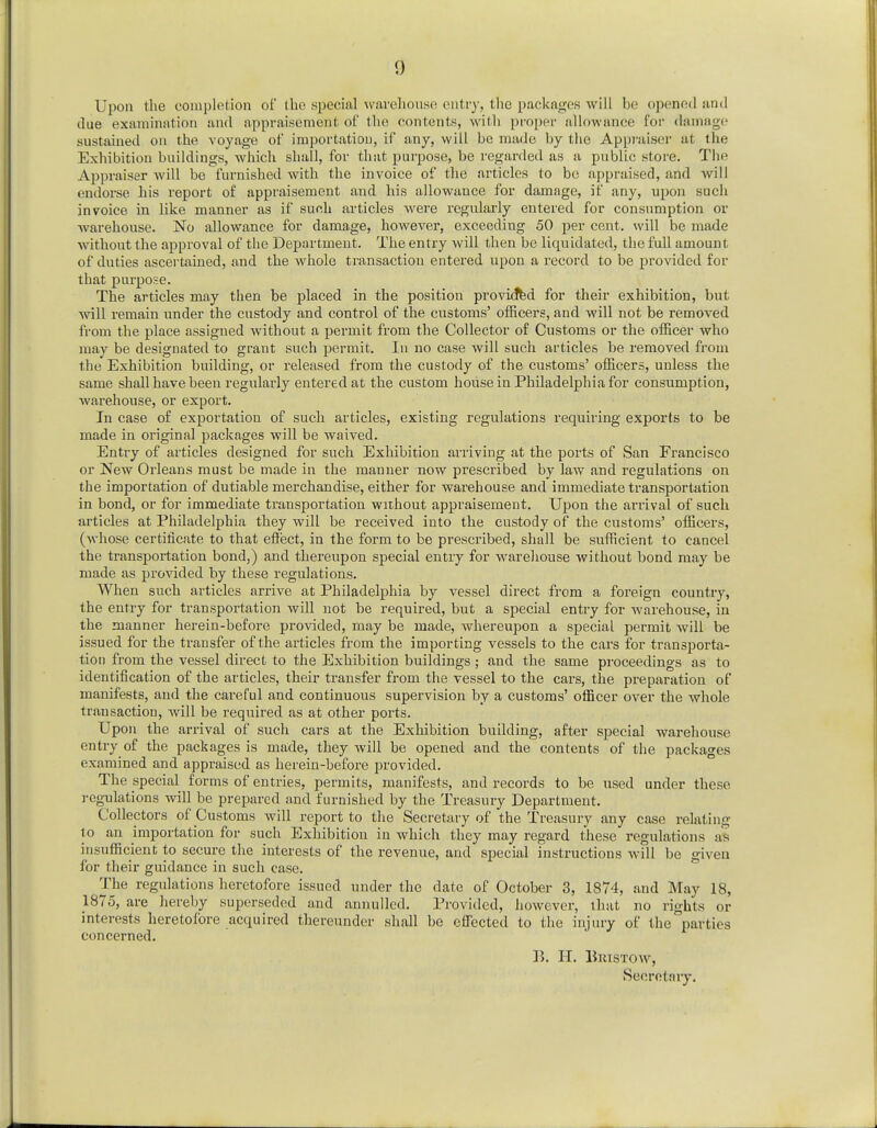Upon the completion of the special warehouse entry, the packages will be opened and clue examination and appraisement of the contents, with proper allowance for damage sustained on the voyage of importation, if any, will be made by the Appraiser at the Exhibition buildings, which shall, for that purpose, be regarded as a public store. The Appraiser will be furnished with the invoice of the articles to be appraised, and will endorse his report of appraisement and his allowance for damage, if any, upon such invoice in like manner as if such articles were regularly entered for consumption or warehouse. No allowance for damage, however, exceeding 50 per cent, will be made without the approval of the Department. The entry will then be liquidated, the full amount of duties ascertained, and the whole transaction entered upon a record to be provided for that purpose. The articles may then be placed in the position provided for their exhibition, but will remain under the custody and control of the customs' officers, and will not be removed from the place assigned without a permit from the Collector of Customs or the officer who may be designated to grant such permit. In no case will such articles be removed from the Exhibition building, or released from the custody of the customs' officers, unless the same shall have been regularly entered at the custom house in Philadelphia for consumption, warehouse, or export. In case of exportation of such articles, existing regulations requiring exports to be made in original packages will be waived. Entry of articles designed for such Exhibition arriving at the ports of San Francisco or New Orleans must be made in the manner now prescribed by law and regulations on the importation of dutiable merchandise, either for warehouse and immediate transportation in bond, or for immediate transportation without appraisement. Upon the arrival of such articles at Philadelphia they will be received into the custody of the customs' officers, (whose certificate to that effect, in the form to be prescribed, shall be sufficient to cancel the transportation bond,) and thereupon special entry for warehouse without bond may be made as provided by these regulations. When such articles arrive at Philadelphia by vessel direct from a foreign country, the entry for transportation will not be required, but a special entry for warehouse, in the manner herein-before provided, may be made, whereupon a special permit will be issued for the transfer of the articles from the importing vessels to the cars for transporta- tion from the vessel direct to the Exhibition buildings ; and the same proceedings as to identification of the articles, their transfer from the vessel to the cars, the preparation of manifests, and the careful and continuous supervision by a customs' officer over the whole transaction, will be required as at other ports. Upon the arrival of such cars at the Exhibition building, after special warehouse entry of the packages is made, they will be opened and the contents of the packages examined and appraised as herein-before provided. The special forms of entries, permits, manifests, and records to be used under these regulations will be prepared and furnished by the Treasury Department. Collectors of Customs will report to the Secretary of the Treasury any case relating to an importation for such Exhibition in which they may regard these regulations as insufficient to secure the interests of the revenue, and special instructions will be given for their guidance in such case. The regulations heretofore issued under the date of October 3, 1874, and May 18, 1875, are hereby superseded and annulled. Provided, however, that no rights or interests heretofore acquired thereunder shall be effected to the injury of the parties concerned. B. II. Bin stow, Secretary.