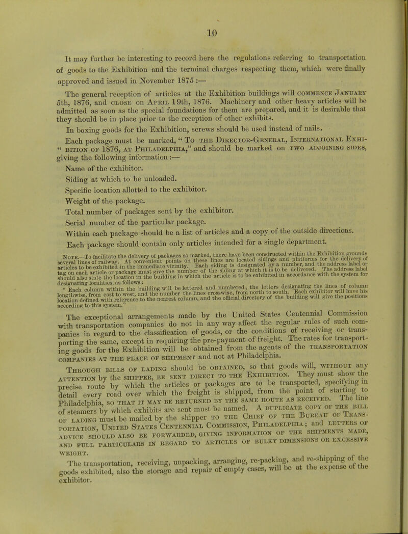 It may further be interesting to record here the regulations referring to transportation of goods to the Exhibition and the terminal charges respecting them, which were finally approved and issued in November 1875 :— The general reception of articles at the Exhibition buildings will commence January 5th, 1876, and close on April 19th, 1876. Machinery and other heavy articles will be admitted as soon as the special foundations for them are prepared, and it is desirable that they should be in place prior to the reception of other exhibits. In boxing goods for the Exhibition, screws should be used instead of nails. Each package must be marked,  To the Director-General, International Exhi-  bition op 1876, at Philadelphia, and should be marked on two adjoining sides, giving the following information:— Name of the exhibitor. Siding at which to be unloaded. Specific location allotted to the exhibitor. Weight of the package. Total number of packages sent by the exhibitor. Serial number of the particular package. Within each package should be a list of articles and a copy of the outside directions. Each package should contain only articles intended for a single department. Note -To facilitate the delivery of packages so marked, there have been constructed within the Exhibition grounds severalnineo ^rauwaV At convenient pomts on these lines are located sidings and platforms tor the delivery of artfoles to be exhibited in the immediate^cinity. Each siding is designated by a number, and the address labelor on eachl Irticlor nackaTe must give the number of the siding at which it is to be delivered. The address label shouldiSsSe tii^tiSf in the building in which the article is to be exhibited m accordance with the system for designating localities, as follows: . ,. «|ch column within the JuUd^ SnTe£^^ the Elding will give the positions according to this system. The exceptional arrangements made by the United States Centennial Commission with transportation companies do not in any way affect the regular rules of such com- panies in regard to the classification of goods, or the conditions of receiving or trans- porting the same, except in requiring the pre-payment of freight. The rates for transport- ing goods for the Exhibition will be obtained from the agents of the transportation companies at the place of shipment and not at Philadelphia. Through bills of lading should be obtained, so that goods will, without any attention by the shipper, be sent direct to the Exhibition. They must show the precise ronte by which the articles or packages are to be transported, specifying in S every road over which the freight is shipped, from the point of starting to Philadelphia, so that it mat be returned by the same route as received. The line of^steamersby which exhibits are sent must be named. A duplicate copy of the bill ^SS^lLtbonuuledbyllie shipper to the Chief portation, United States Centennial Commission, Philadelphia ; and advice should also be forwarded, giving information of the shipments made, ^ FULL P^TICULARS IN REGARD TO ARTICLES OF BULKY DIMENSIONS OR EXCESSIVE AV EIGHT The transportation, receiving, unpacking, arranging, re-packing,p^2lJ goods exhibited, also the storage and repair of empty cases, will be at the expense ol the exhibitor.