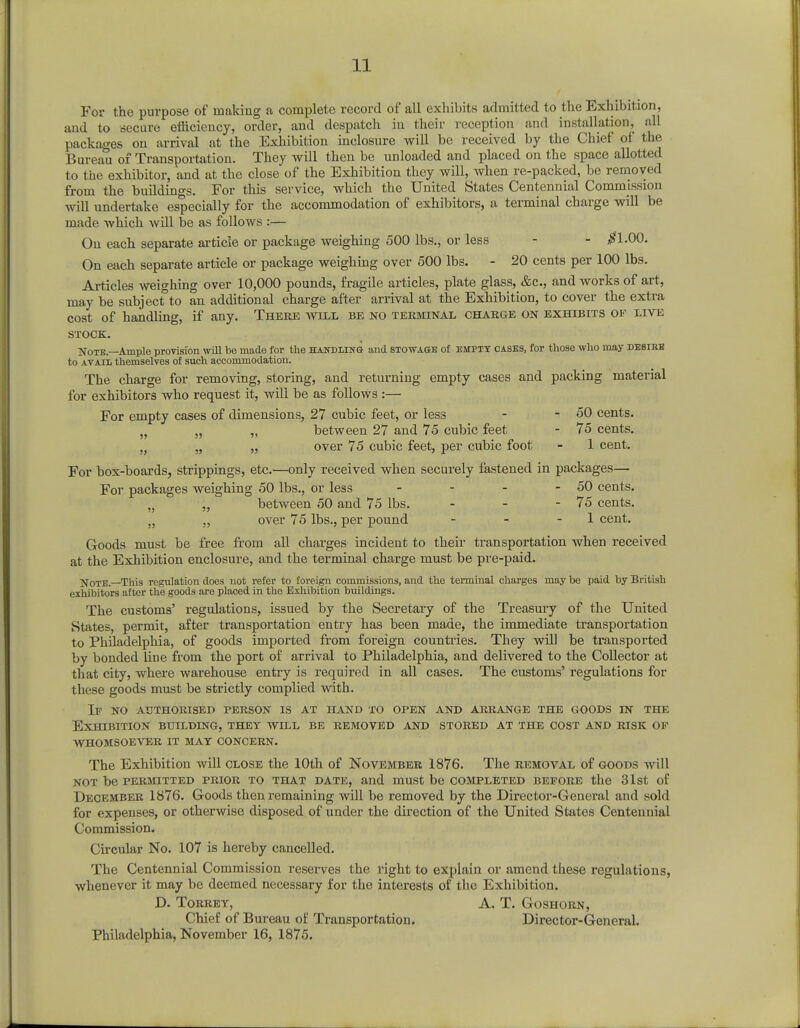 For the purpose of making a complete record of all exhibits admitted to the Exhibition, and to secure efficiency, order, and despatch in their reception and installation, all packages on arrival at the Exhibition inclosure will be received by the Chief of the Bureau of Transportation. They will then be unloaded and placed on the space allotted to the exhibitor, and at the close of the Exhibition they will, when re-packed, be removed from the buildings. For this service, which the United States Centennial Commjssion will undertake especially for the accommodation of exhibitors, a terminal charge will be made which will be as follows :— On each separate article or package weighing 500 lbs., or less - - #1.00. On each separate article or package weighing over 500 lbs. - 20 cents per 100 lbs. Articles weighing over 10,000 pounds, fragile articles, plate glass, &c, and works of art, may be subject to an additional charge after arrival at the Exhibition, to cover the extra cost of handling, if any. Theke will be no terminal charge on exhibits of live STOCK. Note.—Ample provision will be made for the handling and stowage of empty cases, for those who may desire to avail themselves of such accommodation. The charge for removing, storing, and returning empty cases and packing material for exhibitors who request it, will be as follows :— For empty cases of dimensions, 27 cubic feet, or less - - 50 cents. „ „ „ between 27 and 75 cubic feet - 75 cents. , „ „ over 75 cubic feet, per cubic foot - 1 cent. For box-boards, strippings, etc.—only received when securely fastened in packages— For packages weighing 50 lbs., or less - - - - 50 cents. „ „ between 50 and 75 lbs. - - - 75 cents. „ „ over 75 lbs., per pound - - 1 cent. Goods must be free from all charges incident to their transportation when received at the Exhibition enclosure, and the terminal charge must be pre-paid. Note—This regulation does not refer to foreign commissions, and the terminal charges may be paid by British exhibitors after the goods are placed in the Exhibition buildings. The customs' regulations, issued by the Secretary of the Treasury of the United States, permit, after transportation entry has been made, the immediate transportation to Philadelphia, of goods imported from foreign countries. They will be transported by bonded line from the port of arrival to Philadelphia, and delivered to the Collector at that city, where warehouse entry is required in all cases. The customs' regulations for these goods must be strictly complied with. If no authorised person is at hand to open and arrange the goods in the Exhibition building, thet will be removed and stored at the cost and risk of whomsoever it mat concern. The Exhibition will close the 10th of November 1876. The removal of goods will not be permitted prior to that date, and must be completed before the 31st of December 1876. Goods then remaining will be removed by the Director-General and sold for expenses, or otherwise disposed of under the direction of the United States Centennial Commission. Circular No. 107 is hereby cancelled. The Centennial Commission reserves the right to explain or amend these regulations, whenever it may be deemed necessary for the interests of the Exhibition. D. Torrey, A. T. Goshorn, Chief of Bureau of Transportation. Director-General. Philadelphia, November 16, 1875.