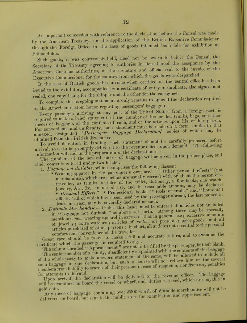 An important concession with reference to the declaration before the Consul was 'made by the American Treasury, on the application of the British Executive Commissioner through the Foreign Office, in the case of goods intended bona fide for exhibition at Philadelphia. Such goods, it was courteously held, need not be sworn to before the Consul, the Secretary of the Treasury agreeing to authorise in lieu thereof the acceptance by the American Customs authorities, of the signature and official seal to the invoice of the Executive Commissioner for the country from which the goods were despatched. In the case of British goods this invoice when certified at the central office has been issued to the exhibitor, accompanied by a certificate of entry in duplicate, also signed and sealed, one copy being for the shipper and the other for the consignee. To complete the foregoing statement it only remains to append the declaration required by the American custom house regarding passengers' baggage Every passenger arriving at any port of the United States from a foreign port is required to make a brief statement of the number of his or her trunks, bags and othei S of baggage, of the contents of each, and of the articles upon his or her person CS»nveSce aid uniformity, such statement must be made on a form similar to that annexX designated « Passenger* Baggage Declaration;' copies of which may be arrival so as to be promptly delivered to the revenue officer upon demand. Ihe following information will aid in the preparation of the declaration :— S ™mb«s of the several pieces of baggage will be given in the proper place, and their contents entered under two heads : # 1 Baaaaae not dutiable, which comprises the following classes : wZvZ apparel in the passenger's own use. Other persona effects (not mrchanS), which are such as are usually carried with or about the person ot» traveller as trunks, articles of the toilet, stationery, a few books one watch • i \o \o in ictu<d use and in reasonable amount, may be declared mentioned leubearing apparel in excess of that in general use ; excessive amount. Sprite «a«;s««3 certificate which the passenger is required to sign. passenger, but left blank, of the whole party to make a sworn statement of the will ballowe ^ for attempts to defraud. r(,wn.,p officer. The baggage Upon arrival, the declaration wil be delivered to the^revenue' gfoin will be examined on board the vessel or wharf, and duties assessed, which pa5 g0Any° piece of baggage containing over *500 worth of dutiable merchandise. will not be dSed on LnCbuT H-nt to th, public store for examination and appraisement.