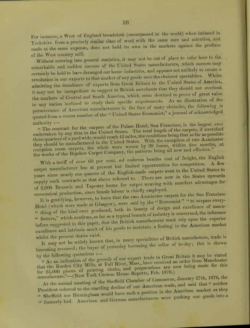 For instance, a West of England broadcloth (unsurpassed in the world) when imitated m Yorkshire from a precisely similar class of wool with the same care and attention, and made at the same expense, does not hold its own in the markets against the produce of the West country mill. . Without enteriug iuto general statistics, it may not he out of place to refer here to the remarkable and sudden success of the United States manufacturers, .which success may certainly be held to have deranged our home industries, and appears not unlikely to create a revolution in our exports to that market of any goods save the choicest specialities. Wh 1st a7m tt ng the decadence of exports from Great Britain to the United States o America it m y not be inexpedient to suggest to British merchants that they should not overlook he markets of Central and South America, which seem destined to prove of great va ue „ ion inclined to study their specific requirements. As an illustration of the per everan e 0f American manufacturers in the face of many obstacles the followmg is quoted7Z a recent number of the  United States Economist, a journal of acknowledged forthe ^^^ESKS^M they should be manufactured in h^Un\ted States. Wit £ ^ ^ ^SsSThe B^w^rpt Com^he patterns being al, new and effective. With a tariff of over 60 per cent, ad valorem besides cost of freight, the English With a tanlot o,e p opportunities for competition. A few Zt£ — of the ,ng^-maae went to the UnUed States, 7^lZ^^^^^t- — advantages for econ'omical production, since female chie%fa. thc San Frallcisc„ It is gratifying, however, to learn that the two Ax— p _ W^r**** W^in^W design and excellence' of maun- « thing of the kind ever produced, both m beauty o g; concemed, the inference , facture, ^.^^^^^^^ upon' the superior £SnS« 25.'of Ms^I to maintain a footing in the American market whilst the present duties exist. specialities of British manufacture* trade is that the Borden City »j-£™^^TuoTIre now being made for this for 25,000 pieces, of pnrtmg £°th- Repo. ts, Feb. 1876.) »^MNew«*^™J of commerce, January 27th, 1876, the ttstt^ffi — —
