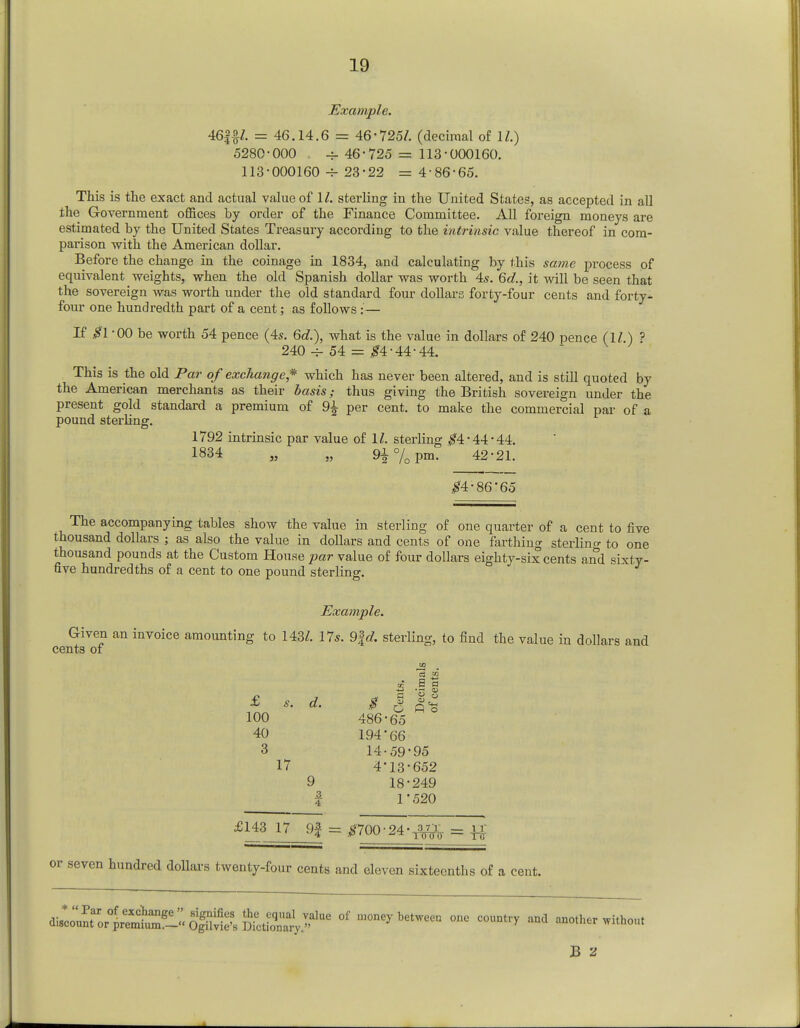 Example. 46££/. = 46.14.6 = 46-725/. (decimal of 11.) 5280-000 , -j- 46-725 = 113-000160. 113-000160 23-22 = 4-86-65. This is the exact and actual value of 1/. sterling in the United States, as accepted in all the Government offices by order of the Finance Committee. All foreign moneys are estimated by the United States Treasury according to the intrinsic value thereof in com- parison with the American dollar. Before the change in the coinage in 1834, and calculating by this same process of equivalent weights, when the old Spanish dollar was worth 4s. 6d., it will be seen that the sovereign was worth under the old standard four dollars forty-four cents and forty- four one hundredth part of a cent; as follows : — If #1 -00 be worth 54 pence (4s. 6d.), what is the value in dollars of 240 pence (11 ) ? 240 ~ 54 = #4-44-44. This is the old Par of exchange * which has never been altered, and is still quoted by the American merchants as their basis; thus giving the British sovereign under the present gold standard a premium of 9^ per cent, to make the commercial par of a pound sterling. 1792 intrinsic par value of 1/. sterling $4-44 44. 1834 „ „ 9±%pm. 42-21. #4-86'65 The accompanying tables show the value in sterling of one quarter of a cent to five thousand dollars ; as also the value in dollars and cents of one farthing sterling to one thousand pounds at the Custom House par value of four dollars eighty-six cents and sixty- five hundredths of a cent to one pound sterling. Example. Given an invoice amounting to 143Z. 17s. 9fd sterling, to find the value in dollars and cents of to £ s. d. $ | || 100 486-65 40 194'66 3 14-59-95 17 4-13-652 9 18-249 | 1'520 £143 17 9| = #700-24-^ = -^ or seven hundred dollars twenty-four cents and eleven sixteenths of a cent. <^^:l:^^S^^Z^e °f ulone>-bet— °™ ** -other without B 2