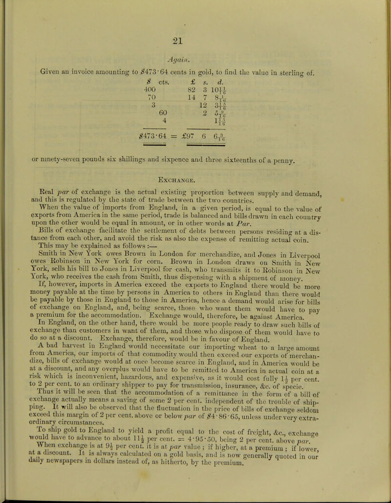 Again. Given au invoice amounting to #473'64 cents in gold, to find the value in sterling of. $ cts. £ s. d. 400 82 3 10ft 70 14 7 8TV 3 60 4 12 2 q 1 r, °TS If* #473-64 = £97 6 6^ or ninety-seven pounds six shillings and sixpence and three sixteenths of a penny. Exchange. Real par of exchange is the actual existing proportion between supply and demand, and this is regulated by the state of trade between the two countries. When the value of imports from England, in a given period, is equal to the value of exports from America in the same period, trade is balanced and bills drawn in each country upon the other would be equal in amount, or in other words at Par. Bills of exchange facilitate the settlement of debts between persons residing at a dis- tance from each other, and avoid the risk as also the expense of remitting actual coin. This may be explained as follows :— Smith in New York owes Brown in London for merchandize, and Jones in Liverpool owes Robinson in New York for corn. Brown in London draws on Smith in New York, sells his bill to Jones in Liverpool for cash, who transmits it to Robinson in New York, who receives the cash from Smith, thus dispensing with a shipment of money. If, however, imports in America exceed the exports to England there would be more money payable at the time by persons in America to others in England than there would be payable by those in England to those in America, hence a demand would arise for bills of exchange on England, and, being scarce, those who want them would have to pay a premium for the accommodation. Exchange would, therefore, be against America. In England, on the other hand, there would be more people ready to draw such bills of exchange than customers in want of them, and those who dispose of them would have to do so at a discount. Exchange, therefore, would be in favour of England. A bad harvest in England would necessitate our importing wheat to a laro-e amount from America, our imports of that commodity would then exceed our exports of&merchan- dize, bills of exchange would at once become scarce in England, and in America would be at a discount, and any overplus would have to be remitted to America in actual coin at a risk which is inconvenient, hazardous, and expensive, as it would cost fully U per cent, to 2 per cent, to an ordinary shipper to pay for transmission, insurance, &c. of specie. Thus it will be seen that the accommodation of a remittance in the form of a bill of exchange actually means a saving of some 2 per cent, independent of the trouble of ship- ping. It will also be observed that the fluctuation in the price of bills of exchange seldom exceed this margin of 2 per cent, above or below par of #4 • 86 • 65, unless under very extra- ordinary circumstances. J To ship gold to England to yield a profit equal to the cost of freight, &c, exchange would have to advance to about 111 per cent< _ 4-95-50, being 2 per cent, above par When exchange is at 9£ per cent, it is at par value ; if higher, at a premium ; if lower at a discount. It is always calculated on a gold basis, and is now generally quoted in our daily newspapers m dollars instead of, as hitherto, by the premium.