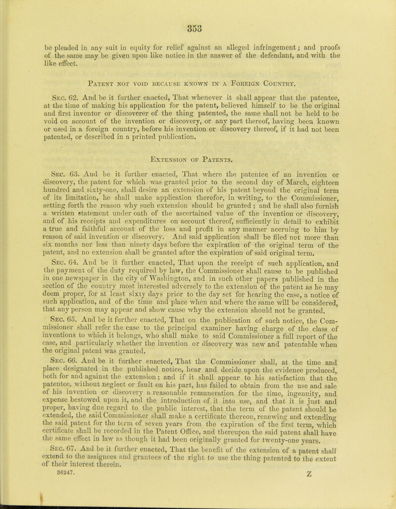 be pleaded in. any suit in equity for relief against an alleged infringement; and proofs of the same may be given upon like notice in the answer of the defendant, and with the like effect. Patent not void because known in a Foreign Country. Sec. 62. And be it further enacted, That whenever it shall appear that the patentee, at the time of making his application for the patent, believed himself to be the original and first inventor or discoverer of the thing patented, the same shall not be held to be void on account of the invention or discovery, or any part thereof, having been known or used in a foreign country, before his invention or discovery thereof, if it had not been patented, or described in a printed publication. Extension op Patents. Sec. 63. And be it further enacted, That where the patentee of an invention or discovery, the patent for which was granted prior to the second day of March, eighteen hundred and sixty-one, shall desire an extension of his patent beyond the original term of its limitation, he shall make application therefor, in writing, to the Commissioner, setting forth the reason why such extension should be granted ; and he shall also furnish a written statement under oath of the ascertained value of the invention or discovery, and of his receipts and expenditures on account' thereof, sufficiently in detail to exhibit a true and faithful account of the loss and profit in any manner accruing to him by reason of said invention or discovery. And said application shall be filed not more than six months nor less than ninety days before the expiration of the original term of the patent, and no extension shall be granted after the expiration of said original term. Sec. 64. And be it further enacted, That upon the receipt of such application, and the payment of the duty required by law, the Commissioner shall cause to be published in one newspaper in the city of Washington, and in such other papers published in the section of the country most interested adversely to the extension of the patent as he may deem proper, for at least sixty days prior to the day set for hearing the case, a notice of such application, and of the time and place when and where the same will be considered, that any person may appear and show cause why the extension should not be granted. Sec. 65. And be it further enacted, That on the publication of such notice, the Com- missioner shall refer the case to the principal examiner having charge of the class of inventions to which it belongs, who shall make to said Commissioner a full report of the case, and particularly whether the invention or discovery was new and patentable when the original patent was granted. Sec. 66. And be it further enacted, That the Commissioner shall, at the time and place designated in the published notice, hear and decide upon the evidence produced, both for and against the extension; and if it shall appear to his satisfaction that the patentee, without neglect or fault on his part, has failed to obtain from the use and sale of his invention or discovery a reasonable remuneration for the time, ingenuity, and expense bestowed upon it, and the introduction of it into use, and that it is just and proper, having due regard to the public interest, that the term of the patent should be extended, the said Commissioner shall make a certificate thereon, reneAving and extending the said patent for the term of seven years from the expiration of the first term, which certificate shall be recorded in the Patent Office, and thereupon the said patent shall have the same effect in law as though it had been originally granted for twenty-one years. Sec. 67. And be it further enacted, That the benefit of the extension of a patent shall extend to the assignees and grantees of the right to use the thing patented to the extent of their interest therein. 36247. 2 i