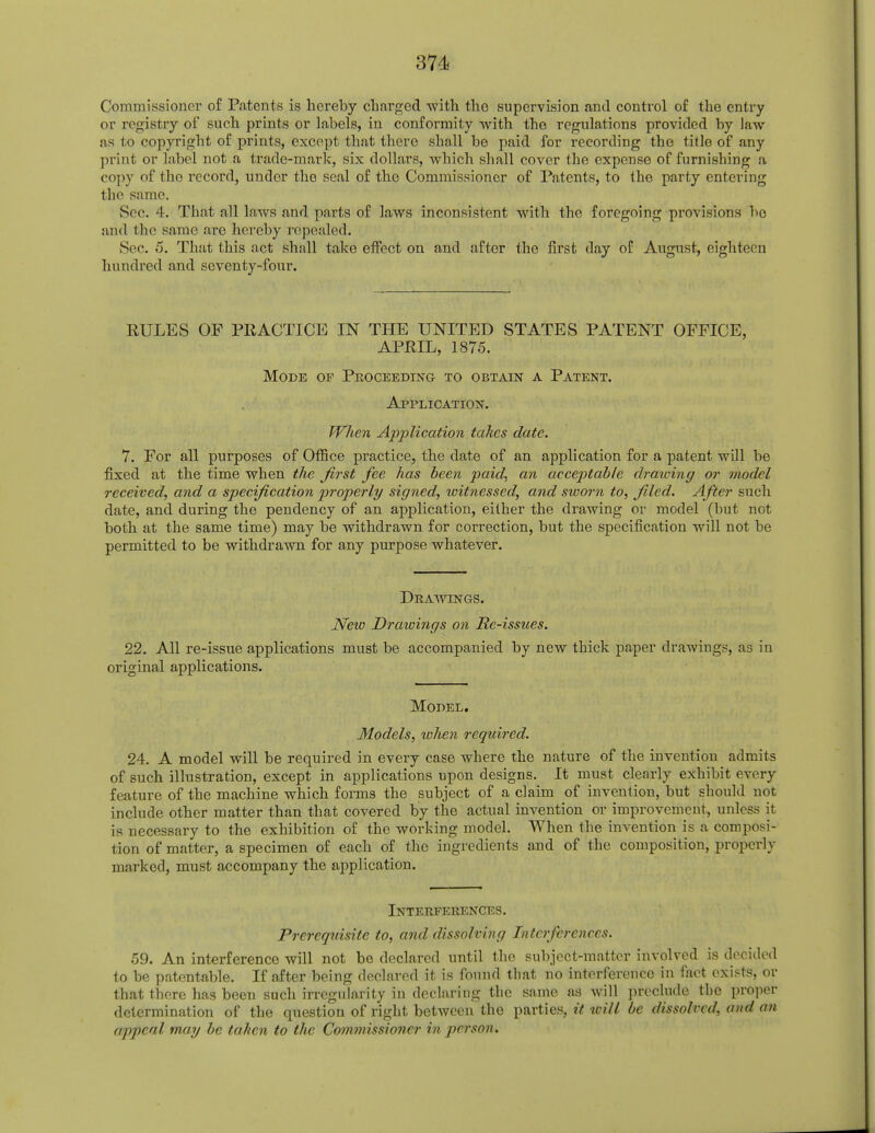 Commissioner of Patents is hereby charged with the supervision and control of the entry or registry of such prints or labels, in conformity with the regulations provided by law as to copyright of prints, except that there shall be paid for recording the title of any print or label not a trade-mark, six dollars, which shall cover the expense of furnishing a copy of the record, under the seal of the Commissioner of Patents, to the party entering the same. Sec. 4. That all laws and parts of laws inconsistent with the foregoing provisions bo and the same are hereby repealed. Sec. 5. That this act shall take effect on and after the first day of August, eighteen hundred and seventy-four. RULES OF PRACTICE IN THE UNITED STATES PATENT OFFICE, APRIL, 1875. Mode of Proceeding to obtain a Patent. Application. When Application takes date. 7. For all purposes of Office practice, the date of an application for a patent will be fixed at the time when the first fee has been paid, an acceptable drawing or model received, and a specification properly signed, witnessed, and sworn to, filed. After such date, and during the pendency of an application, either the drawing or model (but not both at the same time) may be withdrawn for correction, but the specification will not be permitted to be withdrawn for any purpose whatever. Drawings. New Drawings on Re-issues. 22. All re-issue applications must be accompanied by new thick paper drawings, as in original applications. Model. Models, when required. 24. A model will be required in every case where the nature of the invention admits of such illustration, except in applications upon designs. It must clearly exhibit every feature of the machine which forms the subject of a claim of invention, but should not include other matter than that covered by the actual invention or improvement, unless it is necessary to the exhibition of the working model. When the invention is a composi- tion of matter, a specimen of each of the ingredients and of the composition, properly marked, must accompany the application. Interferences. Prerequisite to, and dissolving Interferences. 59. An interference will not be declared until the subject-matter involved is decided to be patentable. If after being declared it is found that no interference in fact exists, or that there has been such irregularity in declaring the same as will preclude the proper determination of the question of right between the parties, it will be dissolved, and an appeal may he tahen to the Com»iis,sin?>rr in person.