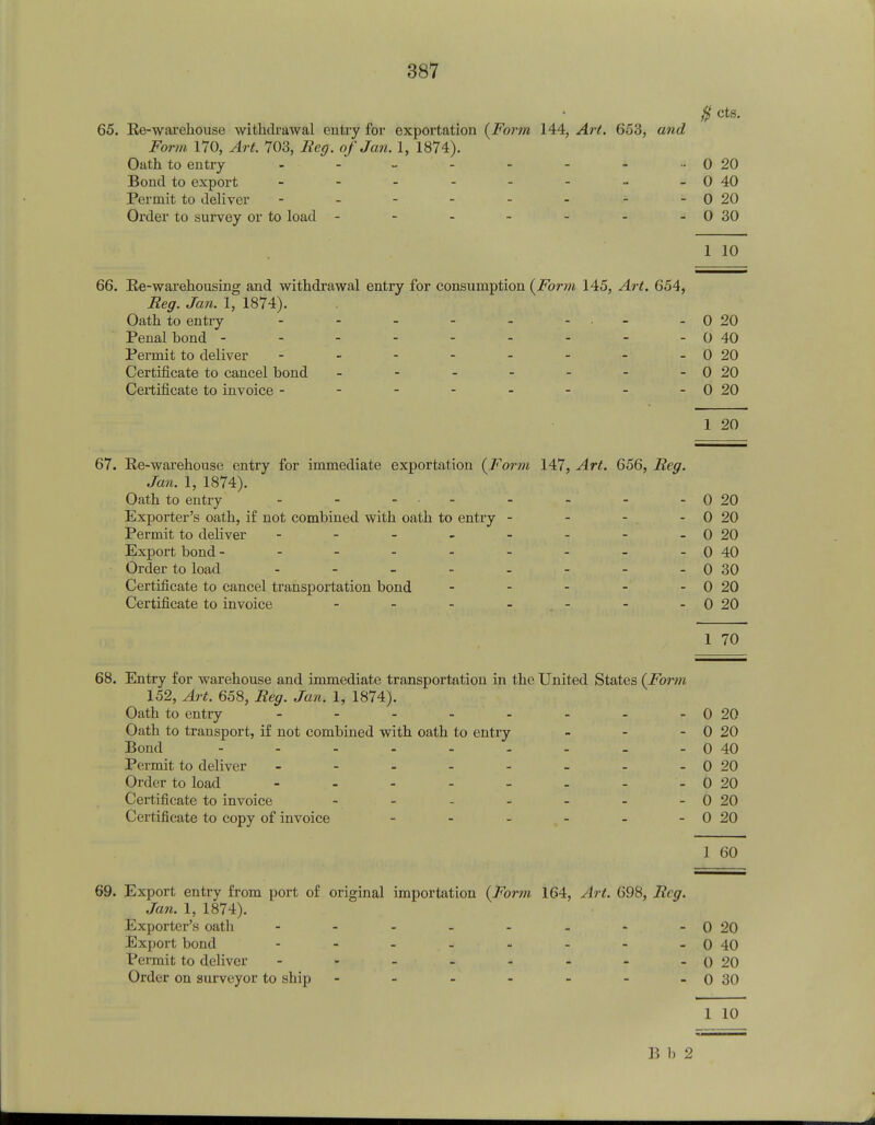 $ cts. 65. Re-warehouse withdrawal entry for exportation (Form 144, Art. 653, and Form 170, Art. 703, Reg. of Jan. 1, 1874). Oath to entry - - - - - - - •• 0 20 Bond to export - - - - - - - -0 40 Permit to deliver - - - - - - - -0 20 Order to survey or to load - - - - - - -0 30 1 10 66. Re-warehousing and withdrawal entry for consumption (Form 145, Art. 654, Reg. Jan. 1, 1874). Oath to entry - - - - - - - 0 20 Penal hond - - - - - - - - - 0 40 Permit to deliver - - - - - - - -0 20 Certificate to cancel bond - - - - - - -0 20 Certificate to invoice - - - - - - - -0 20 1 20 67. Re-warehouse entry for immediate exportation (Form 147, Art. 656, Reg. Jan. 1, 1874). Oath to entry - - - • - - - - 0 20 Exporter's oath, if not combined with oath to entry - - - - 0 20 Permit to deliver - - - - - - - -0 20 Export bond - - - - - - - - -0 40 Order to load - - - - - - - - 0 30 Certificate to cancel transportation bond - - - - - 0 20 Certificate to invoice - - - - -0 20 1 70 68. Entry for warehouse and immediate transportation in the United States (Form 152, Art. 658, Reg. Jan. 1, 1874). Oath to entry - - - - - - - - 0 20 Oath to transport, if not combined with oath to entry - - - 0 20 Bond - - - - - - - - - 0 40 Permit to deliver - - - - - - - -0 20 Order to load - - - - - - - 0 20 Certificate to invoice - - - - - - -0 20 Certificate to copy of invoice - - - - - -0 20 1 60 69. Export entry from port of original importation (Form 164, Art. 698, Reg. Jan. 1, 1874). Exporter's oath - - - - - - - -0 20 Export bond - - - - - - - 0 40 Permit to deliver - » - - - - - -0 20 Order on surveyor to ship - - - - - - -0 30 1 10 B 1. 2