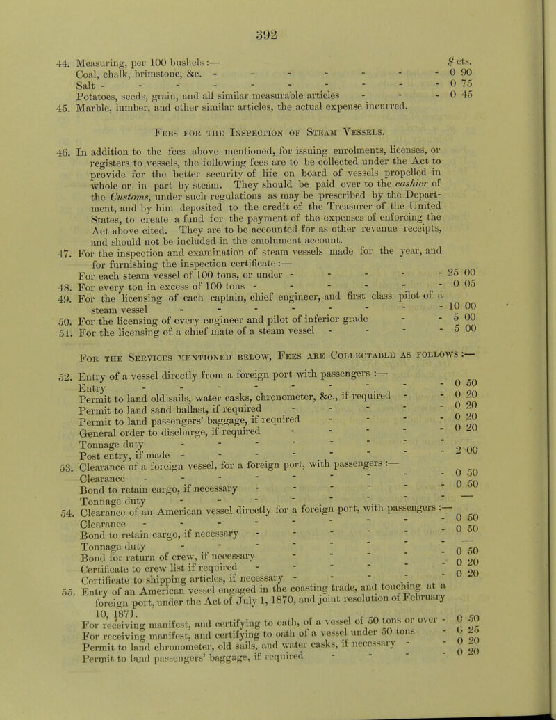 44. Measuring, per 100 bushels :— # els. Coal, chalk, brimstone, &c. - - - - - - -090 Salt ,    - 0 75 Potatoes, seeds, grain, and all similar measurable articles - - - 0 45 45. Marble, lumber, and other similar articles, the actual expense incurred. Fees for the Inspection op Steam Vessels. 46. In addition to the fees above mentioned, for issuing enrolments, licenses, or registers to vessels, the following fees are to be collected under the Act to provide for the better security of life on board of vessels propelled in whole or in part by steam. They should be paid over to the cashier of the Customs, under such regulations as may be prescribed by the Depart- ment, and by him deposited to the credit of the Treasurer of the United States, to create a fund for the payment of the expenses of enforcing the Act above cited. They are to be accounted for as other revenue receipts, and should not be included in the emolument account. 47. For the inspection and examination of steam vessels made for the year, and for furnishing the inspection certificate:— For each steam vessel of 100 tons, or under - - - - - 25 00 48. For every ton in excess of 100 tons - - - - - 0 05 49. For the licensing of each captain, chief engineer, and first class pilot of a steam vessel - - - -   ~*-nn 50. For the licensing of every engineer and pilot of inferior grade - - o 00 51. For the licensing of a chief mate of a steam vessel - - - - 5 00 Fob the Services mentioned below, Fees are Collectable as follows :— 52. Entry of a vessel directly from a foreign port with passengers :— Entry Permit to land old sails, water casks, chronometer, &c, if required - - 0 20 Permit to land sand ballast, if required - - -  o 9n Permic to land passengers' baggage, if required - - 0-0 General order to discharge, if required Tonnage duty - - 2 00 Post entry, if made - 53. Clearance of a foreign vessel, for a foreign port, with passengers :— ^ Clearance -  o 50 Bond to retain cargo, if necessary Tonnage duty - - _ ... 54. Clearance of an American vessel directly for a foreign port, with passengers :— _,. - u ou Clearance - 0 _0 Bond to retain cargo, if necessary Tonnage duty -  0 50 Bond for return of crew, if necessary - 2Q Certificate to crew list if required -  0 °0 Certificate to shipping articles, if necessary - - -   55. Entry of an American vessel engaged in the coasting trade, and touching at a foreign port, under the Act of July 1, 1870, and joint resolution of February 10 1871 For receiving manifest, and certifying to oath, of a vessel of 50 tons or over ■ 0 50 For receiving manifest, and certifying to oath of a vessel under oO tons - O BO Permit to land chronometer, old sails, and water casks, if necessary - - o *j Permit to lajid passengers' baggage, if required