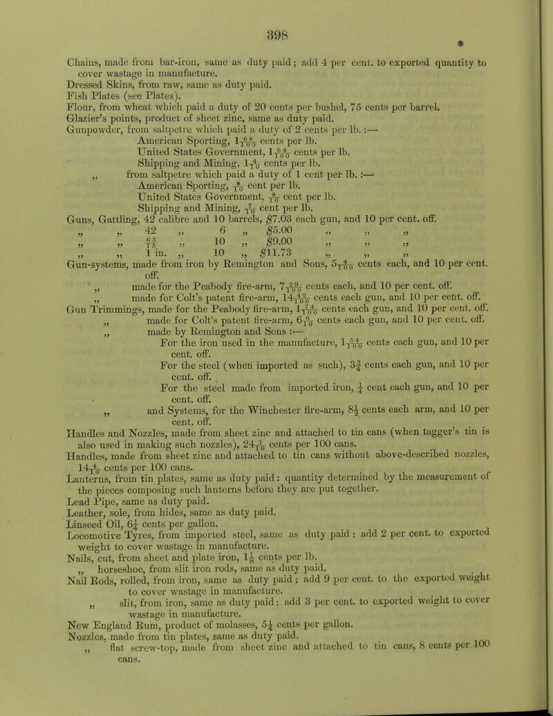 Chains, made from bar-iron, same as duty paid; add 4 per cent, to exported quantity to cover wastage in manufacture. Dressed Skins, from raw, same as duty paid. Fish Plates (see Plates). Flour, from wheat which paid a duty of 20 cents per bushel, 75 cents per barrel. Glazier's points, product of sheet zinc, same as duty paid. Gunpowder, from saltpetre which paid a duty of 2 cents per lb.:— American Sporting, 1-j^- cents per lb. United States Government, l-j^j cents per lb. Shipping and Mining, 1^ cents per lb. „ from saltpetre which paid a duty of 1 cent per lb.:— American Sporting, cent per lb. United States Government, -j^ cent per lb. Shipping and Mining, cent per lb. Guns, Gattling, 42 calibre and 10 barrels, $7.03 each gun, and 10 per cent. off. 42 „ 6 „ $5.00 55 55 7 5 •>■) 10 ,, $9.00 „ „ ,, „ „ 1 in- ,5 10 » $11-73 „ „ „ Gun-systems, made from iron by Remington and Sons, cents each, and 10 per cent, off. „ made for the Peabody fire-arm, 7^^- cents each, and 10 per cent. off. „ made for Colt's patent fire-arm, 14^^- cents each gun, and 10 per cent. off. Gun Trimmings, made for the Peabody fire-arm, 1T7^ cents each gun, and 10 per cent. off. „ made for Colt's patent fire-arm, 6TG¥ cents each gun, and 10 per cent. off. „ made by Remington and Sons :— For the iron used in the manufacture, 1^^ cents each gun, and 10 per cent. off. For the steel (when imported as such), 3| cents each gun, and 10 per cent. off. , For the steel made from imported iron, ^ cent each gun, and 10 per cent. off. „ and Systems, for the Winchester fire-arm, 8± cents each arm, and 10 per cent. off. Handles and Nozzles, made from sheet zinc and attached to tin cans (when tagger's tin is also used in making such nozzles), 24^- cents per 100 cans. Handles, made from sheet zinc and attached to tin cans without above-described nozzles. 14-^y cents per 100 cans. Lanterns, from tin plates, same as duty paid: quantity determined by the measurement of the pieces composing such lanterns before they are put together. Lead Pipe, same as duty paid. Leather, sole, from hides, same as duty paid. Linseed Oil, 6£ cents per gallon. Locomotive Tyres, from imported steel, same as duty paid ; add 2 per cent, to exported weight to cover wastage in manufacture. Nails, cut, from sheet and plate iron, l£ cents per lb. „ horseshoe, from slit iron rods, same as duty paid. Nail Rods, rolled, from iron, same as duty paid; add 9 per cent, to the exported weight to cover wastage in manufacture. „ slit, from iron, same as duty paid; add 3 per cent, to exported weight to cover wastage in manufacture. New England Rum, product of molasses, 5£ cents per gallon. Nozzles, made from tin plates, same as duty paid. „ ' flat screw-top, made from sheet zinc and attached to tin cans, 8 cents per 100 cans.