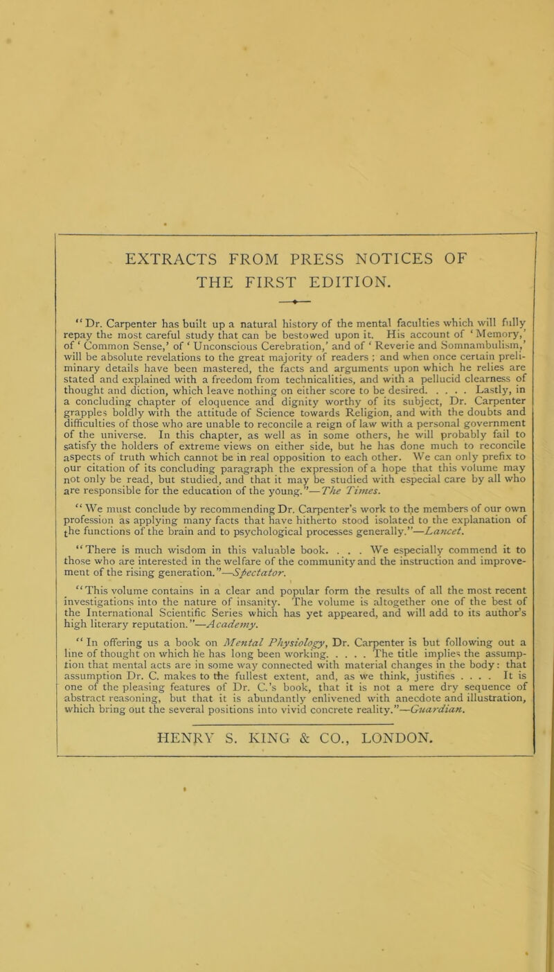 EXTRACTS FROM PRESS NOTICES OF THE FIRST EDITION. “Dr. Carpenter has built up a natural history of the mental faculties which will fully repay the most careful study that can be bestowed upon it. His account of ‘Memory, of ‘ Common Sense,’ of ‘ Unconscious Cerebration,’ and of ‘ Reverie and Somnambulism,’ will be absolute revelations to the great majority of readers ; and when once certain preli- minary details have been mastered, the facts and arguments upon which he relies are stated and explained with a freedom from technicalities, and with a pellucid clearness of thought and diction, which leave nothing on either score to be desired Lastly, in a concluding chapter of eloquence and dignity worthy of its subject, Dr. Carpenter grapples boldly with the attitude of Science towards Religion, and with the doubts and difficulties of those who are unable to reconcile a reign of law with a personal government of the universe. In this chapter, as well as in some others, he will probably fail to satisfy the holders of extreme views on either side, but he has done much to reconcile aspects of truth which cannot be in real opposition to each other. We can only prefix to our citation of its concluding paragraph the expression of a hope that this volume may not only be read, but studied, and that it may be studied with especial care by all who are responsible for the education of the young.”—The Times. “ We must conclude by recommending Dr. Carpenter’s work to the members of our own profession as applying many facts that have hitherto stood isolated to the explanation of the functions of the brain and to psychological processes generally.”—La?icet. “There is much wisdom in this valuable book. . . . We especially commend it to those who are interested in the welfare of the community and the instruction and improve- ment of the rising generation.”—Spectator. “This volume contains in a clear and popular form the results of all the most recent investigations into the nature of insanity. The volume is altogether one of the best of the International Scientific Series which has yet appeared, and will add to its author’s high literary reputation.”—Academy. “In offering us a book on Mental Physiology, Dr. Carpenter is but following out a line of thought on which he has long been working The title implies the assump- tion that mental acts are in some way connected with material changes in the body: that assumption Dr. C. makes to the fullest extent, and, as we think, justifies .... It is one of the pleasing features of Dr. C.’s book, that it is not a mere dry sequence of abstract reasoning, but that it is abundantly enlivened with anecdote and illustration, which bring out the several positions into vivid concrete reality.”—Guardian. HENRY S. KING & CO., LONDON.