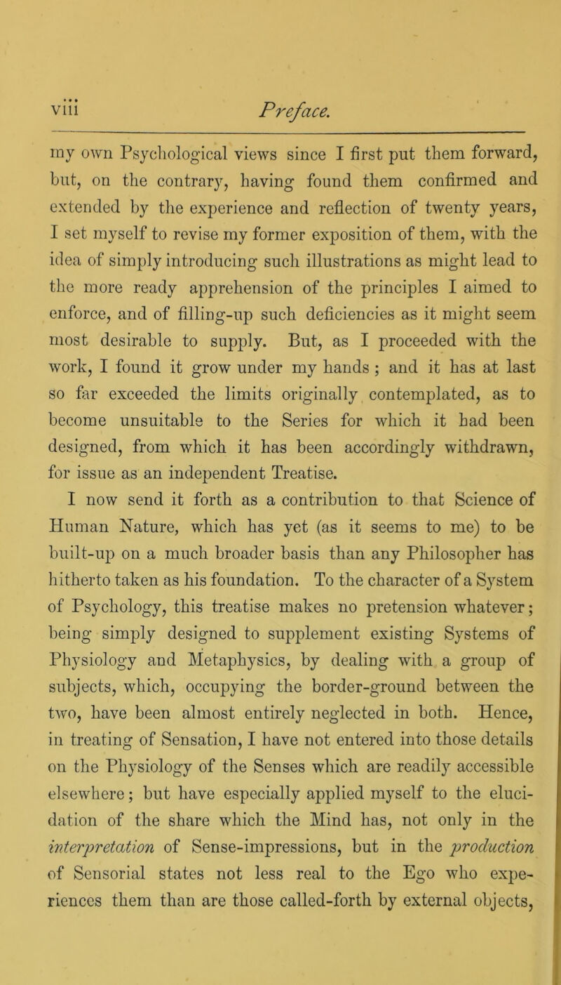 my own Psychological views since I first put them forward, but, on the contrary, having found them confirmed and extended by the experience and reflection of twenty years, I set myself to revise my former exposition of them, with the idea of simply introducing such illustrations as might lead to the more ready apprehension of the principles I aimed to enforce, and of filling-up such deficiencies as it might seem most desirable to supply. But, as I proceeded with the work, I found it grow under my hands ; and it has at last so far exceeded the limits originally contemplated, as to become unsuitable to the Series for which it had been designed, from which it has been accordingly withdrawn, for issue as an independent Treatise. I now send it forth as a contribution to that Science of Human Nature, which has yet (as it seems to me) to be built-up on a much broader basis than any Philosopher has hitherto taken as his foundation. To the character of a System of Psychology, this treatise makes no pretension whatever; being simply designed to supplement existing Systems of Physiology and Metaphysics, by dealing with a group of subjects, which, occupying the border-ground between the two, have been almost entirely neglected in both. Hence, in treating of Sensation, I have not entered into those details on the Physiology of the Senses which are readily accessible elsewhere; but have especially applied myself to the eluci- dation of the share which the Mind has, not only in the interpretation of Sense-impressions, but in the production of Sensorial states not less real to the Ego who expe- riences them than are those called-forth by external objects,