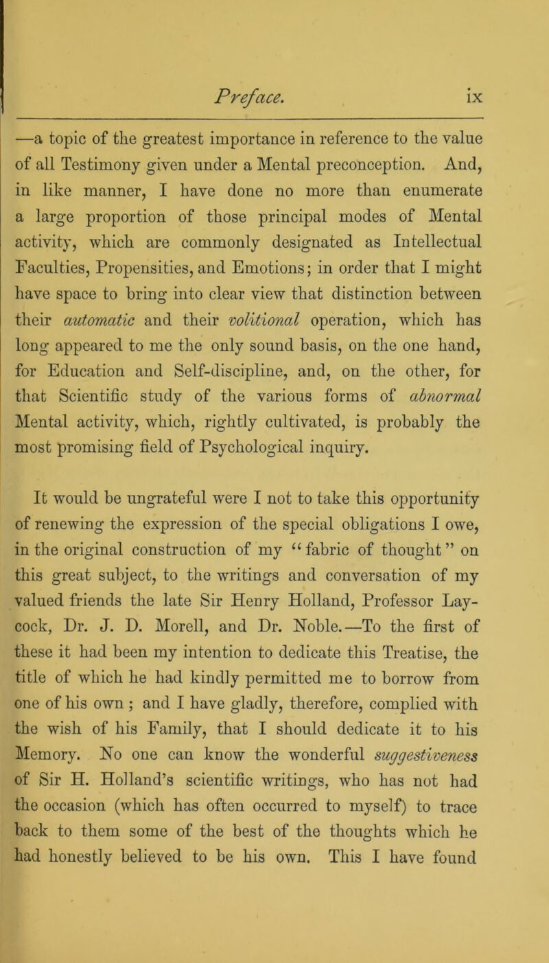 —a topic of the greatest importance in reference to the value of all Testimony given under a Mental preconception. And, in like manner, I have done no more than enumerate a large proportion of those principal modes of Mental activity, which are commonly designated as Intellectual Faculties, Propensities, and Emotions; in order that I might have space to bring into clear view that distinction between their automatic and their volitional operation, which has long appeared to me the only sound basis, on the one hand, for Education and Self-discipline, and, on the other, for that Scientific study of the various forms of abnormal Mental activity, which, rightly cultivated, is probably the most promising field of Psychological inquiry. It would be ungrateful were I not to take this opportunity of renewing the expression of the special obligations I owe, in the original construction of my “fabric of thought” on this great subject, to the writings and conversation of my valued friends the late Sir Henry Holland, Professor Lay- cock, Dr. J. D. Morell, and Dr. Noble.—To the first of these it had been my intention to dedicate this Treatise, the title of which he had kindly permitted me to borrow from one of his own ; and I have gladly, therefore, complied with the wish of his Family, that I should dedicate it to his Memory. No one can know the wonderful suggestiveness of Sir H. Holland’s scientific writings, who has not had the occasion (which has often occurred to myself) to trace back to them some of the best of the thoughts which he had honestly believed to be his own. This I have found