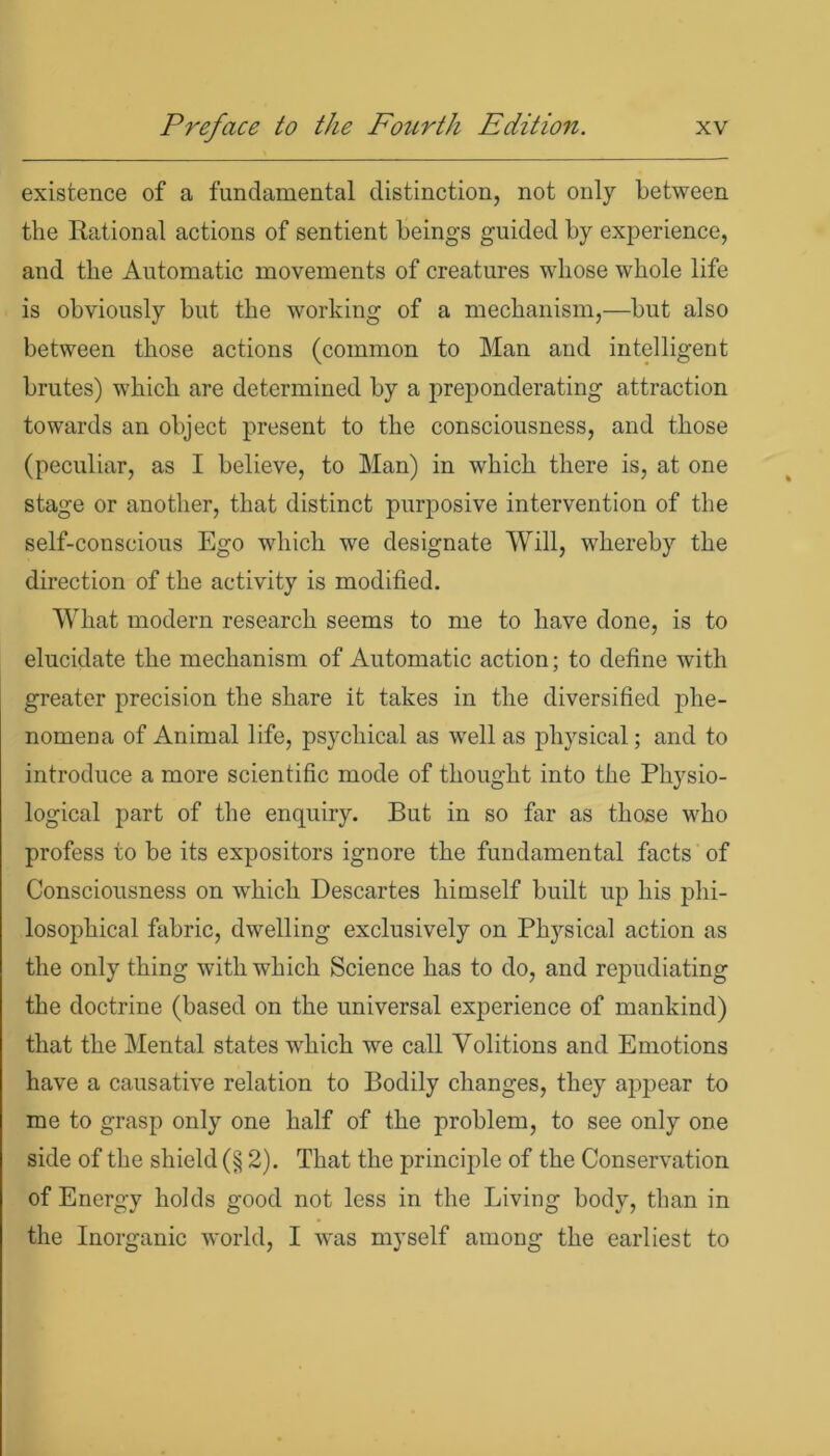 existence of a fundamental distinction, not only between the Rational actions of sentient beings guided by experience, and the Automatic movements of creatures whose whole life is obviously but the working of a mechanism,—but also between those actions (common to Man and intelligent brutes) which are determined by a preponderating attraction towards an object present to the consciousness, and those (peculiar, as I believe, to Man) in which there is, at one stage or another, that distinct purposive intervention of the self-conscious Ego which we designate Will, whereby the direction of the activity is modified. What modern research seems to me to have done, is to elucidate the mechanism of Automatic action; to define with greater precision the share it takes in the diversified phe- nomena of Animal life, psychical as well as physical; and to introduce a more scientific mode of thought into the Physio- logical part of the enquiry. But in so far as those who profess to be its expositors ignore the fundamental facts of Consciousness on wdiich Descartes himself built up his phi- losophical fabric, dwelling exclusively on Physical action as the only thing with which Science has to do, and repudiating the doctrine (based on the universal experience of mankind) that the Mental states which we call Volitions and Emotions have a causative relation to Bodily changes, they appear to me to grasp only one half of the problem, to see only one side of the shield (§ 2). That the principle of the Conservation of Energy holds good not less in the Living body, than in the Inorganic world, I was myself among the earliest to